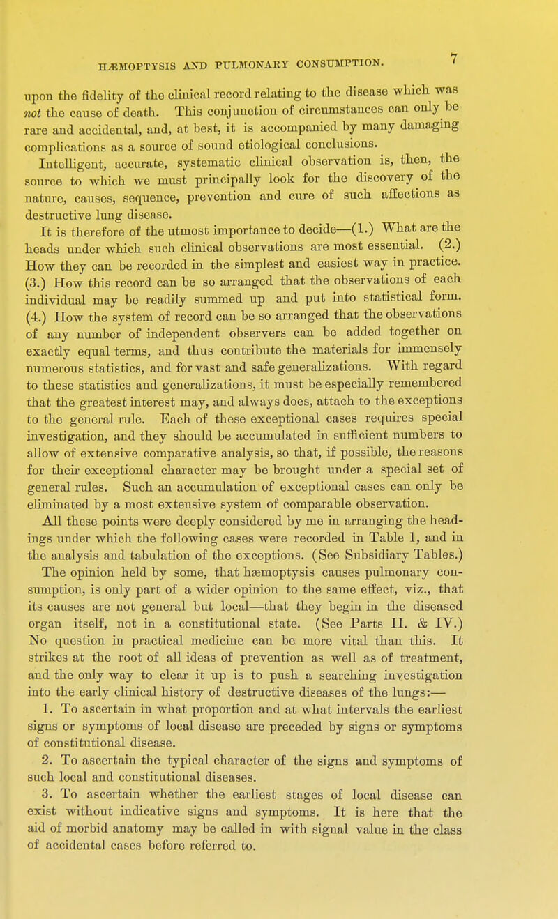 upon the fidelity of the clinical record relating to the disease which was not the cause of death. This conjunction of circumstances can only he rare and accidental, and, at best, it is accompanied by many damaging complications as a source of sound etiological conclusions. Intelligent, accurate, systematic clinical observation is, then, the source to which we must principally look for the discovery of the nature, causes, sequence, prevention and cure of such affections as destructive lung disease. It is therefore of the utmost importance to decide—(1.) What are the heads under which such clinical observations are most essential. (2.) How they can be recorded in the simplest and easiest way in practice. (3.) How this record can be so arranged that the observations of each individual may be readily summed up and put into statistical form. (4.) How the system of record can be so arranged that the observations of any number of independent observers can be added together on exactly equal terms, and thus contribute the materials for immensely numerous statistics, and for vast and safe generalizations. With regard to these statistics and generalizations, it must be especially remembered that the greatest interest may, and always does, attach to the exceptions to the general rule. Each of these exceptional cases requires special investigation, and they should be accumulated in sufficient numbers to allow of extensive comparative analysis, so that, if possible, the reasons for their exceptional character may be brought under a special set of general rules. Such an accumulation of exceptional cases can only be eliminated by a most extensive system of comparable observation. All these points were deeply considered by me in arranging the head- ings under which the following cases were recorded in Table 1, and in the analysis and tabulation of the exceptions. (See Subsidiary Tables.) The opinion held by some, that haamoptysis causes pulmonary con- sumption, is only part of a wider opinion to the same effect, viz., that its causes are not general but local—that they begin in the diseased organ itself, not in a constitutional state. (See Parts II. & IV.) No question in practical medicine can be more vital than this. It strikes at the root of all ideas of prevention as well as of treatment, and the only way to clear it up is to push a searching investigation into the early clinical history of destructive diseases of the lungs:— 1. To ascertain in what proportion and at what intervals the earliest signs or symptoms of local disease are preceded by signs or symptoms of constitutional disease. 2. To ascertain the typical character of the signs and symptoms of such local and constitutional diseases. 3. To ascertain whether the earliest stages of local disease can exist without indicative signs and symptoms. It is here that the aid of morbid anatomy may be called in with signal value in the class of accidental cases before referred to.