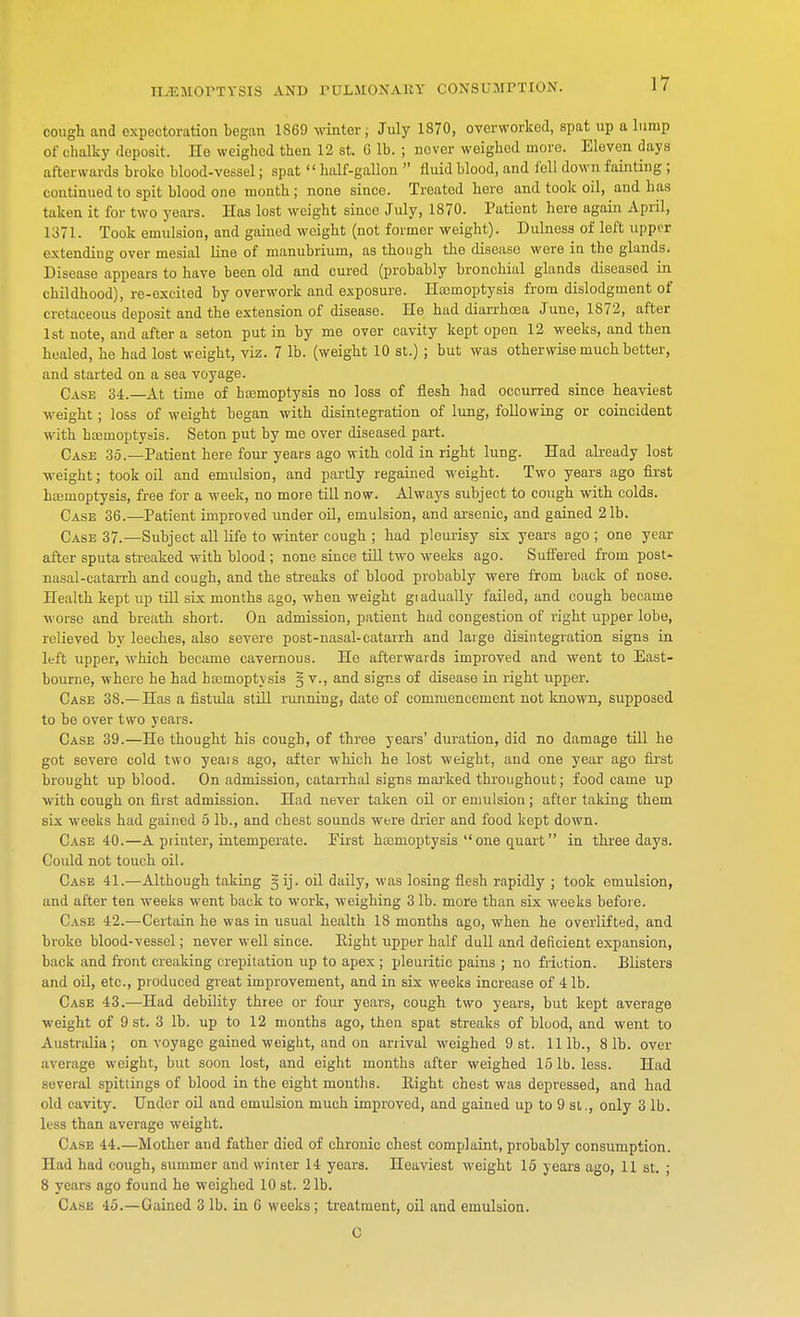cough and expectoration began 1869 winter, July 1870, overworked, spat up a lump of chalky deposit. He weighed then 12 st. 6 lb. ; never weighed more. Eleven days afterwards broke blood-vessel; spat  half-gallon  fluid blood, and fell down fainting ; continued to spit blood one month; none since. Treated here and took oil, and lias tak. n it for two years. Has lost weight since July, 1870. Patient here again April, 1371. Took emulsion, and gained w eight (not former weight). Dulness of left upper extending over mesial line of manubrium, as though the disease were in the glands. Disease appears to have been old and cured (probably bronchial glands diseased in childhood), re-excited by overwork and exposure. Haemoptysis from dislodgment of cretaceous deposit and the extension of disease. He had diarrhoea June, 1872, after 1st note, and after a seton put in by me over cavity kept open 12 weeks, and then healed, he had lost weight, viz. 7 lb. (weight 10 st.); but was otherwise much better, and started on a sea voyage. Case 34.—At time of haemoptysis no loss of flesh had occurred since heaviest weight; loss of weight began with disintegration of lung, following or coincident with haemoptysis. Seton put by mo over diseased part. Case 35.—Patient here four years ago with cold in right lung. Had already lost weight; took oil and emulsion, and partly regained weight. Two years ago first haemoptysis, free for a week, no more till now. Always subject to cough with colds. Case 36.—Patient improved under oil, emulsion, and arsenic, and gained 21b. Case 37.—Subject all life to winter cough ; had pleurisy six years ago ; one year after sputa streaked with blood ; none since till two weeks ago. Suffered from post- nasal-catarrh and cough, and the streaks of blood probably were from back of nose. Health kept up till six months ago, when weight giadually failed, and cough became worse and breath short. On admission, patient had congestion of right upper lobe, relieved by leeches, also severe post-nasal-catarrh and large disintegration signs in left upper, which became cavernous. He afterwards improved and went to East- bourne, where he had haemoptysis § v., and signs of disease in right upper. Case 38.—Has a fistula still running, date of commencement not known, supposed to be over two years. Case 39.—He thought his cough, of three years' duration, did no damage till he got severe cold two yeais ago, after which he lost weight, and one year ago first brought up blood. On admission, catarrhal signs marked throughout; food came up with cough on first admission. Had never taken oil or emulsion; after taking them six weeks had gained 5 lb., and chest sounds were drier and food kept down. Case 40.—A punter, intemperate. First haemoptysis  one quart in three days. Could not touch oil. Case 41.—Although taking ^ij. oil daily, was losing flesh rapidly ; took emulsion, and after ten weeks went back to work, weighing 3 lb. more than six weeks before. Case 42.—Certain he was in usual health 18 months ago, when he overlifted, and broke blood-vessel; never well since. Eight upper half dull and deficient expansion, back and front creaking crepitation up to apex ; pleuritic pains ; no friction. Blisters and oil, etc., produced great improvement, and in six weeks increase of 4 lb. Case 43.—Had debility three or four years, cough two years, but kept average weight of 9 st. 3 lb. up to 12 months ago, then spat streaks of blood, and went to Australia; on voyage gained weight, and on arrival weighed 9 st. 111b., 81b. over average weight, but soon lost, and eight months after weighed 151b. less. Had several spittings of blood in the eight months. Right chest was depressed, and had old cavity. Under oil and emulsion much improved, and gained up to 9 si., only 3 lb. less than average weight. Case 44.—Mother and father died of chronic chest complaint, probably consumption. Had had cough, summer and winter 14 years. Heaviest weight 15 years ago, 11 st. ; 8 years ago found he weighed 10 st. 21b. Case 45. — Gained 3 lb. in 6 weeks ; treatment, oil and emulsion. C