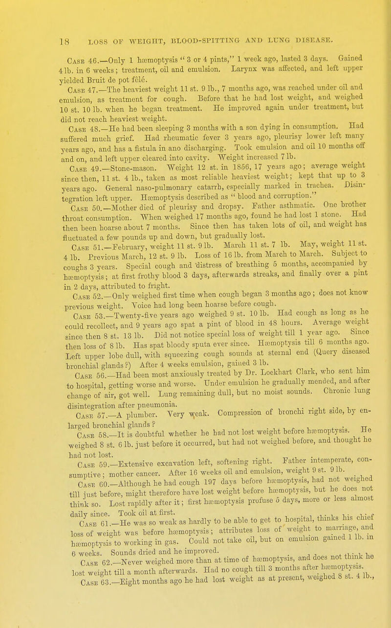 Case 46.—Only 1 hemoptysis  3 or 4 pints, 1 week ago, lasted 3 days. Gained 41b. in 6 weeks; treatment, oil and emulsion. Larynx was affected, and left upper yielded Bruit de pot fcle. Case 47.—The heaviest weight 11 st. 9 lb., 7 months ago, was reached under oil and emulsion, as treatment for cough. Before that he had lost weight, and weighed 10 st. 10 lb. when he began treatment. lie improved again under treatment, but did not reach heaviest weight. Case 48.—He had been sleeping 3 months with a son dying in consumption. Had suffered much grief. Had rheumatic fever 3 years ago, pleurisy lower left many years ago, and has a fistula in ano discharging. Took emulsion and oil 10 months off and on, and left upper cleared into cavity. Weight increased 7 lb. Case 49.—Stone-mason. Weight 12 st. in 1856, 17 years ago; average weight since then, list. 4 lb., taken as most reliable heaviest weight; kept that up to 3 years ago. General naso-pulmonary catarrh, especially marked in trachea. Disin- tegration left upper. Hcomoptysis described as  blood and corruption. Case 50.—Mother died of pleurisy and dropsy. Father asthmatic. One brother throat consumption. When weighed 17 months ago, found he had lost 1 stone. Had then been hoarse about 7 months. Since then has taken lots of oil, and weight has fluctuated a few pounds up and down, but gradually lost. Case 51.-February, weight 11 st. 91b. March 11 st. 7 lb. May, weight 11 st. 4 lb. Previous March, 12 st. 9 lb. Loss of 16 lb. from March to March. Subject to coughs 3 years. Special cough and 'distress of breathing 5 months, accompanied by hemoptysis; at first frothy blood 3 days, afterwards streaks, and finally over a pint in 2 days, attributed to fright. Case 52.—Only weighed first time when cough began 3 months ago ; does not know previous weight. Voice had long been hoarse before cough. Case 53.-Twenty-five years ago weighed 9 st. 10 lb. Had cough as long as he could recollect, and 9 years ago spat a pint of blood in 48 hours. Average weight since then 8 st. 13 lb. Did not notice special loss of weight till 1 year ago. Since then loss of 8 lb. Has spat bloody sputa ever since. Haemoptysis till 6 months ago. Left upper lobe duU, with squeezing cough sounds at sternal end (Query diseased bronchial glands ?) After 4 weeks emulsion, gained 3 lb. Case 56 —Had been most anxiouslv treated by Dr. Lockliart Clark, who sent him to hospital, getting worse and worse. Under emulsion he gradually mended, and after change of air, got well. Lung remaining dull, but no moist sounds. Chronic lung disintegration after pneumonia. Case 57.—A plumber. Very weak. Compression of bronchi right side, by en- larged bronchial glands ? Case 5S.-It is doubtful whether he had not lost weight before haemoptysis. He weighed 8 st. 6 lb. just before it occurred, but had not weighed before, and thought he had not lost. _ . , „„,, Case 59 -Extensive excavation left, softening right. Father intemperate, con- sumptive ; mother cancer. After 16 weeks oil and emulsion, weight 9 st. 9 lb. Case 60.-Although he had cough 197 days before hemoptysis, had not weighed till just before, might therefore have lost weight before haemoptysis, but he does not think so. Lost rapidly after it; first hemoptysis profuse 5 days, more or less almost ^Z.-ltvt st weak as hardly to be able to get to hospital, thinks his chief loss of weight was before hemoptysis; attributes loss of weight to marriage> and hemoptysis to working in gas. Could not take oil, but on emulsion gained 1 lb. in 6 weeks. Sounds dried and he improved. Case 62.-Never weighed more than at time of hemoptysis, and does not think he lost weight till a month afterwards. Had no cough till 3 months after ^moptysis Case 63 -Eight months ago he had lost weight as at present, weighed 8 st. 4 lb.,