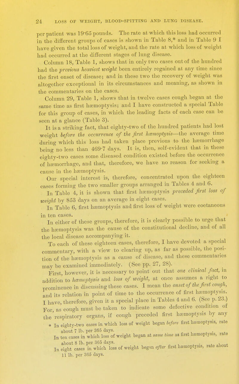 per patient was 19'65 pounds. The rate at which this loss had occurred in the different groups of cases is shown in Table 8,* and in Table 9 I have given the total loss of weight, and the rate at which loss of weight had occurred at the different stages of lung disease. Column 18, Table 1, shows that in only two cases out of the hundred had the previous heaviest weight been entirely regained at any time since the first onset of disease; and in these two the recovery of weight was altogether exceptional in its circumstances and meaning, as shown in the commentaries on the cases. Column 29, Table 1, shows that in twelve cases cough began at the same time as first haemoptysis; and I have constructed a special Tabic for this group of cases, in which the leading facts of each case can be seen at a glance (Table 3). It is a striking fact, that eighty-two of the hundred patients had lost weight before the occurrence of the first haemoptysis—the average time during which this loss had taken place previous to the haemorrhage being no less than 469-7 days. It is, then, self-evident that in these eighty-two cases some diseased condition existed before the occurrence of haemorrhage, and that, therefore, we have no reason for seeking a cause in the haemoptysis. Our special interest is, therefore, concentrated upon the eighteen cases forming the two smaller groups arranged in Tables 4 and 6. In Table 4, it is shown that first haemoptysis preceded first loss of weight by 853 days on an average in eight cases. In Table 6, first haemoptysis and first loss of weight were coetaneous in ten cases. In either of these groups, therefore, it is clearly possible to urge that the haemoptysis was the cause of the constitutional decline, and of all the local disease accompanying it. To each of these eighteen cases, therefore, I have devoted a special commentary, with a view to clearing up, as far as possible, the posi- tion of the haemoptysis as a cause of disease, and these commentanes may be examined immediately. (See pp. 27, 28). First, however, it is necessary to point out that one clinical fact, in addition to haemoptysis and loss of weight, at once assumes a right to prominence in discussing these cases. I mean the onset of the first cough, and its relation in point of time to the occurrence of first haemoptysis. I have, therefore, given it a special place in Tables 4 and 6. (See p. 23.) For as' cough must be taken to indicate some defective condition of the'respiratory organs, if cough preceded first haemoptysis by any * In eighty-two cases in which loss of weight began before first hemoptysis, rate about 7 lb. per 365 days. In ten cases in which loss of weight began at same time as first hemoptysis, rate about 8 lb. per 365 days. . In eight cases in which loss of weight begnn after first hemoptysis, rate about