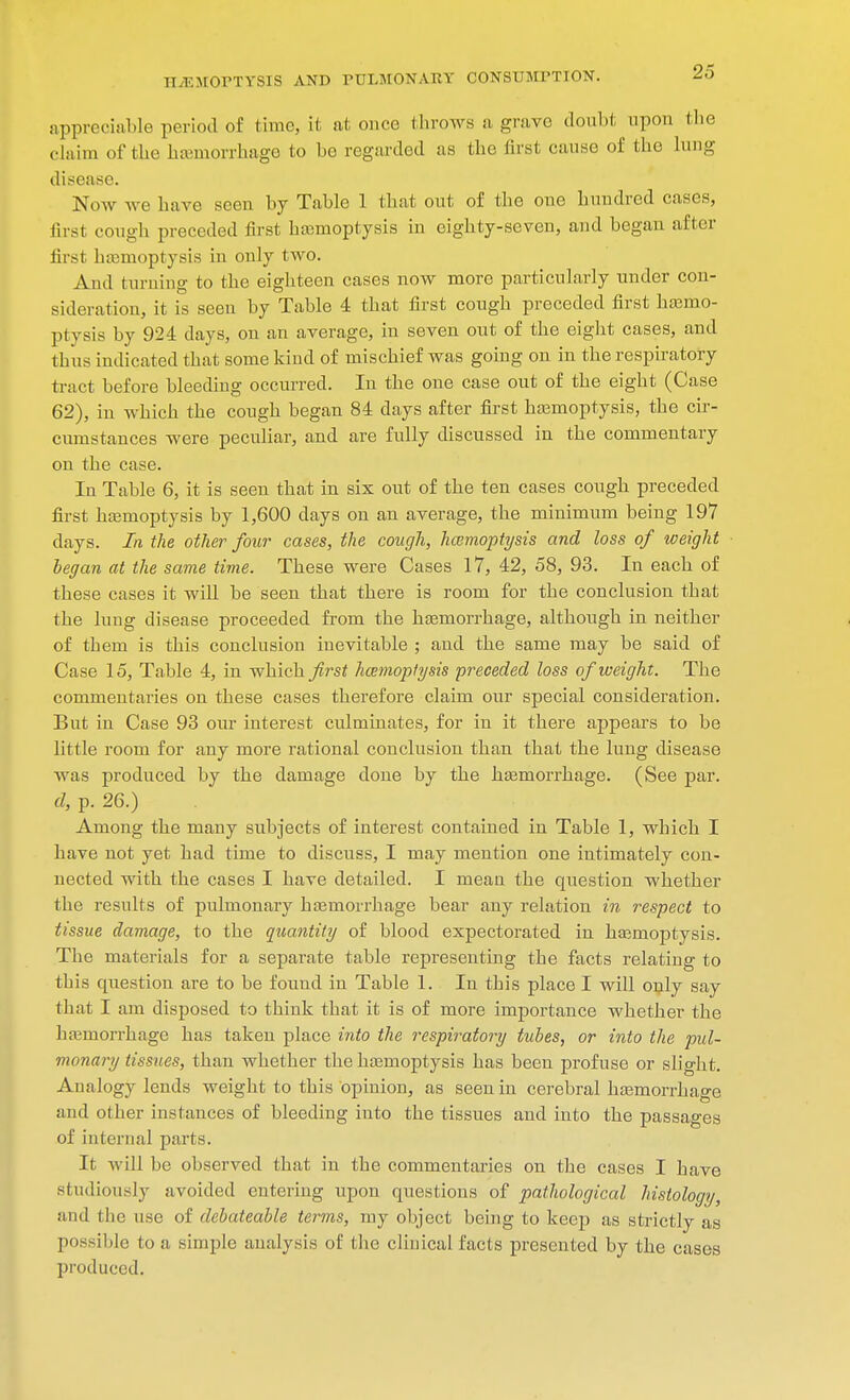 appreciable period of time, Lt at once throws a grave doubt upon the claim of the haemorrhage to bo regarded as the first cause of the lung disease. Now we have seen by Table 1 that out of the one hundred cases, first cough preceded first haemoptysis in eighty-seven, and began after first haemoptysis in only two. And turning to the eighteen cases now more particularly under con- sideration, it is seen by Table 4 that first cough preceded first haemo- ptysis by 924 days, on an average, in seven out of the eight cases, and thus indicated that some kind of mischief was going on in the respiratory tract before bleeding occurred. In the one case out of the eight (Case 62), in which the cough began 84 days after first haemoptysis, the cir- cumstances were peculiar, and are fully discussed in the commentary on the case. In Table 6, it is seen that in six out of the ten cases cough preceded first haemoptysis by 1,600 days on an average, the minimum being 197 days. In the other four cases, the cough, haemoptysis and loss of weight began at the same time. These were Cases 17, 42, 58, 93. In each of these cases it will be seen that there is room for the conclusion that the lung disease proceeded from the haemorrhage, although in neither of them is this conclusion inevitable ; and the same may be said of Case 15, Table 4, in which first hcemoptysis preceded loss of weight. The commentaries on these cases therefore claim our special consideration. But in Case 93 our interest culminates, for in it there appears to be little room for any more rational conclusion than that the lung disease was produced by the damage done by the haemorrhage. (See par. d, p. 26.) Among the many subjects of interest contained in Table 1, which I have not yet had time to discuss, I may mention one intimately con- nected with the cases I have detailed. I mean the question whether the results of pulmonary haemorrhage bear any relation in respect to tissue damage, to the quantity of blood expectorated in haemoptysis. The materials for a separate table representing the facts relating to this question are to be found in Table 1. In this place I will only say that I am disposed to think that it is of more importance whether the haemorrhage has taken place into the respiratory tubes, or into the pul- monary tissues, than whether the haemoptysis has been profuse or slight. Analogy lends weight to this opinion, as seen in cerebral haemorrhage and other instances of bleeding into the tissues and into the passages of internal parts. It will be observed that in the commentaries on the cases I have studiously avoided entering upon questions of pathological histology, and (lie use of debateable terms, my object being to keep as strictly as possible to a simple analysis of the clinical facts presented by the cases produced.