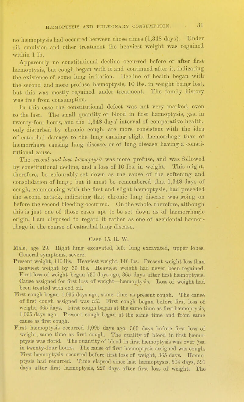 3] no haemoptysis had occurred bet-ween those times (1,348 days). Under oil, emulsion and other treatment the heaviest weight was regained within 1 lb. Apparently no constitutional decline occurred before or after first hemoptysis, but cough began with it and continued after it, indicating the existence of some lung irritation. Decline of health began with the second and more profuse hemoptysis, 10 lbs. in weight being lost, but this was mostly regained under treatment. The family history was free from consumption. In this case the constitutional defect was not very marked, even to the last. The small quantity of blood in first hemoptysis, 5ss. in twenty-four hours, and the 1,348 days' interval of comparative health, only disturbed by chronic cough, are more consistent with the idea of catarrhal damage to the lung causing slight hemorrhage than of hemorrhage causing lung disease, or of lung disease having a consti- tutional cause. The second and last hcemoptysis was more profuse, and was followed by constitutional decline, and a loss of 10 lbs. in weight. This might, therefore, be colourably set down as the cause of the softening and consolidation of lung; but it must be remembered that 1,348 days of cough, commencing with the first and slight hemoptysis, had preceded the second attack, indicating that chronic lung disease was going on before the second bleeding occurred. On the whole, therefore, although this is just one of those cases apt to be set down as of hemorrhagic origin, I am disposed to regard it rather as one of accidental hemor- rhage in the course of catarrhal lung disease. Case 15, E. W. Male, age 29. Eight lung excavated, left lung excavated, upper lobes. General symptoms, severe. Present weight, 110 lbs. Heaviest weight, 14G lbs. Present weight less than heaviest weight by 36 lbs. Heaviest weight had never been regained. First loss of weight began 730 days ago, 365 days after first hemoptysis. Cause assigned for first loss of weight—hemoptysis. Loss of weight had been treated with cod oil. First cough began 1,095 days ago, same time as present cough. The cause of first cough assigned was nil. First cough began before first loss of weight, 365 days. First cough began at the same time as first hemoptysis, 1,095 days ago. Present cough began at the same time and frbm same cause as first cough. First hemoptysis occurred 1,095 days ago, 365 days before first loss of weight, same time ad first cough. The quality of blood in first hemo- ptysis was florid. The quantity of blood in first hemoptysis was over ,^ss. in twenty-four hours. The cause of first hemoptysis assigned was cough. First hemoptysis occurred before first loss of weight, 365 days. Hemo- ptysis had recurred. Time elapsed since last hemoptysis, 504 days, 591 days after first hemoptysis, 226 days after first loss of weight. The