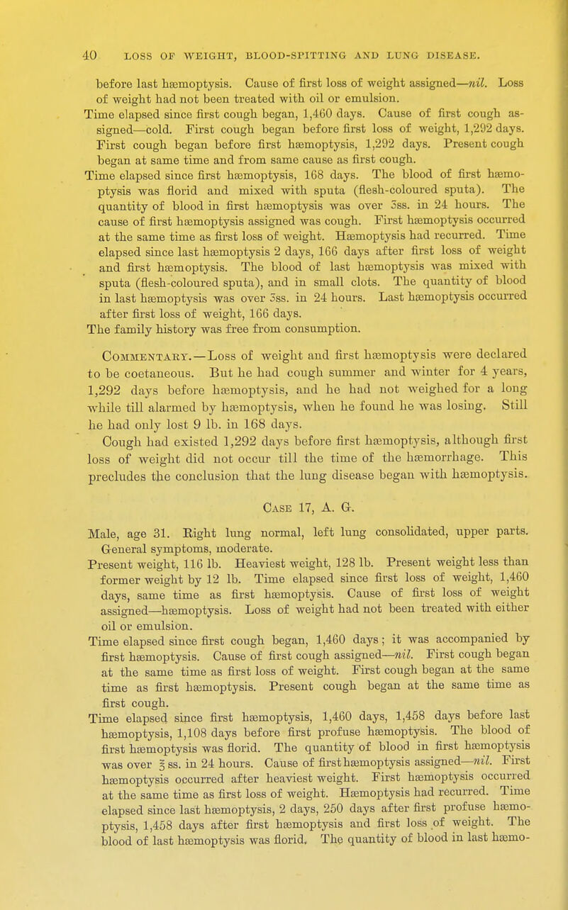 before last haemoptysis. Cause of first loss of weight assigned—nil. Loss of weight had not been treated with oil or emulsion. Time elapsed since first cough began, 1,460 days. Cause of first cough as- signed—cold. First cough began before first loss of weight, 1,292 days. First cough began before first haemoptysis, 1,292 days. Present cough began at same time and from same cause as first cough. Time elapsed since first haemoptysis, 168 days. The blood of first haemo- ptysis was florid and mixed with sputa (flesh-coloured sputa). The quantity of blood in first haemoptysis was over 3ss. in 24 hours. The cause of first haemoptysis assigned was cough. First haemoptysis occurred at the same time as first loss of weight. Haemoptysis had recurred. Time elapsed since last haemoptysis 2 days, 166 days after first loss of weight and first haemoptysis. The blood of last haemoptysis was mixed with sputa (flesh-coloured sputa), and in small clots. The quantity of blood in last haemoptysis was over 3ss. in 24 hours. Last haemoptysis occurred after first loss of weight, 166 days. The family history was free from consumption. Commentary.—Loss of weight and first haemoptysis were declared to be coetaneous. But he had cough summer and winter for 4 years, 1,292 days before haemoptysis, and he had not weighed for a long while till alarmed by haemoptysis, when he found he was losing. Still he had only lost 9 lb. in 168 days. Cough had existed 1,292 days before first haemoptysis, although first loss of weight did not occur till the time of the haemorrhage. This precludes the conclusion that the lung disease began with haemoptysis. Case 17, A. G. Male, age 31. Eight lung normal, left lung consolidated, upper parts. General symptoms, moderate. Present weight, 116 lb. Heaviest weight, 128 lb. Present weight less than former weight by 12 lb. Time elapsed since first loss of weight, 1,460 days, same time as first haemoptysis. Cause of first loss of weight assigned—haemoptysis. Loss of weight had not been treated with either oil or emulsion. Time elapsed since first cough began, 1,460 days; it was accompanied by first haemoptysis. Cause of first cough assigned—nil. First cough began at the same time as first loss of weight. First cough began at the same time as first haemoptysis. Present cough began at the same time as first cough. Time elapsed since first haemoptysis, 1,460 days, 1,458 days before last haemoptysis, 1,108 days before first profuse haemoptysis. The blood of first haemoptysis was florid. The quantity of blood in first haemoptysis was over § ss. in 24 hours. Cause of first haemoptysis assigned—nil. First haemoptysis occurred after heaviest weight. First haemoptysis occurred at the same time as first loss of weight. Haemoptysis had recurred. Time elapsed since last haemoptysis, 2 days, 250 days after first profuse haemo- ptysis, 1,458 days after first haemoptysis and first loss of weight. The blood of last haemoptysis was florid. The quantity of blood in last haemo-