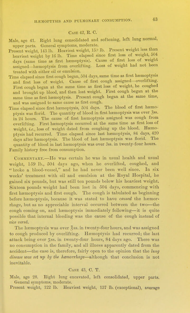 Case 42, E. C. Male, age 41. Right lung consolidated and softening, left lung normal, upper parts. General symptoms, moderate. Present weight, 143 lb. Heaviest weight, 15'.' lb. Present weight less than heaviest weight by 16 lb. Time elapsed since first loss of weight, 504 days (same time as first hemoptysis). Cause of first loss of weight assigned—hemoptysis from overlifting. Loss of weight had not been treated with either oil or emulsion. Time elapsed since first cough began, 504 days, same time as first haemoptysis and first loss of weight. Cause of first cough assigned—overlifting. First cough began at the same time as first loss of weight, he coughed and brought up blood, and then lost weight. First cough began at the same time as first haemoptysis. Present cough began at the same time, and was assigned to same cause as first cough. Time elapsed since first haemoptysis, 504 days. The blood of first haemo- ptysis was florid. The quantity of blood in first haemoptysis was over ^ss. in 24 hours. The cause of first haemoptysis assigned was cough from overlifting. First haemoptysis occurred at the same time as first loss of weight, i.e., loss of weight dated from coughing up the blood. Haemo- ptysis had recurred. Time elapsed since last haemoptysis, 84 days, 420 days after haemoptysis. The blood of last haemoptysis was florid. The quantity of blood in last haemoptysis was over 3ss. in twenty-four hours. Family history free from consumption. Commentary.—He was certain he was in usual health and usual weight, 159 lb., 504 days ago, when he overlifted, coughed, and  broke a blood-vessel, and he had never been well since. In six weeks' treatment with oil and emulsion at the Royal Hospital, he gained six pounds, but was still ten pounds below his heaviest weight. Sixteen pounds weight had been lost in 504 days, commencing with first haemoptysis and first cough. The cough is tabulated as beginning before haemoptysis, because it was stated to have caused the haemor- rhage, but as no appreciable interval occurred between the two—the cough coming on, and haemoptysis immediately following—it is quite possible that internal bleeding was the cause of the cough instead of vice versd. The haemoptysis was over Jss. in twenty-four hours, and was assigned to cough produced by overlifting. Haemoptysis had recurred; the last attack being over gss. in twenty-four hours, 84 days ago. There was no consumption in the family, and all illness apparently dated from the accident—the case is, therefore, fairly open to the opinion that the lung disease was set up by the hemorrhage—although that conclusion is not inevitable. Case 43, C. T. Male, age 28. Right lung excavated, left consolidated, upper parts. General symptoms, moderate. Present weight, 122 lb. Heaviest weight, 137 lb. (exceptional), average