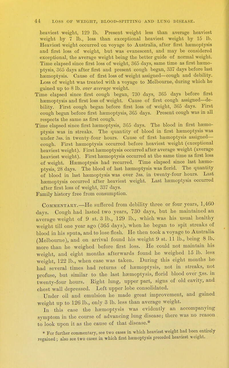 heaviest weight, 129 lb. Present weight less than average heaviest weight by 7 lb., less than exceptional heaviest weight by 15 lb. Heaviest weight occurred on voyage to Australia, after first haemoptysis and first loss of weight, but was evanescent, and may be considered exceptional, the average weight being the better guide of normal weight. Time elapsed since first loss of weight, 365 days, same time as first haemo- ptysis, 365 days after first and present cough began, 337 days before last haemoptysis. Cause of first loss of weight assigned—cough and debility. Loss of weight was treated with a voyage to Melbourne, during which he gained up to 8 lb. over average weight. Time elapsed since first cough began, 730 days, 365 days before first haemoptysis and first loss of weight. Cause of first cough assigned—de- bility. First cough began before first loss of weight, 365 days. First cough began before first haemoptysis, 365 days. Present cough was in all respects the same as first cough. Time elapsed since first haemoptysis, 365 days. The blood in first haemo- ptysis was in streaks. The quantity of blood in first haemoptysis was under 5ss. in twenty-four hours. Cause of first haemoptysis assigned— cough. First haemoptysis occurred before heaviest weight (exceptional heaviest weight). First haemoptysis occurred after average weight (average heaviest weight). First haemoptysis occurred at the same time as first loss of weight. Haemoptysis had recurred. Time elapsed since last haemo- ptysis, 28 days. The blood of last haemoptysis was florid. The quantity of blood in last haemoptysis was over 3ss. in twenty-four hours. Last haemoptysis occurred after heaviest weight. Last haemoptysis occurred after first loss of weight, 337 days. Family history free from consumption. Commentary.—He suffered from debility three or four years, 1,460 days. Cough had lasted two years, 730 days, but he maintained an average weight of 9 st. 3 lb., 129 lb., which was his usual healthy weight till one year ago (365 days), when he began to spit streaks of blood in his sputa, and to lose flesh. He then took a voyage to Australia (Melbourne), and on arrival found his weight 9 st. 11 lb., being 8 lb. more than he weighed before first loss. He could not maintain his weight, and eight months afterwards found he weighed 15 lb. less weight, 122 lb., when case was taken. During this eight months he had several times had returns of haemoptysis, not in streaks, not profuse, but similar to the last haemoptysis, florid blood over 5ss. in twenty-four hours. Eight lung, upper part, signs of old cavity, and chest wall depressed. Left upper lobe consolidated. Under oil and emulsion he made great improvement, and gained weight up to 126 lb., only 3 lb. less than average weight. In this case the haemoptysis was evidently an accompanying symptom in the course of advancing lung disease; there was no reason to look upon it as the cause of that disease.* * For further commentary, see two cases in which heaviest weight had been entirely regained ; also see two cases in which first haemoptysis preceded heaviest weight.