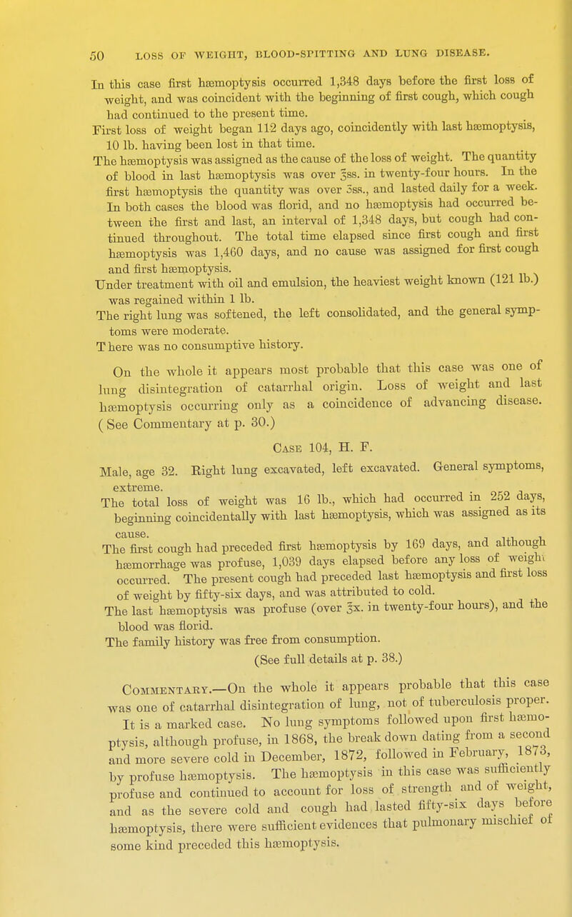 In this case first haemoptysis occurred 1,348 days before the first loss of weight, and was coincident with the beginning of first cough, which cough had continued to the present time. First loss of weight began 112 days ago, coincidently with last haemoptysis, 10 lb. having been lost in that time. The haemoptysis was assigned as the cause of the loss of weight. The quantity of blood in last haemoptysis was over 38S. in twenty-four hours. In the first haemoptysis the quantity was over 3ss., and lasted daily for a week. In both cases the blood was florid, and no haemoptysis had occurred be- tween the first and last, an interval of 1,348 days, but cough had con- tinued throughout. The total time elapsed since first cough and first haemoptysis was 1,460 days, and no cause was assigned for first cough and first haemoptysis. Under treatment with oil and emulsion, the heaviest weight known (121 lb.) was regained within 1 lb. The right lung was softened, the left consolidated, and the general symp- toms were moderate. T here was no consumptive history. On the whole it appears most probable that this case was one of lung disintegration of catarrhal origin. Loss of weight and last haemoptysis occurring only as a coincidence of advancing disease. ( See Commentary at p. 30.) Case 104, H. F. Male, age 32. Eight lung excavated, left excavated. General symptoms, extreme. The total loss of weight was 16 lb., which had occurred m 252 days, beginning coincidentaUy with last haemoptysis, which was assigned as its cause. _ The first cough had preceded first haemoptysis by 169 days, and although haemorrhage was profuse, 1,039 days elapsed before any loss of weigh, occurred. The present cough had preceded last haemoptysis and first loss of weight by fifty-six days, and was attributed to cold. The last haemoptysis was profuse (over 3X. in twenty-four hours), and the blood was florid. The family history was free from consumption. (See full details at p. 38.) Commentary.—On the whole it appears probable that this case was one of catarrhal disintegration of lung, not of tuberculosis proper. It is a marked case. No lung symptoms followed upon first haemo- ptysis, although profuse, in 1868, the breakdown dating from a second and more severe cold in December, 1872, followed in February, 1873, by profuse haemoptysis. The haemoptysis in this case was sufficiently profuse and continued to account for loss of strength and of weight, and as the severe cold and cough had lasted fifty-six days before haemoptysis, there were sufficient evidences that pulmonary mischiel oi some kind preceded this haemoptysis.