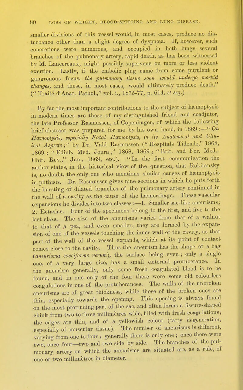 smaller divisions of this vessel would, in most cases, produce no dis- turbance other than a slight degree of dyspnoea. If, however, such concretions were numerous, and occupied in both lungs several branches of the pulmonary artery, rapid death, as has been witnessed by M. Lancereaux, might possibly supervene on more or less violent exertion. Lastly, if the embolic plug came from some purulent or gangrenous focus, the pulmonary tissue soon would undergo morbid changes, and these, in most cases, would ultimately produce death. (« Traite d'Anat. Pathol., vol. i., 1875-77, p. 614, et seq.) By far the most important contributions to the subject of haemoptysis in modern times are those of my distinguished friend and coadjutor, the late Professor Rasmussen, of Copenhagen, of which the following brief abstract was prepared for me by his own hand, in 1869 :— On Haemoptysis, especially Fatal Hcemoptysis, in its Anatomical and Clin- ical Aspects; by Dr. Vald Rasmussen (Hospitals Tidende, 1868, 1869; Edinb. Med. Journ., 1868, 1869; Brit, and For. Med.- Chir. Rev. Jan., 1869, etc.). In the first communication the author states, in the historical view of the question, that Rokitansky is, no doubt, the only one who mentions similar causes of haemoptysis in phthisis. Dr. Rasmussen gives nine sections in which he puts forth the bursting of dilated branches of the pulmonary artery continued in the wall of a cavity as the cause of the haarnorrhage. These vascular expansions he divides into two classes :—1. Smaller sac-like aneurisms; 2. Ectasias. Four of the specimens belong to the first, and five to the last class. The size of the aneurisms varies from that of a walnut to that of .a pea, and even smaller; they are formed by the expan- sion of one of the vessels touching the inner wall of the cavity, as that part of the wall of the vessel expands, which at its point of contact comes close to the cavity. Thus the aneurism has the shape of a bag (aneurisma sacciforme verum), the surface being even ; only a single one, of a very large size, has a small external protuberance. In the aneurism generally, only some fresh coagulated blood is to be found, and in one only of the four there were some old colourless coagulations in one of the protuberances. The walls of the unbroken aneurisms are of great thickness, while those of the broken ones are thiu, especiaUy towards the opening. This opening is always found on the most protruding part of the sac, and often forms a fissure-shaped chink from two to three millimetres wide, filled with fresh coagulations; the edges are thin, and of a yellowish colour (fatty degeneration, especially of muscular tissue). The number of aneurisms is different, varying from one to four ; generally there is only one ; once there were two, once four—two and two side by side. The branches of the pul- monary artery on which the aneurisms are situated are, as a rule, of one or two millimetres in diameter.