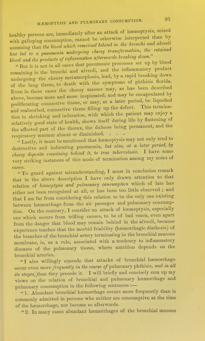 healthy persons are, immediately after an attack of ^^J^ty with galloping consumption, cannot be otherwise interpreted than by assuming Lithe Mood which remained behind in the tranche and aUeol kas led to a pneumonia undergoing cheesy transformation the jetained blood and the products of inflammation afterwards breaking down. But it is not in all cases that pneumonic processes set up by blood remaining in the bronchi and alveoli, and the inflammatory product undergoing the cheesy metamorphosis, lead, by a rapid breaking down of the lung tissue, to death with the symptoms of phthisis flonda Even in these cases the cheesy masses may, as has been described above, become more and more inspissated, and may be encapsulated by proliferating connective tissue, or may, at a later penod be hquefied Id reabsorbed, connective tissue filling up the defect. This termina- tion in shrinking and induration, with which the patient may enjoy a relatively good state of health, shows itself during Me by flattening of the affected part of the thorax, the dulness being permanent, and the respiratory murmur absent or diminished. ... » Lastly, it must be mentioned that hemoptysis may not only tend to destructive and indurating pneumonia, but also, at a later period, by cheesy deposits remaining behind it, to true tuberculosis. I have some very striking instances of this mode of termination among my notes ot cases » To guard against misunderstanding, I must in conclusion remark that in the above description I have only drawn attention to that relation of haemoptysis and pulmonary consumption which of late has either not been recognised at all, or has been too httle observed ; and that I am far from considering this relation to be the only one existing between hemorrhage from the air passages and pulmonary consump- tion. On the contrary, I consider an attack of hemoptysis, especially one which occurs from trifling causes, to be of bad omen, even apart from the danger that blood may remain behind in the alveoli, because experience teaches that the morbid friability (hemorrhagic diathesis) of the branches of the bronchial artery terminating in the bronchial mucous membrane, is, as a rule, associated with a tendency to inflammatory diseases of the pulmonary tissue, where nutrition depends on the bronchial arteries. I also willingly concede that attacks of bronchial hemorrhage occur even more frequently in the course of pulmonary phthisis, and in all its stages,'than they precede it. I will briefly and concisely sum up my views on the relation of bronchial and pulmonary hemorrhage and pulmonary consumption in the following sentences :—  1. Abundant bronchial hemorrhage occurs more frequently than is commonly admitted in persons who neither are consumptive at the time of the hemorrhage, nor become so afterwards.  2. In many cases abundant hemorrhages of the bronchial mucous