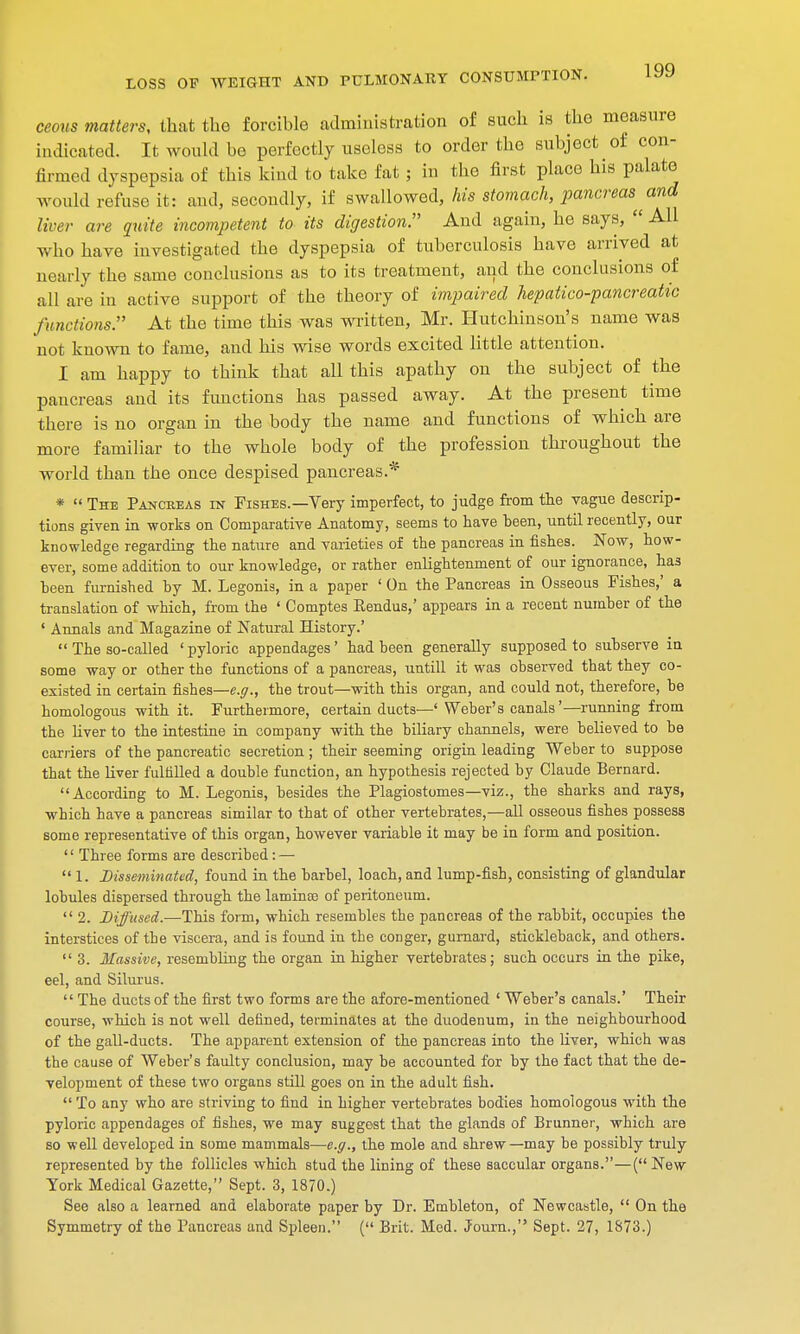 ceous matters, that the forcible administration of such is the measure indicated. It would be perfectly useless to order the subject of con- firmed dyspepsia of this kind fco lake fat ; in the first place his palate would refuse it: and, secondly, if swallowed, his stomach, pancreas and liver are quite incompetent to its digestion. And again, he says,  All who have investigated the dyspepsia of tuberculosis have arrived at nearly the same conclusions as to its treatment, and the conclusions of all are in active support of the theory of impaired hepatico-pancreatic functions. At the time this was written, Mr. Hutchinson's name was not known to fame, and his wise words excited little attention. I am happy to think that all this apathy on the subject of the pancreas and its functions has passed away. At the present time there is no organ in the body the name and functions of which are more familiar to the whole body of the profession throughout the world than the once despised pancreas.* *  The Pancreas in Fishes.—Very imperfect, to judge from the vague descrip- tions given in works on Comparative Anatomy, seems to have been, until recently, our knowledge regarding the nature and varieties of the pancreas in fishes. Now, how- ever, some addition to our knowledge, or rather enlightenment of our ignorance, has been furnished by M. Legonis, in a paper ' On the Pancreas in Osseous Fishes,' a translation of which, from the « Comptes Rendus,' appears in a recent number of the ' Annals and Magazine of Natural History.'  The so-called ' pyloric appendages' had been generally supposed to subserve in some way or other the functions of a pancreas, untill it was observed that they co- existed in certain fishes—e.g., the trout—with this organ, and could not, therefore, be homologous with it. Furthermore, certain ducts—' Weber's canals'—running from the liver to the intestine in company with the biliary channels, were believed to be carriers of the pancreatic secretion ; their seeming origin leading Weber to suppose that the liver fulfilled a double function, an hypothesis rejected by Claude Bernard. According to M. Legonis, besides the Plagiostomes—viz., the sharks and rays, which have a pancreas similar to that of other vertebrates,—all osseous fishes possess some representative of this organ, however variable it may be in form and position. '' Three forms are described : —  1. Disseminated, found in the barbel, loach, and lump-fish, consisting of glandular lobules dispersed through the lamintc of peritoneum.  2. Diffused.—This form, which resembles the pancreas of the rabbit, occupies the interstices of the viscera, and is found iu the conger, gurnard, stickleback, and others.  3. Massive, resembling the organ in higher vertebrates; such occurs in the pike, eel, and Silurus.  The ducts of the first two forms are the afore-mentioned ' Weber's canals.' Their course, which is not well defined, terminates at the duodenum, in the neighbourhood of the gall-ducts. The apparent extension of the pancreas into the liver, which was the cause of Weber's faulty conclusion, may be accounted for by the fact that the de- velopment of these two organs still goes on in the adult fish.  To any who are striving to find in higher vertebrates bodies homologous with the pyloric appendages of fishes, we may suggest that the glands of Brunner, which are so well developed in some mammals—e.g., the mole and shrew—may be possibly truly represented by the follicles which stud the lining of these saccular organs.—( New York Medical Gazette, Sept. 3, 1870.) See also a learned and elaborate paper by Dr. Embleton, of Newcastle,  On the Symmetry of the Pancreas and Spleen. ( Brit. Med. Journ., Sept. 27, 1873.)