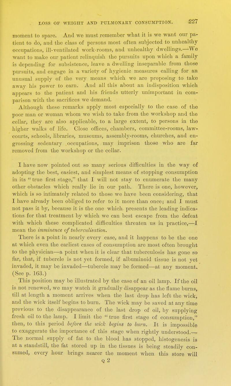 moment to spare. And we must remember what it is wo want cmr pa- tient to do, and the class of persons most often subjected to unhealthy occupations, ill-ventilated work-rooms, and unhealthy dwellings.—We want to make our patient relinquish the pursuits upon which a family is depending for subsistence, leave a dwelling inseparable from those pursuits, and engage in a variety of hygienic measures calling for an unusual supply of the very means which we are proposing to take away his power to earn. Aud all this about an indisposition which appears to the patient and his friends utterly unimportant in com- parison with the sacrifices we demand. Although these remarks apply most especially to the case of the poor man or woman whom we wish to take from the workshop and the cellar, they are also applicable, to a large extent, to persons in the higher walks of life. Close offices, chambers, committee-rooms, law- courts, schools, libraries, museums, assembly-rooms, churches, and en- grossing sedentary occupations, may imprison those who are far removed from the workshop or the cellar. I have now pointed out so many serious difficulties in the way of adopting the best, easiest, and simplest means of stopping consumption in its  true first stage, that I will not stay to enumerate the many other obstacles which really lie in our path. There is one, however, which is so intimately related to those we have been considering, that I have already been obliged to refer to it more than once; and I must not pass it by, because it is the one which, presents the leading indica- tions for that treatment by which we can best escape from the defeat with which these complicated difficulties threaten us in practice,—I mean the imminence of tuberculisation. There is a point in nearly every case, and it happens to be the one at which even the earliest cases of consumption are most often brought to the physician—a point when it is clear that tuberculosis has gone so far, that, if tubercle is not yet formed, if albuminoid tissue is not yet invaded, it may be invaded—tubercle may be formed—at any moment. (See p. 163.) This position may be illustrated by the case of an oil lamp. If the oil is not renewed, we may watch it gradually disappear as the flame burns, till at length a moment arrives when the last drop has left the wick, and the wick itself begins to burn. The wick may be saved at any time previous to the disappearance of the last drop of oil, by supplying fresh oil to the lamp. I limit the  true first stage of consumption, then, to this period before the wick begins to burn. It is impossible to exaggerate the importance of this stage when rightly understood.-^- The normal supply of fat to the blood has stopped, histogenesis is at a standstill, the fat stored up in the tissues is being steadily con- sumed, every hour brings nearer the moment when this store will Q 2