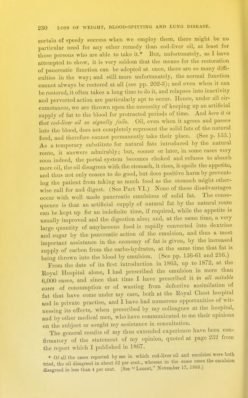 certain of speedy success when we employ them, there might be no particular need for any other remedy than cod-liver oil, at least for those persons who are able to take it* But, unfortunately, as I have attempted to show, it is very seldom that the means for the restoration of pancreatic function can be adopted at once, there are so many diffi- culties in the way; and still more unfortunately, the normal function cannot always be restored at all (see pp. 202-3); and even when it can be restored, it often takes a long time to do it, and relapses into inactivity and perverted action are particularly apt to occur. Hence, under all cir- cumstances, we are thrown upon the necessity of keeping up an artificial supply of fat to the blood for protracted periods of time. And here it is that cod-liver oil so signally fails. Oil, even when it agrees aud passes into the blood, does not completely represent the solid fats of the natural food, and therefore cannot permanently take their place. (See p. 155.) As a temporary substitute for natural fats introduced by the natural route, it answers admirably; but, sooner or later, in some cases very soon indeed, the portal system becomes choked and refuses to absorb more oil, the oil disagrees with the stomach, it rises, it spoils the appetite, and thus not only ceases to do good, but does positive harm by prevent- ing the patient from taking as much food as the stomach might other- wise call for and digest. (See Part VI.) None of these disadvantages occur with well made pancreatic emulsions of solid fat. The conse- quence is that an artificial supply of natural fat by the natural route can be kept up for an indefinite time, if required, while the appetite is usually improved and the digestion also; and, at the same time, a very large quantity of amylaceous food is rapidly converted into dextrine and sugar by the pancreatic action of the emulsion, and thus a most important assistance in the economy of fat is given, by the increased supply of carbon from the carbo-hydrates, at the same time that fat is being thrown into the blood by emulsion. (See pp. 156-61 and 216.) From the date of its first introduction in 1863, up to 1872, at the Royal Hospital alone, I had prescribed the emulsion in more than 6,000 cases, and since that time I have prescribed it in all suitable cases of consumption or of wasting from defective assimilation of fat that have come under my care, both at the Royal Chest hospital and in private practice, aud I have had numerous opportunities of wit- nessing its effects, when prescribed by my colleagues at the hospital, and by other medical men, who have communicated to me then opinions on the subject or sought my assistance in consultation. The general results of my thus extended experience have been con- firmatory of the statement of my opinion, quoted at page 232 from the report which I published in 1867. * Of all the cases reported by me in which cod-liver oil and emulsion were both tried, the oil disagreed in abont 52 per cent., whereas in the same cases the emulsion disagreed in less than 4 per cent. (See  Lancet, November 17, 1866.)