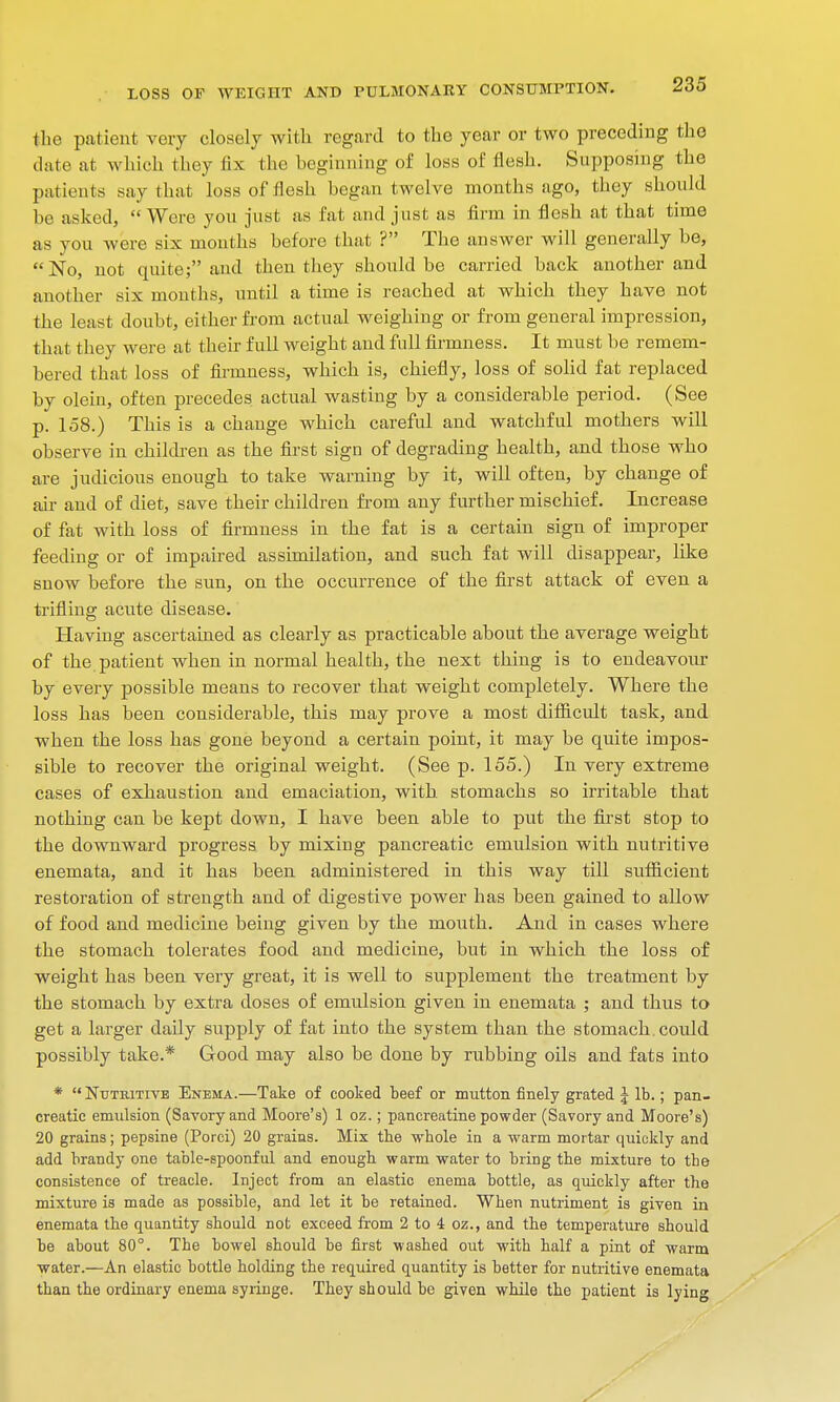 the patient very closely with regard to the year or two preceding the date at which they fix the beginning of loss of flesh. Supposing the patients say that loss of flesh began twelve months ago, they should be asked,  Were you just as fat and just as firm in flesh at that time as you were six months before that ? The answer will generally be, No, not quite; and then they should be carried back another and another six months, until a time is reached at which they have not the least doubt, either from actual weighing or from general impression, that they were at their full weight and full firmness. It must be remem- bered that loss of firmness, which is, chiefly, loss of solid fat replaced by olein, often precedes actual wasting by a considerable period. (See p. 158.) This is a chauge which careful and watchful mothers will observe in children as the first sign of degrading health, and those who are judicious enough to take warning by it, will often, by change of air and of diet, save their children from any further mischief. Increase of fat with loss of firmness in the fat is a certain sign of improper feeding or of impaired assimilation, and such fat will disappear, like snow before the sun, on the occurrence of the first attack of even a trifling acute disease. Having ascertained as clearly as practicable about the average weight of the patient when in normal health, the next thing is to endeavour by every possible means to recover that weight completely. Where the loss has been considerable, this may prove a most difficult task, and when the loss has gone beyond a certain point, it may be quite impos- sible to recover the original weight. (See p. 155.) In very extreme cases of exhaustion and emaciation, with stomachs so irritable that nothing can be kept down, I have been able to put the first stop to the downward progress by mixing pancreatic emulsion with nutritive enemata, and it has been administered in this way till sufficient restoration of strength and of digestive power has been gained to allow of food and medicine being given by the mouth. And in cases where the stomach tolerates food and medicine, but in which the loss of weight has been very great, it is well to supplement the treatment by the stomach by extra doses of emulsion given in enemata ; and thus to get a larger daily supply of fat into the system than the stomach, could possibly take.* Good may also be done by rubbing oils and fats into * Nutritive Enema.—Take of cooked beef or mutton finely grated J lb.; pan- creatic emulsion (Savory and Moore's) 1 oz.; pancreatine powder (Savory and Moore's) 20 grains; pepsine (Porci) 20 grains. Mix the whole in a warm mortar quickly and add brandy one table-spoonful and enough warm water to bring the mixture to the consistence of treacle. Inject from an elastic enema bottle, as quickly after the mixture ia made as possible, and let it be retained. When nutriment is given in enemata the quantity should not exceed from 2 to 4 oz., and the temperature should be about 80°. The bowel should be first washed out with half a pint of warm water.—An elastic bottle holding the required quantity is better for nutritive enemata than the ordinary enema syringe. They should be given while the patient is lying