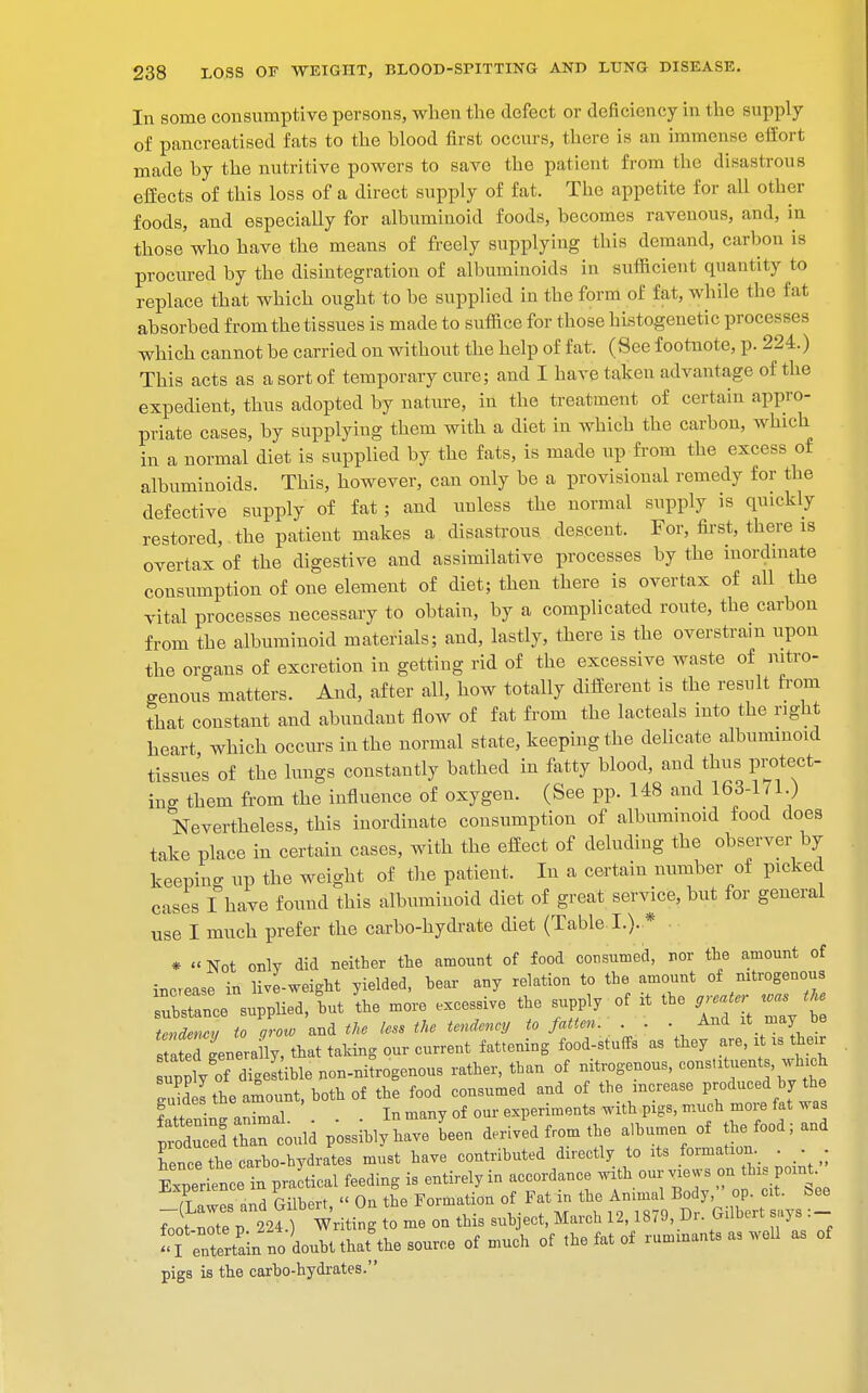 In some consumptive persons, when the defect or deficiency in the supply of pancreatised fats to the blood first occurs, there is an immense effort made by the nutritive powers to save the patient from the disastrous effects of this loss of a direct supply of fat. The appetite for all other foods, and especially for albuminoid foods, becomes ravenous, and, in those who have the means of freely supplying this demand, carbon is procured by the disintegration of albuminoids in sufficient quantity to replace that which ought to be supplied in the form of fat, while the fat absorbed from the tissues is made to suffice for those hLstogenetic processes which cannot be carried on without the help of fat. (See footnote, p. 224.) This acts as a sort of temporary cure; and I have taken advantage of the expedient, thus adopted by nature, in the treatment of certain appro- priate cases, by supplying them with a diet in which the carbon, which in a normal diet is supplied by the fats, is made up from the excess of albuminoids. This, however, can only be a provisional remedy for the defective supply of fat ; and unless the normal supply is quickly restored, the patient makes a disastrous descent. For, first, there is overtax of the digestive and assimilative processes by the inordinate consumption of one element of diet; then there is overtax of all the vital processes necessary to obtain, by a complicated route, the carbon from the albuminoid materials; and, lastly, there is the overstrain upon the organs of excretion in getting rid of the excessive waste of nitro- genous matters. And, after all, how totally different is the result from that constant and abundant flow of fat from the lacteals into the right heart which occurs in the normal state, keeping the delicate albuminoid tissues of the lungs constantly bathed in fatty blood, and thus protect- ing them from the influence of oxygen. (See pp. 148 and 163-1/1.) Nevertheless, this inordinate consumption of albuminoid food does take place in certain cases, with the effect of deluding the observer by keeping up the weight of the patient. In a certain number of picked cases I have found this albuminoid diet of great service, but for general use I much prefer the carbo-hydrate diet (Table I.). * * « Not only did neither the amount of food consumed, nor the amount of increase in live-weight yielded, hear any relation to the amount of nitrogenous Tbstance supplied, tut the more excessive the supply of it the rgr w t» tendency to grow and the less the tendency to fatten. . . . And it may be t 2d generaily, that taking our current fattening food-stuffs as they are, it » their upnly of digestible non-nitrogenous rather, tban of nitrogenous, constants whi£ 3 I the amount, both of the food consumed and of the increase produced by the guides trie amou , experiments with pigs, much more fat was JSSTtoli p^rUen derived from the albumen of the food; and hence the carbo-hydrates must have contributed directly to res formation. SeL in practical feeding is entirely in accordance with our vie ws on this point ^(lawes and Gilbert, « On the Formation of Fat in the foot-note n 224.) Writing to me on this subject, March 12,18/9, D. Gilbert .ys 'TentrL no Lbtthaf the source of much of the fat of ruminant, as well as of pigs is the carbo-hydrates.