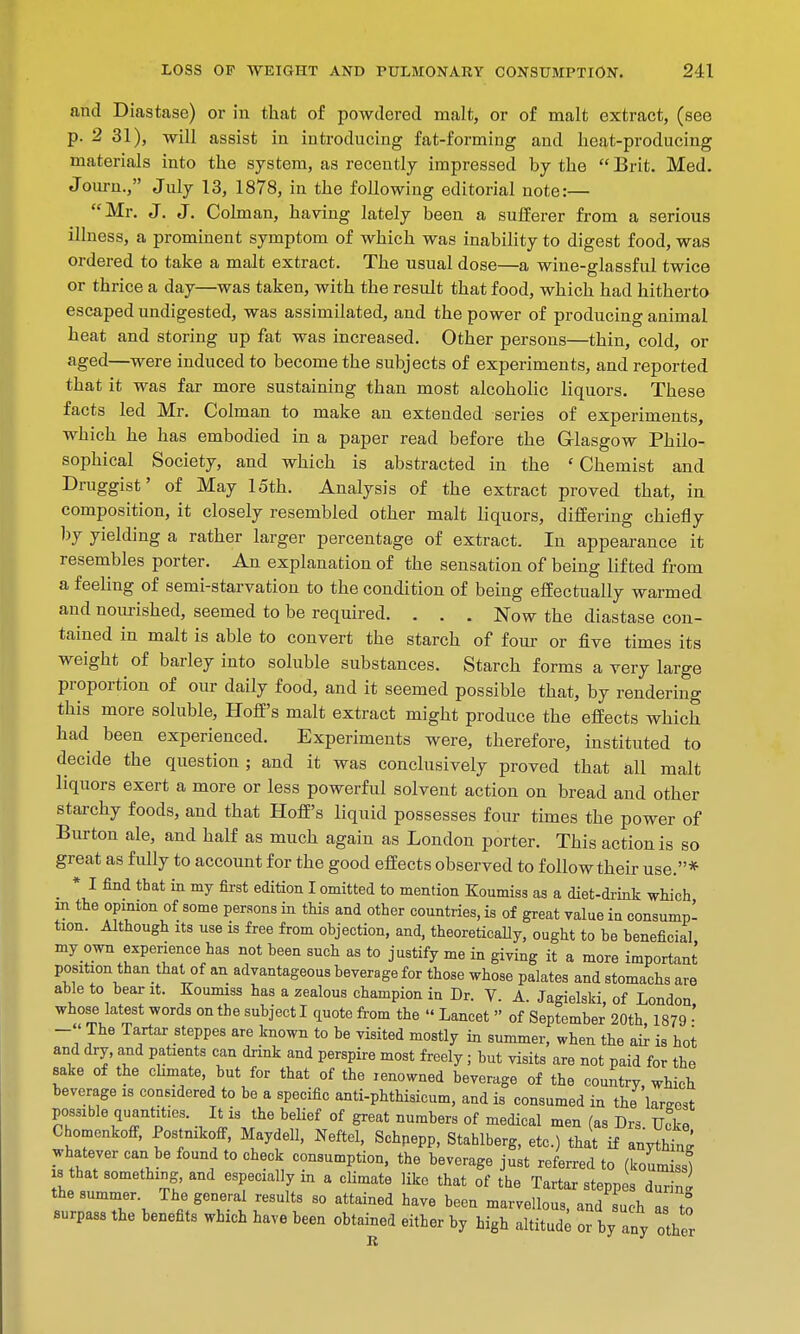 and Diastase) or in that of powdered malt, or of malt extract, (see p. 2 31), will assist in introducing fat-forming and heat-producing materials into the system, as recently impressed by the  Brit. Med. Journ., July 13, 1878, in the following editorial note:— Mr. J. J. Colman, having lately been a sufferer from a serious illness, a prominent symptom of which was inability to digest food, was ordered to take a malt extract. The usual dose—a wine-glassful twice or thrice a day—was taken, with the result that food, which had hitherto escaped undigested, was assimilated, and the power of producing animal heat and storing up fat was increased. Other persons—thin, cold, or aged—were induced to become the subjects of experiments, and reported that it was far more sustaining than most alcoholic liquors. These facts led Mr. Colman to make an extended series of experiments, which he has embodied in a paper read before the Glasgow Philo- sophical Society, and which is abstracted in the 'Chemist and Druggist' of May 15th. Analysis of the extract proved that, in composition, it closely resembled other malt liquors, differing chiefly by yielding a rather larger percentage of extract. In appearance it resembles porter. An explanation of the sensation of being lifted from a feeling of semi-starvation to the condition of being effectually warmed and nourished, seemed to be required. . . . Now the diastase con- tained in malt is able to convert the starch of four or five times its weight of barley into soluble substances. Starch forms a very large proportion of our daily food, and it seemed possible that, by rendering this more soluble, HofE's malt extract might produce the effects which had been experienced. Experiments were, therefore, instituted to decide the question ; and it was conclusively proved that all malt liquors exert a more or less powerful solvent action on bread and other starchy foods, and that HofE's liquid possesses four times the power of Burton ale, and half as much again as London porter. This action is so great as fully to account for the good effects observed to follow their use.* * I find that in my first edition I omitted to mention Koumiss as a diet-drink which m the opimon of some persons in this and other countries, is of great value in consumpl tion. Although its use is free from objection, and, theoretically, ought to be beneficial my own experience has not been such as to justify me in giving it a more important position than thai, of an advantageous beverage for those whose palates and stomachs are able to bear it. Koumiss has a zealous champion in Dr. V. A. Jagielski, of London whose latest words on the subject I quote from the « Lancet  of September 20th 1879 • - < The Tartar steppes are known to be visited mostly in summer, when the air is hot and dry, and patients can drink and perspire most freely; but visits are not paid for the sake of the climate, but for that of the renowned beverage of the country, which beverage is considered to be a specific anti-phthisicum, and is consumed in the lamest possible quantities. It is the belief of great numbers of medical men (as Drs. Uoke CbomenkofF, Postnikoff, Maydell, Neftel, Schnepp, Stahlberg, etc.) that if anytntg whatever can be found to check consumption, the beverage just referred to (koumi J s that something and especially in a climate like that of the Tartar steppes durij the summer. The general results so attained have been marvellous and such I to surpass the benefits which have been obtained either by high altitude ofby any other