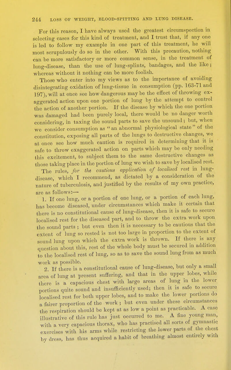 For this reason, I have always used the greatest circumspection in selecting cases for this kind of treatment, and I trust that, if any one is led to follow my example in one part of this treatment, he will most scrupulously do so in the other. With this precaution, nothing can he more satisfactory or more common sense, in the treatment of lung-disease, than the use of lung-splints, bandages, and the like ; whereas without it nothing can he more foolish. Those who enter into my views as to the importance of avoiding disintegrating oxidation of lung-tissue in consumption (pp. 163-71 and 197), will at once see how dangerous maybe the effect of throwing ex- aggerated action upon one portion of lung by the attempt to control the action of another portion. If the disease by which the one portion was damaged had been purely local, there would be no danger worth considering, in taxing the sound parts to save the unsound; but, when we consider consumption as  an abnormal physiological state  of the constitution, exposing all parts of the lungs to destructive changes, we at once see how much caution is required in determining that it is safe to throw exaggerated action on parts which may be only needing this excitement, to subject them to the same destructive changes as those taking place in the portion of lung we wish to save by localised rest. The rules, for the cautious application of localised rest in lung- disease, which I recommend, as dictated by a consideration of the nature of tuberculosis, and justified by the results of my own practice, are as follows:—• 1. If one lung, or a portion of one lung, or a portion of each lung, has become diseased, under circumstances which make it certain that there is no constitutional cause of lung-disease, then it is safe to secure localised rest for the diseased part, and to throw the extra work upon the sound parts ; but even then it is necessary to be cautious that the extent of lung so rested is not too large in proportion to the extent of sound lung upon which the extra work is thrown. If there is any question about this, rest of the whole body must be secured in addition to the localised rest of lung, so as to save the sound lung from as much work as possible. 2 If there is a constitutional cause of lung-disease, but only a small area of lung at present suffering, and that in the upper lobes, while there is a capacious chest with large areas of lung in the lower portions quite sound and insufficiently used; then it is safe to secure localised rest for both upper lobes, and to make the lower portions do a fairer proportion of the work ; but even under these circumstances the respiration should be kept at as low a point as practicable. A case illustrative of this rule has just occurred to me. A fine young man, with a very capacious thorax, who has practised all sorts of gymnastic exercises with his arms while restricting the lower parts of the chest by dress, has thus acquired a habit of breathing almost entirely with