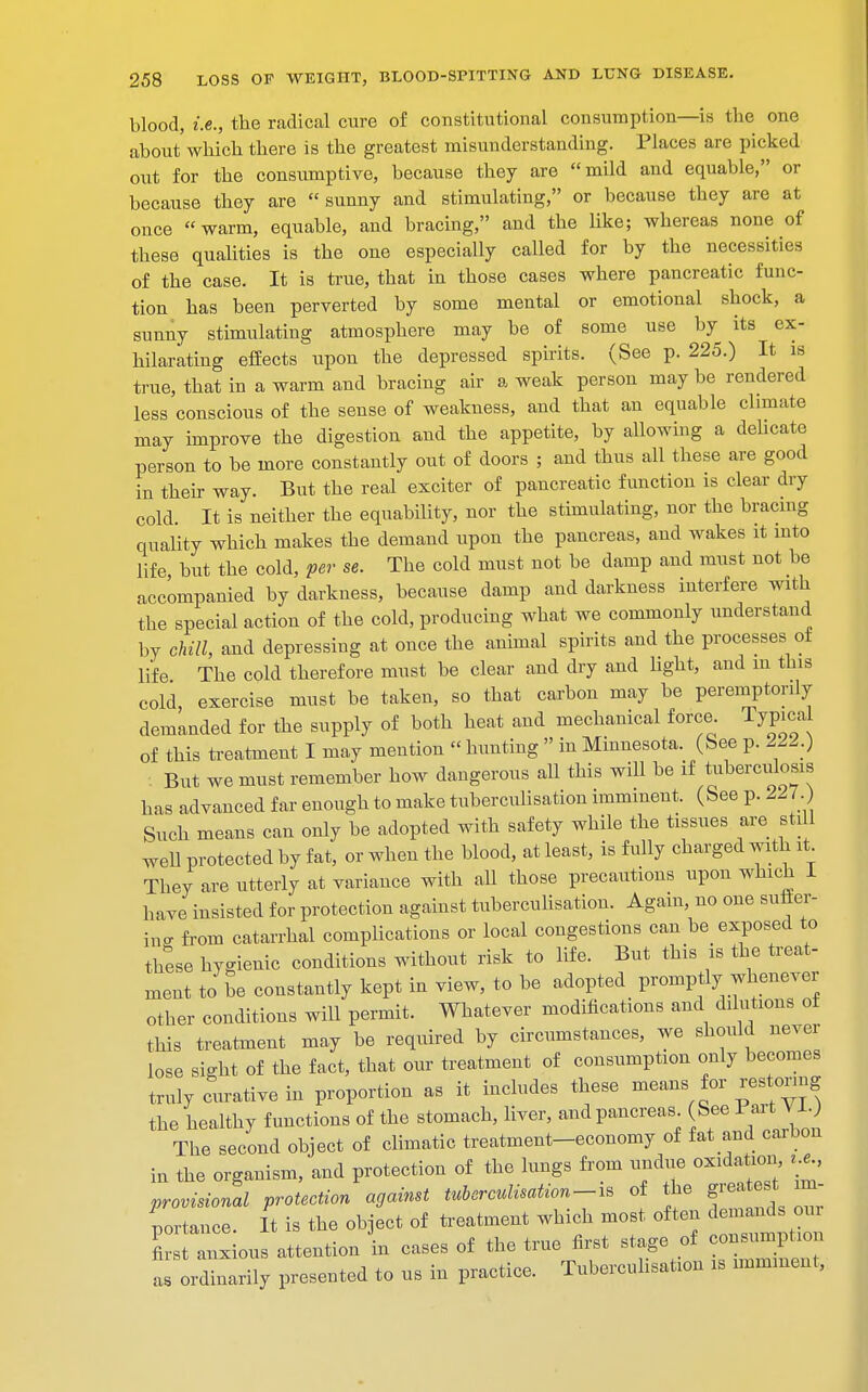 blood, i.e., the radical cure of constitutional consumption—is the one about'which there is the greatest misunderstanding. Places are picked out for the consumptive, because they are mild and equable, or because they are sunny and stimulating, or because they are at once warm, equable, and bracing, and the like; whereas none of these qualities is the one especially called for by the necessities of the case. It is true, that in those cases where pancreatic func- tion has been perverted by some mental or emotional shock, a sunny stimulating atmosphere may be of some use by its ex- hilarating effects upon the depressed spirits. (See p. 225.) It is true, that in a warm and bracing air a weak person may be rendered less conscious of the sense of weakness, and that an equable climate may improve the digestion and the appetite, by allowing a delicate person to be more constantly out of doors ; and thus all these are good in their way. But the real exciter of pancreatic function is clear dry cold. It is neither the equability, nor the stimulating, nor the bracing quality which makes the demand upon the pancreas, and wakes it into life but the cold, per se. The cold must not be damp and must not be accompanied by darkness, because damp and darkness interfere with the special action of the cold, producing what we commonly understand by chill, and depressing at once the animal spirits and the processes of life The cold therefore must be clear and dry and light, and m this cold exercise must be taken, so that carbon may be peremptorily demanded for the supply of both heat and mechanical force Typical of this treatment I may mention  hunting  in Minnesota. (See p. 222.) But we must remember how dangerous all this will be if tuberculosis has advanced far enough to make tuberculisation imminent. (See p. 227 Such means can only be adopted with safety while the tissues are still well protected by fat, or when the blood, at least, is fully charged with it They are utterly at variance with all those precautions upon which 1 have insisted for protection against tuberculisation. Again, no one suffer- ing from catarrhal complications or local congestions can be exposed to these hygienic conditions without risk to life. But this is the treat- ment to be constantly kept in view, to be adopted promptly whenever otber conditions will permit. Whatever modifications and dilutions of this treatment may be required by circumstances, we should never lose sight of the fact, that our treatment of consumption only becomes truly curative in proportion as it includes these means for restoring the healthy functions of the stomach, liver, and pancreas See Part VI.) The second object of climatic treatment-economy of fat and carbon in the organism, and protection of the lungs from undue oxidation, ,£ provisional protection against tuberculisation-is of the greatest im- portance. It is the object of treatment which most often demands our first anxious attention in cases of the true first stage of consumption a ordinarily presented to us in practice. Tuberculisation is imminent,