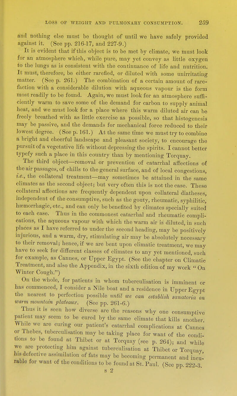 and nothing else must be thought of until we have safely provided against it. (See pp. 216-17, and 227-9.) It is evident that if this object is to be met by climate, we must look for an atmosphere which, while pure, may yet convey as little oxygen to the lungs as is consistent with the continuance of life and nutrition. It must, therefore, be either rarefied, or diluted with some unirritating matter. (See p. 261.) The combination of a certain amount of rare- faction with a considerable dilution with aqueous vapour is the form most readily to be found. Again, we must look for an atmosphere suffi- ciently warm to save some of the demand for carbon to supply animal heat, and we must look for a place where this warm diluted air can be freely breathed with as little exercise as possible, so that histogenesis may be passive, and the demands for mechanical force reduced to their lowest degree. (See p. 161.) At the same time we must try to combine a bright and cheerful landscape and pleasant society, to encourage the pursuit of a vegetative life without depressing the spirits. I cannot better typefy such a place in this country than by mentioning Torquay. The third object—removal or prevention of catarrhal affections of the air passages, of chills to the general surface, and of local congestions, i.e., the collateral treatment—may sometimes be attained in the same climates as the second object; but very often this is not the case. These collateral affections are frequently dependent upon collateral diatheses, independent of the consumptive, such as the gouty, rheumatic, syphilitic, hemorrhagic, etc., and can only be benefited by climates specially suited to each case. Thus in the commonest catarrhal and rheumatic compli- cations, the aqueous vapour with which the warm air is diluted, in such places as I have referred to under the second heading, may be positively injurious, and a warm, dry, stimulating air may be absolutely necessary to their removal; hence, if we are bent upon climatic treatment, we may have to seek for different classes of climates to any yet mentioned, such for example, as Cannes, or Upper Egypt. (See the chapter on Climatic Treatment, and also the Appendix, in the sixth edition of my work  On Winter Cough.) On the whole, for patients in whom tubercuUsation is imminent or has commenced, I consider a Nile boat and a residence in Upper Egypt the nearest to perfection possible until we can establish sanatoria on warm mountain plateaux. (See pp. 261-6.) Thus it is seen how diverse are the reasons why one consumptive patient may seem to be cured by the same climate that kills another While we are curing our patient's catarrhal complications at Cannes or Thebes, tuberculisation may be taking place for want of the condi- tions to be found at Thibet or at Torquay (see p. 264); and while we are protecting him against tuberculisation at Thibet or Torquay his defective assimilation of fats may be becoming permanent and incu- rable for want of the conditions to be found at St. Paul. (See pp. 222-3 s 2