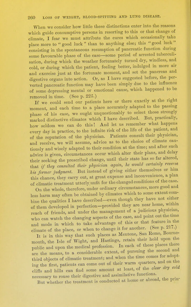 When we consider how little these distinctions enter into the reasons which guide consumptive persons in resorting to this or that change of climate, I fear we must attribute the cures which occasionally take place more to good luck than to anything else; this good luck consisting in the spontaneous resumption of pancreatic function during some favourable phase of the case—some period of arrested tuberculi- sation, during which the weather fortunately turned dry, windless, and cold, or during which the patient, feeling better, indulged in more air and exercise just at the fortunate moment, and set the pancreas and digestive organs into action. Or, as I have suggested before, the per- verted pancreatic function may have been simply due to the influence of some depressing mental or emotional cause, which happened to be removed in time. (See p. 225.) If we could send our patieuts here or there exactly at the right moment, and each time to a place accurately adapted to the passing phase of his case, we ought unquestionably to select those strongly marked distinctive climates which I have described. But, practically, how seldom we can do this! And let us remember what happens every day in practice, to the infinite risk of the life of the patient, and of the reputation of the physician. Patients consult their physician, and receive, we will assume, advice as to the choice of climate cau- tiously and wisely adapted to their condition at the time; and after such advice is given, circumstances occur which alter their plans, and delay their seeking the prescribed change, until their state has so far altered, that if they consulted their physician again, he would certainly reverse his former'judgment. But instead of giving either themselves or him this chance, they carry out, at great expense and inconvenience, a plan of climatic treatment utterly unfit for the changed conditions of the case. On the whole, therefore, under ordinary circumstances, more good and less harm may often be obtained by climates which to some extent com- bine the qualities I have described-even though they have not either of them developed in perfection-provided they are near home, within reach of friends, and under the management of a judicious physician, who can watch the changing aspects of the case, and point out the time and mode in which to take advantage of this or that featmem the climate of the place, or when to change it for another. (See p. 21 I.) It is in this way that such places as Mentone, San Eemo, Bourne- mouth, the Isle of Wight, and Hastings, retain their hold upon the public and upon the medical profession. In each of these places there are the means, to a considerable extent, of pursuing the second and third objects of climatic treatment; and when the time comes for adopt- ing the first, patients can come out of their warm quarters and on the cliffs and hills can find some amount at least, of the cfer dry cold necessary to rouse their digestive and assimilative functions. But whether the treatment is conducted at home or abroad, the prm