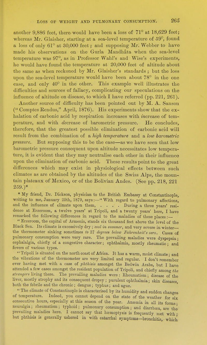 another 9,886 feet, there would have heen a loss of 71° at 18,629 feet; whereas Mr. Glaisher, starting at a sea-level temperature of 59°, found a loss of only 61° at 30,000 feet; and supposing Mr. Webber to have made his observations on the Grurla Mandhata when the sea-level temperature was 97°, as in Professor Wahl's and Wise's experiments, he would have found the temperature at 20,000 feet of altitude about the same as when reckoned by Mr. Glaisher's standards ; but the loss upon the sea-level temperature would have been about 78° in the one case, and only 40° in the other. This example well illustrates the difficulties and sources of fallacy, complicating our speculations on the influence of altitude on disease, to Which I have referred (pp. 221, 261). Another source of difficulty has been pointed out by M. A. Sanson ( Comptes Rendus, April, 1876). His experiments show that the ex- halation of carbonic acid by respiration increases with mcrease of tem- perature, and with decrease of barometric pressure. He concludes, therefore, that the greatest possible elimination of carbonic acid will result from the combination of a high temperature and a low barometric pressure. But supposing this to be the case—as we have seen that low barometric pressure consequent upon altitude necessitates low tempera- ture, it is evident that they may neutralise each other in their influence upon the elimination of carbonic acid. These results point to the great differences which may exist in physiological effects between such climates as are obtained by the altitudes of the Swiss Alps, the moun- tain plateaux of Mexico, or of the Bolivian Andes. (See pp. 218, 221 259.)* * My friend, Dr. Dickson, physician to the British Embassy at Constantinople, writing to me, January 25th, 1879, says:—With regard to pulmonary affections, and the influence of climate upon them, .... During a three years' resi- dence at Erzeroom, a twelve years' at Tripoli, and a twenty years' here, I have remarked the following differences in regard to the maladies of these places:  Erzeroom, the capital of Armenia, stands six thousand feet above the level of the Black Sea. Its climate is excessively dry ; cool in summer, and very severe in winter the thermometer sinking sometimes to 27 degrees below Fahrenheit's zero. Cases of pulmonary consumption were very rare. The prevailing maladies were dyspepsia ■ cephalalgia, chiefly of a congestive character; ophthalmia, mostly rheumatic; and fevers of various types.  Tripoli is situated on the north coast of Africa. It has a warm, moist climate ■ and the vibrations of the thermometer are very limited and regular. I don't remember ever having met with a case of phthisis amongst the Bedwin Arabs, but I have attended a few cases amongst the resident population of Tripoli, and chiefly among the strangers living there. The prevailing maladies were : Bheumatism; disease of the liver, mostly atrophy and its consequent dropsy ; purulent ophthalmia; skin diseases, both the febrile and the chronic ; dengue; typhus; and ague.  The climate of Constantinople is characterised by its humidity and sudden changes of temperature. Indeed, you cannot depend on the state of the weather for six consecutive hours, especially at this season of the year. Anemia in all its forms ■ neuralgia ; rheumatism ; typhoid ; pulmonary consumption ; and diarrhoea, are the prevailing maladies here. I caDnot say that hasmoptysis is frequently met with ■ but phthisis is generally ushered in with catarrhal symptoms—bronchitis, which