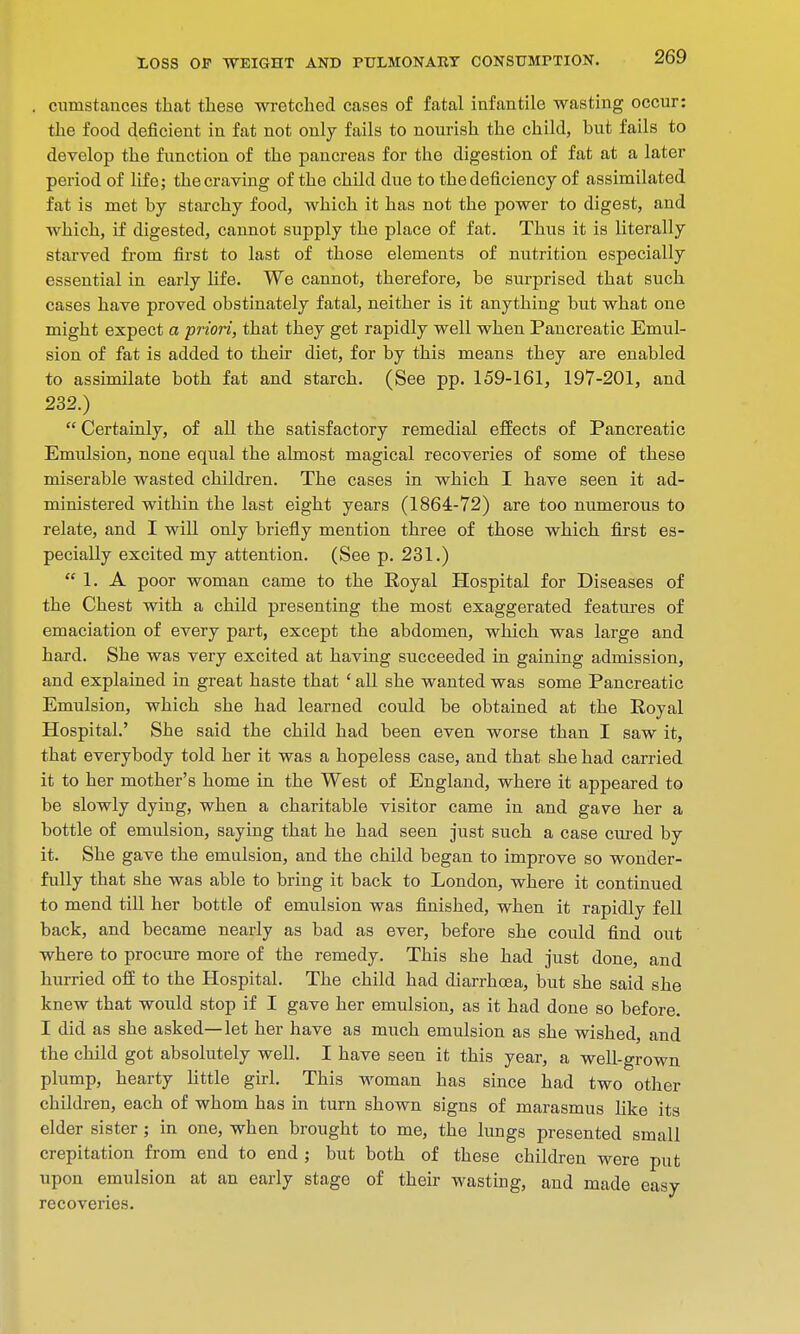 , cunistances that these wretched cases of fatal infantile wasting occur: the food deficient in fat not only fails to nourish the child, but fails to develop the function of the pancreas for the digestion of fat at a later period of life; the craving of the child due to the deficiency of assimilated fat is met by starchy food, which it has not the power to digest, and which, if digested, cannot supply the place of fat. Thus it is literally starved from first to last of those elements of nutrition especially essential in early life. We cannot, therefore, be surprised that such cases have proved obstinately fatal, neither is it anything but what one might expect a priori, that they get rapidly well when Pancreatic Emul- sion of fat is added to their diet, for by this means they are enabled to assimilate both fat and starch. (See pp. 159-161, 197-201, and 232.)  Certainly, of all the satisfactory remedial effects of Pancreatic Emulsion, none equal the almost magical recoveries of some of these miserable wasted children. The cases in which I have seen it ad- ministered within the last eight years (1864-72) are too numerous to relate, and I will only briefly mention three of those which first es- pecially excited my attention. (See p. 231.)  1. A poor woman came to the Royal Hospital for Diseases of the Chest with a child presenting the most exaggerated features of emaciation of every part, except the abdomen, which was large and hard. She was very excited at having succeeded in gaining admission, and explained in great haste that 1 all she wanted was some Pancreatic Emulsion, which she had learned could be obtained at the Royal Hospital.' She said the child had been even worse than I saw it, that everybody told her it was a hopeless case, and that she had carried it to her mother's home in the West of England, where it appeared to be slowly dying, when a charitable visitor came in and gave her a bottle of emulsion, saying that he had seen just such a case cured by it. She gave the emulsion, and the child began to improve so wonder- fully that she was able to bring it back to London, where it continued to mend till her bottle of emulsion was finished, when it rapidly fell back, and became nearly as bad as ever, before she could find out where to procure more of the remedy. This she had just done, and hurried off to the Hospital. The child had diarrhoea, but she said she knew that would stop if I gave her emulsion, as it had done so before. I did as she asked—let her have as much emulsion as she wished, and the child got absolutely well. I have seen it this year, a well-grown plump, hearty little girl. This woman has since had two other children, each of whom has in turn shown signs of marasmus like its elder sister ; in one, when brought to me, the lungs presented small crepitation from end to end ; but both of these children were put upon emulsion at an early stage of their wasting, and made easy recoveries.