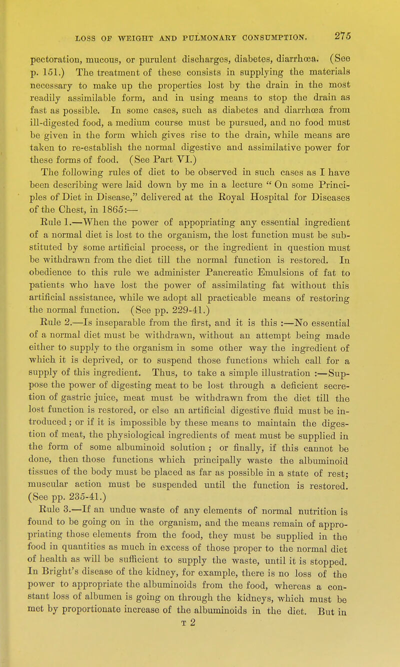 pectoration, mucous, or purulent discharges, diabetes, diarrhoea. (See p. 151.) The treatment of these consists in supplying the materials necessary to make up the properties lost by the drain in the most readily assimilable form, and in using means to stop the drain as fast as possible. In some cases, such as diabetes and diarrhoea from ill-digested food, a medium course must be pursued, and no food must be given in the form which gives rise to the drain, while means are taken to re-establish the normal digestive and assimilative power for these forms of food. (See Part VI.) The following rules of diet to be observed in such cases as I have been describing were laid down by me in a lecture  On some Princi- ples of Diet in Disease, delivered at the Royal Hospital for Diseases of the Chest, in 1865:— Rule 1.—When the power of appopriating any essential ingredient of a normal diet is lost to the organism, the lost function must be sub- stituted by some artificial process, or the ingredient in question must be withdrawn from the diet till the normal function is restored. In obedience to this rule we administer Pancreatic Emulsions of fat to patients who have lost the power of assimilating fat without this artificial assistance, while we adopt all practicable means of restoring the normal function. (See pp. 229-41.) Rule 2.—Is inseparable from the first, and it is this :—No essential of a normal diet must be withdrawn, without an attempt being made either to supply to the organism in some other way the ingredient of which it is deprived, or to suspend those functions which call for a supply of this ingredient. Thus, to take a simple illustration :—Sup- pose the power of digesting meat to be lost through a deficient secre- tion of gastric juice, meat must be withdrawn from the diet till the lost function is restored, or else an artificial digestive fluid must be in- troduced ; or if it is impossible by these means to maintain the diges- tion of meat, the physiological ingredients of meat must be supplied in the form of some albuminoid solution ; or finally, if this cannot be done, then those functions which principally waste the albuminoid tissues of the body must be placed as far as possible in a state of rest; muscular action must be suspended until the function is restored. (See pp. 235-41.) Rule 3.—If an undue waste of any elements of normal nutrition is found to be going on in the organism, and the means remain of appro- priating those elements from the food, they must be supplied in the food in quantities as much in excess of those proper to the normal diet of health as will be sufficient to supply the waste, until it is stopped. In Bright's disease of the kidney, for example, there is no loss of the power to appropriate the albuminoids from the food, whereas a con- stant loss of albumen is going on through the kidneys, which must be met by proportionate increase of the albuminoids in the diet. But in T 2