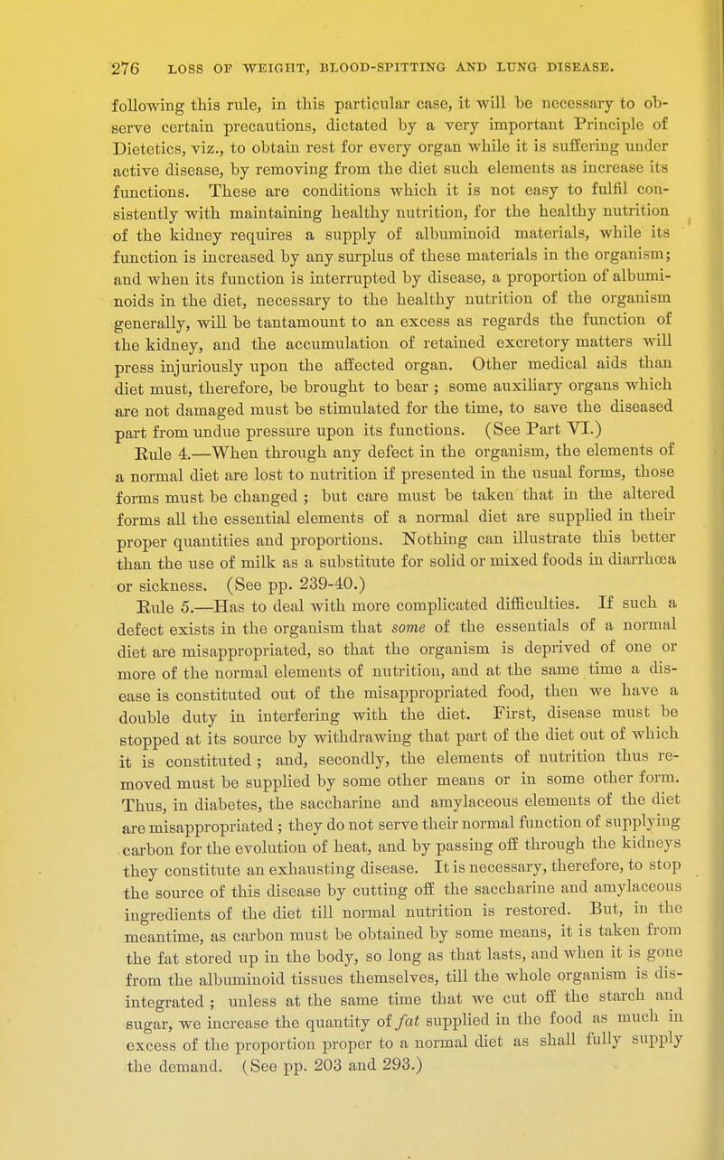 following this rule, in this particular case, it -will he necessary to ob- serve certain precautions, dictated by a very important Principle of Dietetics, viz., to obtain rest for every organ while it is suffering under active disease, by removing from the diet such elements as increase its functions. These are conditions which it is not easy to fulfil con- sistently with maintaining healthy nutrition, for the healthy nutrition of the kidney requires a supply of albuminoid materials, while its function is increased by any surplus of these materials in the organism; and when its function is interrupted by disease, a proportion of albumi- noids in the diet, necessary to the healthy nutrition of the organism generally, will be tantamount to an excess as regards the function of the kidney, and the accumulation of retained excretory matters will press injuriously upon the affected organ. Other medical aids than diet must, therefore, be brought to bear ; some auxiliary organs which are not damaged must be stimulated for the time, to save the diseased part from undue pressure upon its functions. (See Part VI.) Rule 4—When through any defect in the organism, the elements of a normal diet are lost to nutrition if presented in the usual forms, those forms must be changed ; but care must be taken that in the altered forms all the essential elements of a normal diet are supplied in their proper quantities and proportions. Nothing can illustrate this better than the use of milk as a substitute for solid or mixed foods in diarrhoea or sickness. (See pp. 239-40.) Rule 5,—Has to deal with more complicated difficulties. If such a defect exists in the organism that some of the essentials of a normal diet are misappropriated, so that the organism is deprived of one or more of the normal elements of nutrition, and at the same time a dis- ease is constituted out of the misappropriated food, then we have a double duty in interfering with the diet. First, disease must be stopped at its source by withdrawing that part of the diet out of which it is constituted ; and, secondly, the elements of nutrition thus re- moved must be supplied by some other means or in some other form. Thus, in diabetes, the saccharine and amylaceous elements of the diet are misappropriated ; they do not serve their normal function of supplying carbon for the evolution of heat, and by passing off through the kidneys they constitute an exhausting disease. It is necessary, therefore, to stop the source of this disease by cutting off the saccharine and amylaceous ingredients of the diet till normal nutrition is restored. But, in the meantime, as carbon must be obtained by some means, it is taken from the fat stored up in the body, so long as that lasts, and when it is gone from the albuminoid tissues themselves, till the whole organism is dis- integrated ; unless at the same time that we cut off the starch and sugar, we increase the quantity of fat supplied in the food as much iu excess of the proportion proper to a normal diet as shah fully supply the demand. (See pp. 203 and 293.)