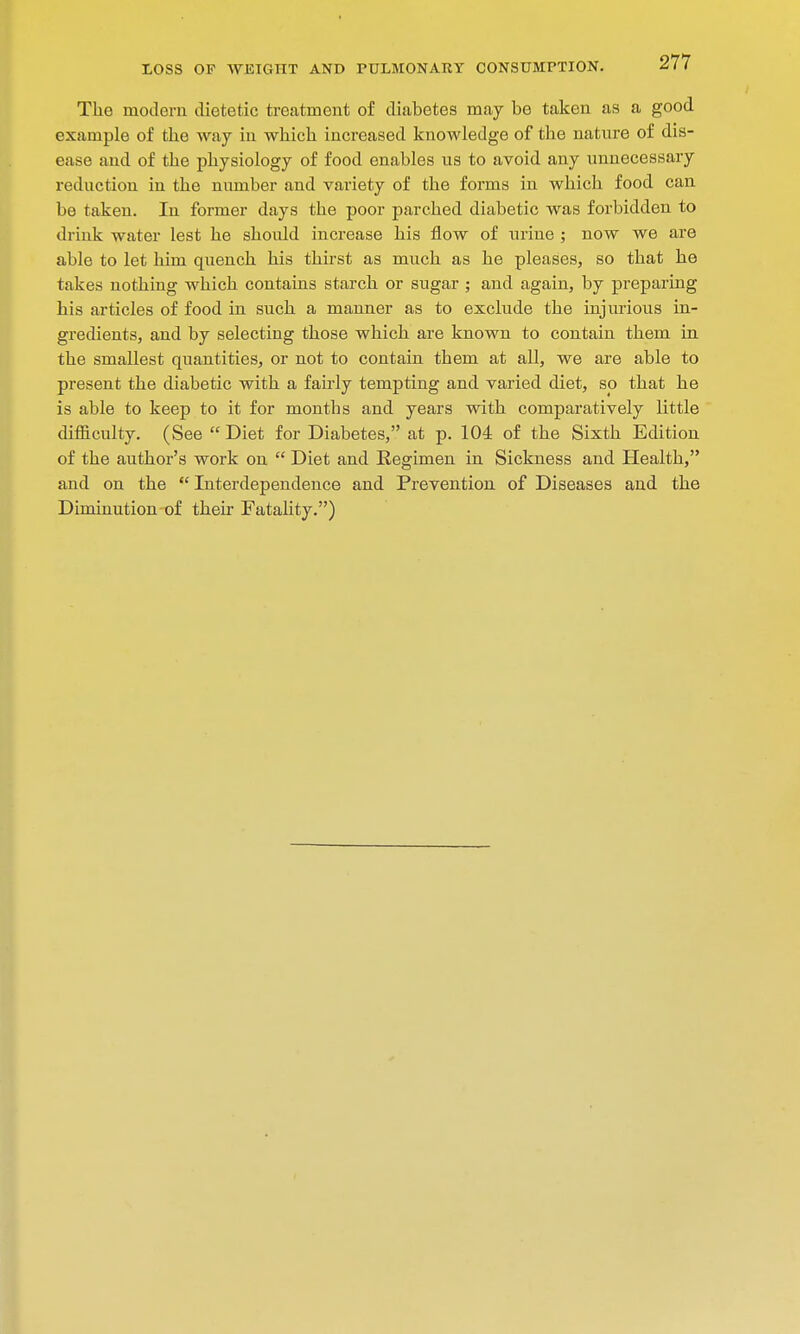 The modern dietetic treatment of diabetes may be taken as a good example of the way in which increased knowledge of the nature of dis- ease and of the physiology of food enables us to avoid any unnecessary reduction in the number and variety of the forms in which food can be taken. In former days the poor parched diabetic was forbidden to drink water lest he shoidd increase his flow of urine ; now we are able to let him quench his thirst as much as he pleases, so that he takes nothing which contains starch or sugar ; and again, by preparing his articles of food in such a manner as to exclude the injurious in- gredients, and by selecting those which are known to contain them in the smallest quantities, or not to contain them at all, we are able to present the diabetic with a fairly tempting and varied diet, so that he is able to keep to it for months and years with comparatively little difficulty. (See  Diet for Diabetes, at p. 104 of the Sixth Edition of the author's work on  Diet and Regimen in Sickness and Health, and on the  Interdependence and Prevention of Diseases and the Diminution of their Fatality.)