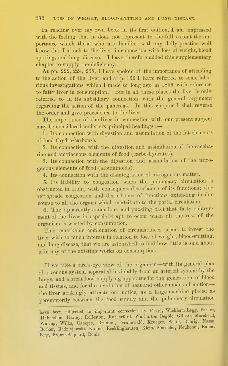 In reading over my own book in its first edition, I am impressed with, the feeling that it does not represent to the full extent the im- portance which those who are familiar with my daily practice well know that I attach to the liver, in connection with loss of weight, blood spitting, and lung disease. I have therefore added this supplementary chapter to supply the deficiency. At pp. 222, 224, 258, I have spokenof the importance of attending to the action of the liver, and at p. 152 I have referred to some labo- rious investigations which I made so long ago as 1853 with reference to fatty liver in consumption. But in all these places the liver is only referred to in its subsidiary connection with the general argument regarding the action of the pancreas. In this chapter I shall reverse the order and give precedence to the liver. The importance of the liver in connection with our present subject may be considered under six principal headings :— 1. Its connection with digestion and assimilation of the fat elements of food (hydro-carbons). 2. Its connection with the digestion and assimilation of the saccha- rine and amylaceous elements of food (carbo-hydrates). 3. Its connection with the digestion and assimilation of the nitro- genous elements of food (albuminoids). 4. Its connection with the disintegration of nitrogenous matter. 5. Its liability to congestion when the pulmonary circulation is obstructed in front, with consequent disturbance of its functions; this retrograde congestion and disturbance of functions extending in due course to all the organs which contribute to the portal circulation. 6. The apparently anomalous and puzzling fact that fatty enlarge- ment of the liver is especially apt to occur when all the rest of the organism is wasted by consumption. This remarkable combination of circumstances seems to invest the liver with so much interest in relation to loss of weight, blood-spitting, and lung-disease, that we are astonished to find how little is said about it in any of the existing works on consumption. If we take a bird's-eye view of the organism—with its general plan of a venous system separated inviolably from an arterial system by the lungs, and a great food-supplying apparatus for the generation of blood and tissues, and for the evolution of heat and other modes of motion— the liver strikingly attracts our notice, as a huge machine placed as peremptorily between the food supply and the pulmonary circulation have been subjected to important correction by Pavy), Wickbam Legg, Parkes, Habershon, Harley, Kolleston, Kutherford, Warburton Begbie, Gilbert, Morehead, Waring, Wilks, Gamgee, Brunton, Griinewald, Krueger, Scbiff, Kohrig, Nasse, Bocker, Eadziejewski, Kuhne, Eecklinghausen, Klein, Staedeler, Neukomn, Eulen- berg, Brown-Sequard, Bouis.