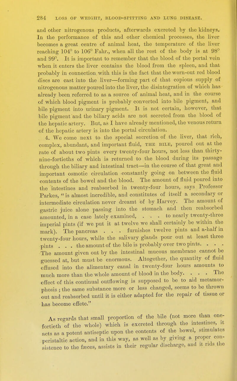 and other nitrogenous products, afterwards excreted by the kidneys. In the performance of this and other chemical processes, the liver becomes a great centre of animal heat, the temperature of the liver reaching 104° to 106° Fahr., when all the rest of the body is at 98° and 99°. It is important to remember that the blood of the portal vein when it enters the liver contains the blood from the spleen, and that probably in connection with this is the fact that the worn-out red blood discs are cast into the liver—forming part of that copious supply of nitrogenous matter poured into the liver, the disintegration of which has already been referred to as a source of animal heat, and in the course of which blood pigment is probably converted into bile pigment, and bile pigment into urinary pigment. It is not certain, however, that bile pigment and the biliary acids are not secreted from the blood of the hepatic artery. But, as I have already mentioned, the venous return of the hepatic artery is into the portal circulation. 4. We come next to the special secretion of the liver, that rich, complex, abundant, and important fluid, the bile, poured out at the rate of about two pints every twenty-four hours, not less than thirty- nine-fortieths of which is returned to the blood during its passage through the biliary and intestinal tract—in the course of that great and important osmotic circulation constantly going on between the fluid contents of the bowel and the blood. The amount of fluid poured into the intestines and reabsorbed in twenty-four hours, says Professor Parkes,  is almost incredible, and constitutes of itself a secondary or intermediate circulation never dreamt of by Harvey. The amount of gastric juice alone passing into the stomach and then reabsorbed amounted, in a case lately examined, ... to nearly twenty-three imperial pints (if we put it at twelve we shall certainly be within the mark). The pancreas . . . furnishes twelve pints and a-half in twenty-four hours, while the salivary glands pour out at least three pints . . . the amount of the bile is probably over two pints. . . . The amount given out by the intestinal mucous membrane cannot be guessed at, but must be enormous. Altogether, the quantity of fluid effused into the alimentary canal in twenty-four hours amounts to much more than the whole amount of blood in the body. . . . The effect of this continual outflowing is supposed to be to aid metamor- phosis ; the same substance more or less changed, seems to be thrown out and reabsorbed until it is either adapted for the repair- of tissue or has become effete. As regards that small proportion of the bile (not more than one- fortieth of the whole) which is excreted through the intestines, it acts as a potent antiseptic upon the contents of the bowel, stimulates peristaltic action, and in this way, as well as by giving a proper con- sistence to the fa3ces, assists in their regular discharge, and it rids the