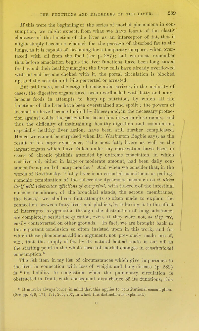 If this were the beginning of the series of morbid plienomena in con- sumption, we might expect, from what we have learnt of the elastic character of the function of the liver as an interceptor of fat, that it might simply become a channel for the passage of absorbed fat to the lungs, as it is capable of becoming for a temporary purpose, when over- taxed with oil from the food (see p. 287); but we must remember that before emaciation begins the liver functions have been long taxed far beyond their healthy margin; the liver cells have already overflowed with oil and become choked with it, the portal circulation is blocked up, and the secretion of bile perverted or arrested. But, still more, as the stage of emaciation arrives, in the majority of cases, the digestive organs have been overflooded with fatty and amy- laceous foods in attempts to keep up nutrition, by which all the functions of the liver have been overstrained and spoilt; the powers of locomotion have become limited by illness; and, in the necessary protec- tion against colds, the patient has been shut in warm close rooms; and thus the difficulty of maintaining healthy digestion and assimilation, especially healthy liver action, have been still further complicated. Hence we cannot be surprised when Dr. Warburton Begbie says, as the result of his large experience,  the most fatty livers as well as the largest organs which have fallen under my observation have been in cases of chronic phthisis attended by extreme emaciation, in which cod liver oil, either in large or moderate amount, had been daily con- sumed for a period of many months. And when we consider that, in the words of Bokitansky,  fatty liver is an essential constituent or pathog- nomonic combination of the tubercular dyscrasia, inasmuch as it allies itself with tubercular affections of every kind, with tubercle of the intestinal mucous membrane, of the bronchial glands, the serous membranes, the bones, we shall see that attempts so often made to explain the connection between fatty liver and phthisis, by referring it to the effect of interrupted oxygenation through the destruction of lung substance, are completely beside the question, even, if they were not, as they are, easily controverted on other grounds. In fact, we are brought back to the important conclusion so often insisted upon in this work, and for which these phenomena add an argument, not previously made use of, viz., that the supply of fat by its natural lacteal route is cut off as the starting point in the whole series of morbid changes in constitutional consumption.* The 5th item in my list of circumstances which give importance to the liver in connection with loss of weight and lung disease (p. 282) is  its liability to congestion when the pulmonary circulation is obstructed in front, with consequent disturbance of its functions; this * It must be always borne in mind, tbat tbis applies to constitutional consumption. (See pp. 8, 9, 171, 197, 205, 207, in which this distinction is explained.) U