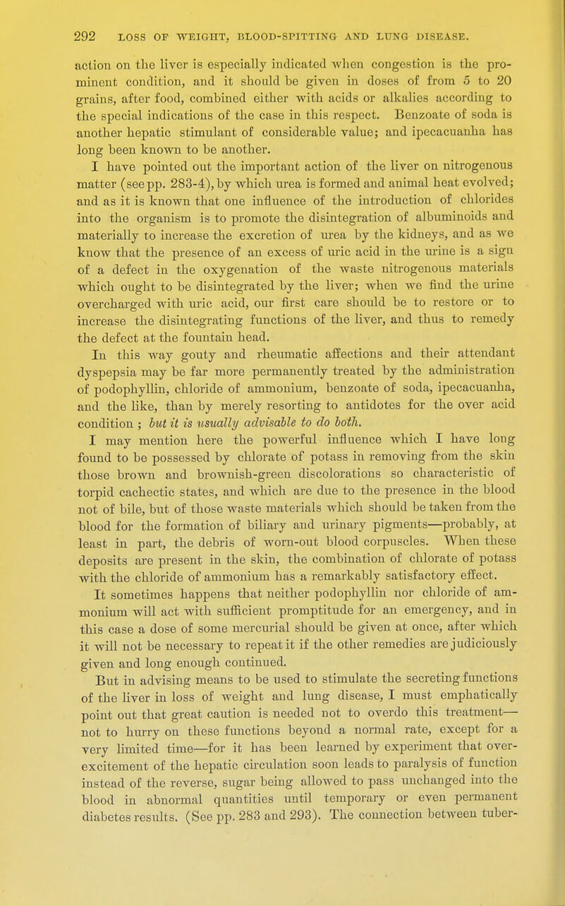 action on the liver is especially indicated when congestion is the pro- minent condition, and it should be given in doses of from 5 to 20 grains, after food, combined either with acids or alkalies according to the special indications of the case in this respect. Benzoate of soda is another hepatic stimulant of considerable value; and ipecacuanha has long been known to be another. I have pointed out the important action of the liver on nitrogenous matter (seepp. 283-4), by which urea is formed and animal heat evolved; and as it is known that one influence of the introduction of chlorides into the organism is to promote the disintegration of albuminoids and materially to increase the excretion of urea by the kidneys, and as we know that the presence of an excess of uric acid in the urine is a sigu of a defect in the oxygenation of the waste nitrogenous materials which ought to be disintegrated by the liver; when we find the urine overcharged with uric acid, our first care should be to restore or to increase the disintegrating functions of the liver, and thus to remedy the defect at the fountain head. In this way gouty and rheumatic affections and their attendant dyspepsia may be far more permanently treated by the administration of podophyllin, chloride of ammonium, benzoate of soda, ipecacuanha, and the like, than by merely resorting to antidotes for the over acid condition ; but it is usually advisable to do both. I may mention here the powerful influence which I have long found to be possessed by chlorate of potass in removing from the skin those brown and brownish-green discolorations so characteristic of torpid cachectic states, and which are due to the presence in the blood not of bile, but of those waste materials which should be taken from the blood for the formation of biliary and urinary pigments—probably, at least in part, the debris of worn-out blood corpuscles. When these deposits are present in the skin, the combination of chlorate of potass with the chloride of ammonium has a remarkably satisfactory effect. It sometimes happens that neither podophyllin nor chloride of am- monium will act with sufficient promptitude for an emergency, and in this case a dose of some mercurial should be given at once, after which it will not be necessary to repeat it if the other remedies are judiciously given and long enough continued. But in advising means to be used to stimulate the secreting functions of the liver in loss of weight and lung disease, I must emphatically point out that great caution is needed not to overdo this treatment— not to hurry on these functions beyond a normal rate, except for a very limited time—for it has been learned by experiment that over- excitement of the hepatic circulation soon leads to paralysis of function instead of the reverse, sugar being allowed to pass unchanged into the blood in abnormal quantities until temporary or even permanent diabetes results. (See pp. 283 and 293). The connection between tuber-