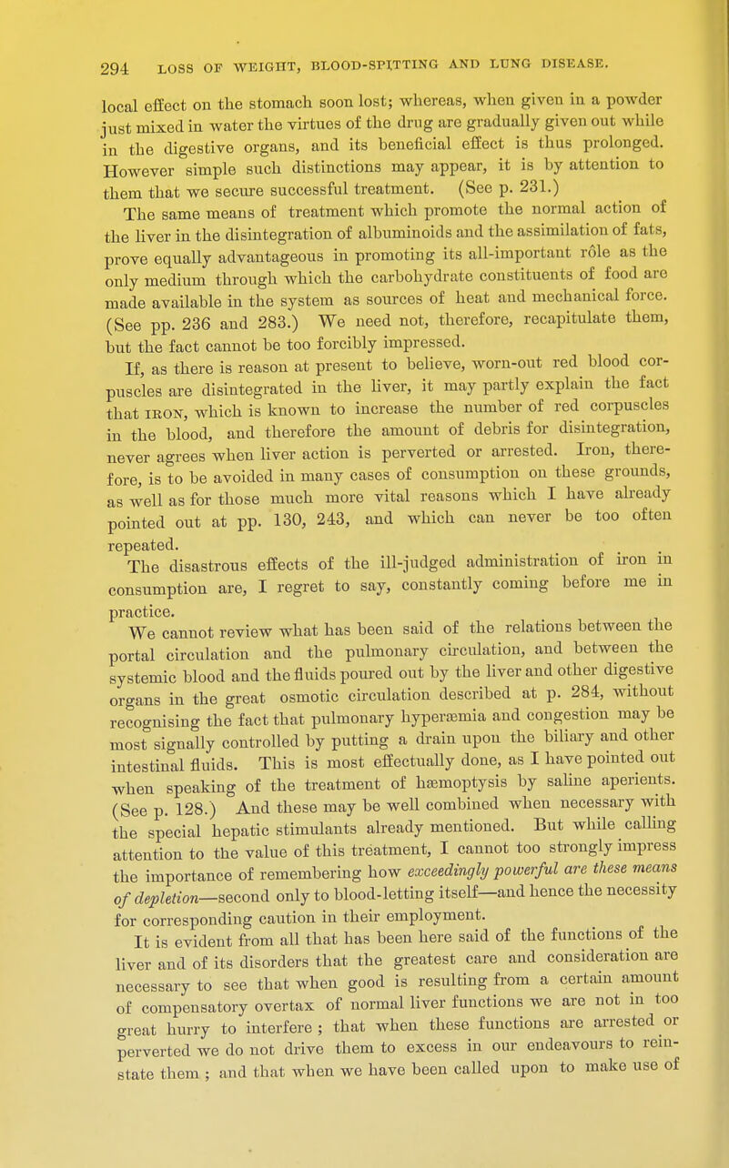 local effect on the stomach soon lost; whereas, when given in a powder just mixed in water the virtues of the drug are gradually given out while in the digestive organs, and its beneficial effect is thus prolonged. However simple such distinctions may appear, it is by attention to them that we secure successful treatment. (See p. 231.) The same means of treatment which promote the normal action of the liver in the disintegration of albuminoids and the assimilation of fats, prove equally advantageous in promoting its all-important role as the only medium through which the carbohydrate constituents of food are made available in the system as sources of heat and mechanical force. (See pp. 236 and 283.) We need not, therefore, recapitulate them, but the fact cannot be too forcibly impressed. If, as there is reason at present to believe, worn-out red blood cor- puscles are disintegrated in the liver, it may partly explain the fact that ikon, which is known to increase the number of red corpuscles in the blood, and therefore the amount of debris for disintegration, never agrees when liver action is perverted or arrested. Iron, there- fore, is to be avoided in many cases of consumption on these grounds, as well as for those much more vital reasons which I have already pointed out at pp. 130, 243, and which can never be too often repeated. The disastrous effects of the ill-judged administration of iron in consumption are, I regret to say, constantly coming before me in practice. We cannot review what has been said of the relations between the portal circulation and the pulmonary circulation, and between the systemic blood and the fluids poured out by the liver and other digestive organs in the great osmotic circulation described at p. 284, without recognising the fact that pulmonary hyperemia and congestion may be most signally controlled by putting a drain upon the biliary and other intestinal fluids. This is most effectually done, as I have pointed out when speaking of the treatment of haemoptysis by saline aperients. (See p. 128.) And these may be well combined when necessary with the special hepatic stimulants already mentioned. But while calling attention to the value of this treatment, I cannot too strongly impress the importance of remembering how exceedingly powerful are these means of depletion—second only to blood-letting itself—and hence the necessity for corresponding caution in their employment. It is evident from all that has been here said of the functions of the liver and of its disorders that the greatest care and consideration are necessary to see that when good is resulting from a certain amount of compensatory overtax of normal liver functions we are not in too great hurry to interfere; that when these functions are arrested or perverted we do not drive them to excess in our endeavours to rein- state them ; and that when we have been called upon to make use of