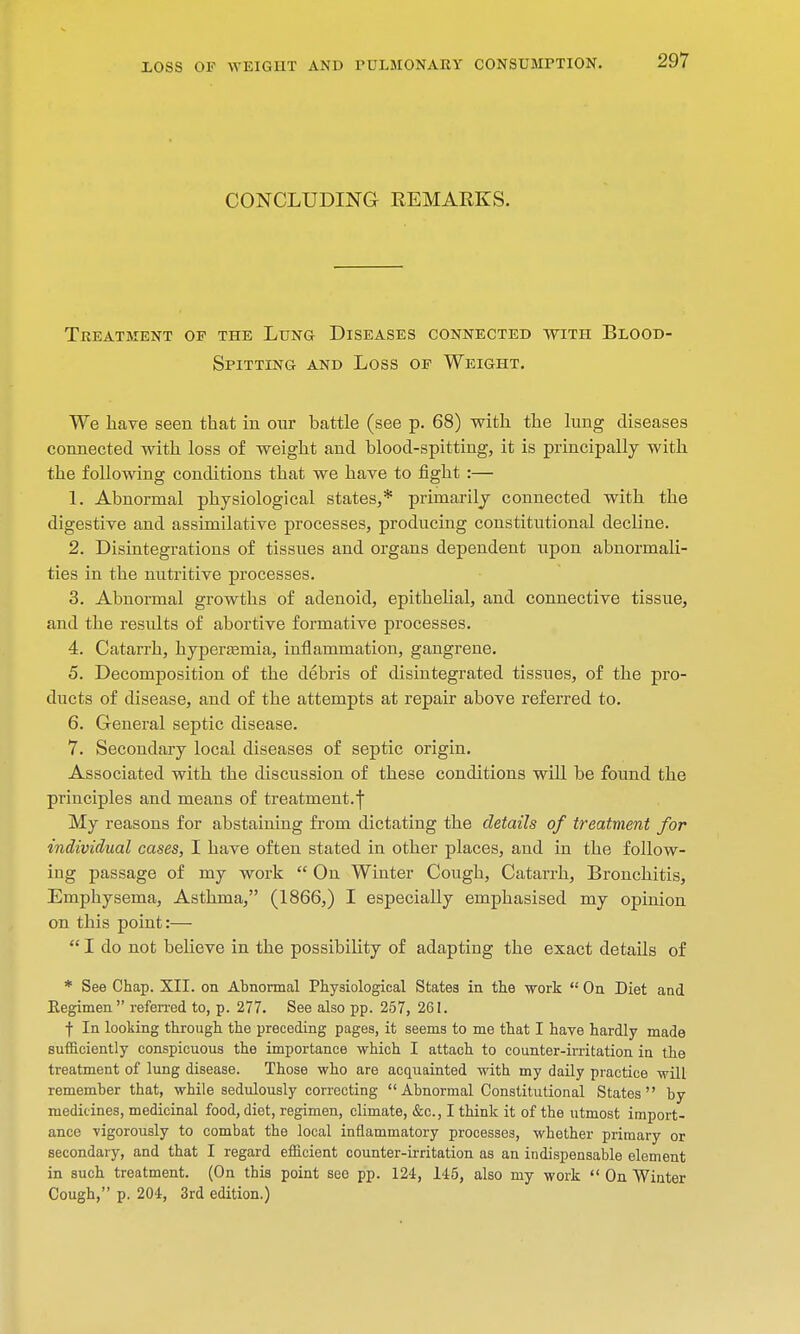 LOSS OP WEIGHT AND PULMONARY CONSUMPTION. CONCLUDING REMARKS. Treatment op the Lung- Diseases connected with Blood- Spitting and Loss op Weight. We have seen that in our battle (see p. 68) with, the lung diseases connected with loss of weight and blood-spitting, it is principally with the following conditions that we have to fight :— 1. Abnormal physiological states,* primarily connected with the digestive and assimilative processes, producing constitutional decline. 2. Disintegrations of tissues and organs dependent upon abnormali- ties in the nutritive processes. 3. Abnormal growths of adenoid, epithelial, and connective tissue, and the results of abortive formative processes. 4. Catarrh, hyperemia, inflammation, gangrene. 5. Decomposition of the debris of disintegrated tissues, of the pro- ducts of disease, and of the attempts at repair above referred to. 6. General septic disease. 7. Secondary local diseases of septic origin. Associated with the discussion of these conditions will be found the principles and means of treatment.f My reasons for abstaining from dictating the details of treatment for individual cases, I have often stated in other places, and in the follow- ing passage of my work  On Winter Cough, Catarrh, Bronchitis, Emphysema, Asthma, (1866,) I especially emphasised my opinion on this point:—  I do not believe in the possibility of adapting the exact details of * See Chap. XII. on Abnormal Physiological States in the work  On Diet and Eegimen  referred to, p. 277. See also pp. 257, 261. f In looking through the preceding pages, it seems to me that I have hardly made sufficiently conspicuous the importance which I attach to counter-irritation in the treatment of lung disease. Those who are acquainted with my daily practice will remember that, while sedulously correcting Abnormal Constitutional States by medicines, medicinal food, diet, regimen, climate, &c, I think it of the utmost import- ance vigorously to combat the local inflammatory processes, whether primary or secondary, and that I regard efficient counter-irritation as an indispensable element in such treatment. (On this point see pp. 124, 145, also my work  On Winter Cough, p. 204, 3rd edition.)