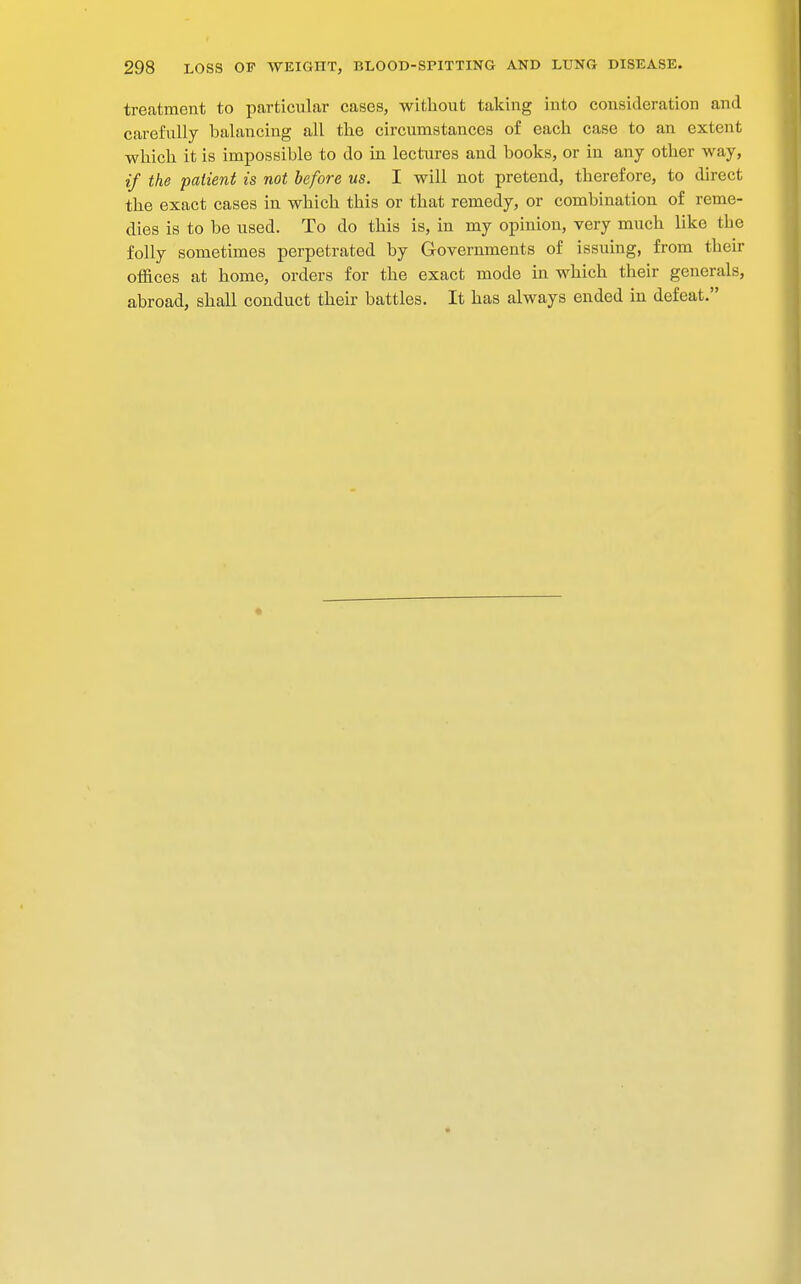 treatment to particular cases, without taking into consideration and carefully balancing all the circumstances of each case to an extent which it is impossible to do in lectures and books, or in any other way, if the patient is not before us. I will not pretend, therefore, to direct the exact cases in which this or that remedy, or combination of reme- dies is to be used. To do this is, in my opinion, very much like the folly sometimes perpetrated by Governments of issuing, from their offices at home, orders for the exact mode in which their generals, abroad, shall conduct their battles. It has always ended in defeat.