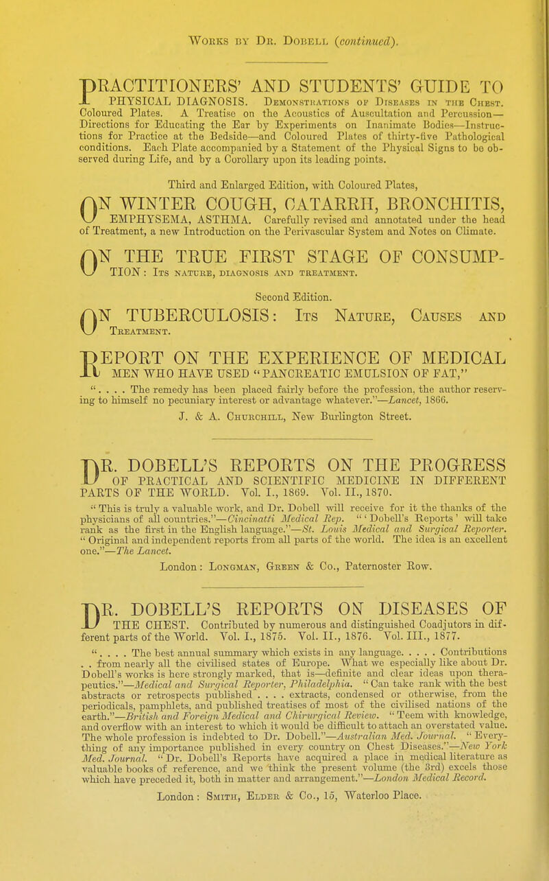 Works by Dr. Dobell (continued). PRACTITIONERS' AND STUDENTS' GUIDE TO X PHYSICAL DIAGNOSIS. Demonstrations op Diseases in the Chest. Coloured Plates. A Treatise on the Acoustics of Auscultation and Percussion— Directions for Educating the Ear hy Experiments on Inanimate Bodies—Instruc- tions for Practice at the Bedside—and Coloured Plutes of thirty-five Pathological conditions. Each Plate accompanied by a Statement of the Physical Signs to be ob- served during Life, and by a Corollary upon its leading points. Third and Enlarged Edition, with Coloured Plates, AN WINTER COUGH, CATARRH, BRONCHITIS, \J EMPHYSEMA, ASTHMA. Carefully revised and annotated under the head of Treatment, a new Introduction on the Perivascular System and Notes on Climate. 0 0 N THE TRUE FIRST STAGE OF CONSUMP- TION: Its nature, diagnosis and treatment. Second Edition. N TUBERCULOSIS: Its Nature, Causes and Treatment. REPORT ON THE EXPERIENCE OF MEDICAL MEN WHO HAVE USED PANCREATIC EMULSION OF FAT, . . . . The remedy has been placed fairly before the profession, the author reserv- ing to himself no pecuniary interest or advantage whatever.—Lancet, 18GG. J. & A. Churchill, New Burlington Street. TjjR. DOBELL'S REPORTS ON THE PROGRESS U OF PRACTICAL AND SCIENTIFIC MEDICINE IN DIFFERENT PARTS OF THE WORLD. Vol. L, 1869. Vol. II., 1870.  This is truly a valuable work, and Dr. Dobell will receive for it the thanks of the physicians of all countries.—Cincinatti Medical Rep.  ' Dobell's Reports ' will take rank as the first in the English language.—St. Louis Medical and Surgical Reporter.  Original and independent reports from all parts of the world. The idea is an excellent one.—The Lancet. London: Longman, Green & Co., Paternoster Row. DR. DOBELL'S REPORTS ON DISEASES OF THE CHEST. Contributed by numerous and distinguished Coadjutors in dif- ferent parts of the World. Vol. L, 1875. Vol. II., 1876. Vol. III., 1877.  . . . . The best annual summary which exists in any language Contributions . . from nearly all the civilised states of Europe. What we especially like about Dr. Dobell's works is here strongly marked, that is—definite and clear ideas upon thera- peutics.—Medical and Surgical Reporter, Philadelphia. Can take rank with the best abstracts or retrospects published .... extracts, condensed or otherwise, from the periodicals, pamphlets, and published treatises of most of the civilised nations of the earth.—British and Foreign Medical and Chirurgicat Review.  Teem with knowledge, and overflow with an interest to which it would be difficult to attach an overstated value. The whole profession is indebted to Dr. Dobell.—Australian Med. Journal.  Every- thing of any importance published in every country on Chest Diseases —New York Med. Journal. Dr. Dobell's Reports have acquired a place in medical literature as valuable books of reference, and we think the present volume (the 3rd) excels those which have preceded it, both in matter and arrangement.—London Medical Record. London: Smith, Elder & Co., 15, Waterloo Place.