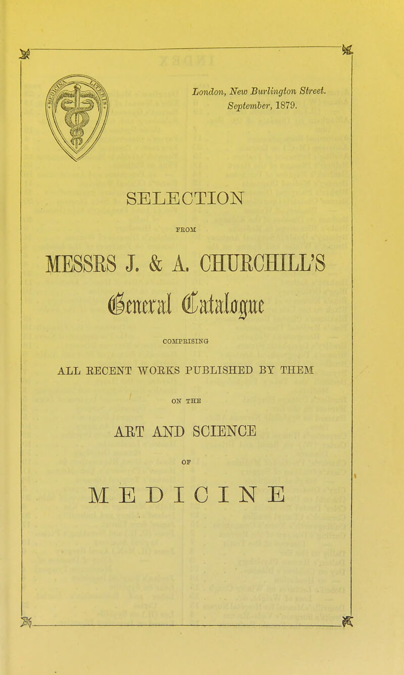 London, New Burlington Street. September, 1879. SELECTION PEOM MESSRS J. & A. CHURCHILL'S COMPEISING ALL EECENT WOEKS PUBLISHED BY THEM ON THE ART AND SCIENCE OF MEDICINE