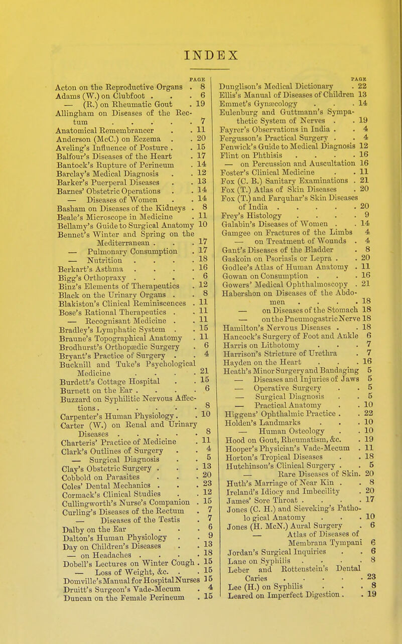 PAGK Acton on the Reproductive Organs . 8 Adams (W.) on Clubfoot . . .6 — (R.) on Rheumatic Gout . 19 Allingham on Diseases of the Rec- tum . . . . .7 Anatomical Remembrancer . . 11 Anderson (McC.) on Eczema . . 20 Aveling's Influence of Posture . . 15 Balfour's Diseases of the Heart . 17 Bantock's Rupture of Perineum . 14 Barclay's Medical Diagnosis . . 12 Barker's Puerperal Diseases . . 13 Barnes'Obstetric Operations . .14 — Diseases of Women • . 14 Basham on Diseases of the Kidneys . 8 Beale's Microscope in Medicine . 11 Bellamy's Guide to Surgical Anatomy 10 Bennet's Winter and Spring on the Mediterranean . . .17 — Pulmonary Consumption . 17 — Nutrition . . . .18 Berkart's Asthma . . . .16 Bigg's Orthopraxy .... 6 Binz's Elements of Therapeutics . 12 Black on the Urinary Organs . . 8 Blakiston's Clinical Reminiscences . H Bose's Rational Therapeutics . . H — Recognisant Medicine . . H Bradley's Lymphatic System . . 15 Braune's Topographical Anatomy . H Brodhurst's Orthopasdic Surgery . 6 Bryant's Practice of Surgery . . 4 Bucknill and Tuke's Psychological Medicine . . • -21 Burdett's Cottage Hospital . . 15 Burnett on the Ear .... 6 Buzzard on Syphilitic Nervous Affec- tions. . . • 5 Carpenter's Human Physiology. . 1° Carter (W.) on Renal and Urinary Diseases 8 Charteris' Practice of Medicine . H Clark's Outlines of Surgery . . 4 — Surgical Diagnosis . . 5 Clay's Obstetric Surgery . . .13 Cobbold on Parasites . . • 20 Coles' Dental Mechanics . . .23 Cormack's Clinical Studies . . 12 Cullingworth's Nurse's Companion . 15 Curling's Diseases of the Rectum . 7 — Diseases of the Testis . 7 Dalby on the Ear . . . j> Dalton's Human Physiology . . » Day on Children's Diseases . . 13 — on Headaches . . • • Dobell's Lectures on Winter Cough . 15 — Loss of Weight, &c. . . 15 Domville'sManual for Hospital Nurses 3 5 Druitt's Surgeon's Vade-Mecum . 4 Duncan on the Female Perineum . 15 PAQK Dunglison's Medical Dictionary . 22 Ellis's Manual of Diseases of Children 13 Emmet's Gynecology . . .14 Eulenburg and Guttmann's Sympa- thetic System of Nerves . . 19 Fayrer's Observations in India . . 4 Fergusson's Practical Surgery . . 4 Fenwick's Guide to Medical Diagnosis 12 Flint on Phthisis . . . . 16 — on Percussion and Auscultation 16 Foster's Clinical Medicine . . 11 Fox (C. B.) Sanitary Examinations . 21 Fox (T.) Atlas of Skin Diseases . 20 Fox (T.) and Farquhar's Skin Diseases of India 20 Filey's Histology . . .9 Galabin's Diseases of Women . . 14 Gamgee on Fractures of the Limbs 4 — on Treatment of Wounds . 4 Gant's Diseases of the Bladder . 8 Gaskoin on Psoriasis or Lepra . . 20 Godlee's Atlas of Human Anatomy . 11 Gowan on Consumption . . .16 Gowers' Medical Ophthalmoscopy . 21 Habersbon on Diseases of the Abdo- men . . . .18 — on Diseases of the Stomach 18 — onthePneumogastricNerve 18 Hamilton's Nervous Diseases . . 18 Hancock's Surgery of Foot and Ankle 6 Harris on Lithotomy . . .7 Harrison's Stricture of Urethra . 7 Hayden on the Heart . . .16 Heath's Minor Surgery and Bandaging 5 — Diseases and Injuries of Jaws 5 — Operative Surgery . . 5 — Surgical Diagnosis . . 5 — Practical Anatomy . . 10 Higgeus' Ophthalmic Practice . . 22 Holden's Landmarks . . .10 — Human Osteology . . 10 Hood on Gout, Rheumatism, &c. . 19 Hooper's Physician's Vade-Mecum . 11 Horton's Tropical Diseases . . 18 Hutchinson's Clinical Surgery . 5 — Rare Diseases of Skin. 20 Huth's Marriage of Near Kin . . 8 Ireland's Idiocy and Imbecility . 20 James' Sore Throat . . . .17 Jones (C. H.) and Sieveking's Patho- lo gical Anatomy . . .10 Jones (H. McN.) Aural Surgery . 6 — Atlas of Diseases of Membrana Tympani 6 Jordan's Surgical Inquiries . . 6 Lane on Syphilis . • .8 Leber and Rottenstein's Dental Caries . • • • -23 Lee (H.) on Syphilis . .8 Leared on Imperfect Digestion . . 19