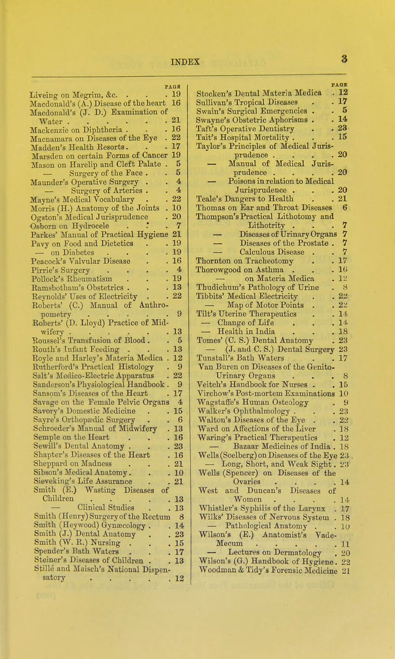 PAGB Liveing on Megrim, &c. . . -19 Macdonald's (A.) Disease of the heart 16 Macdonald's (J. D.) Examination of Water . . . . . .21 Mackenzie on Diphtheria . . .36 Macnamara on Diseases of the Eye . 22 Madden's Health Eesorts. . .17 Marsden on certain Forms of Cancer 19 Mason on Harelip and Cleft Palate . 5 — Surgery of the Face . . 5 Maunder's Operative Surgery . . 4 — Surgery of Arteries . . 4 Mayne's Medical Vocabulary . . 22 Morris (H.) Anatomy of the Joints . 10 Ogston's Medical Jurisprudence . 20 Osborn on Hydrocele . . 7 Parkes' Manual of Practical Hygiene 21 Pavy on Food and Dietetics . . 19 — on Diabetes . . . .19 Peacock's Valvular Disease . . 16 Pirrie's Surgery . . .4 Pollock's Rheumatism . . .19 Ramsbotham's Obstetrics . . .13 Reynolds' Uses of Electricity . . 22 Roberts' (C.) Manual of Anthro- pometry . . . . .9 Roberts' (D. Lloyd) Practice of Mid- wifery . . . . . .13 Roussel's Transfusion of Blood . . 5 Routh's Infant Feeding . . .13 Royle and Harley's Materia Medica . 12 Rutherford's Practical Histology . 9 Salt's Medico-Electric Apparatus . 22 Sanderson's Physiological Handbook . 9 Sansom's Diseases of the Heart . 17 Savage on the Female Pelvic Organs 4 Savory's Domestic Medicine . . 15 Sayre's Orthopaedic Surgery . . 6 Schroeder's Manual of Midwifery . 13 Semple on the Heart . . .16 Sewill's Dental Anatomy . . .23 Shapter's Diseases of the Heart . 16 Sheppard on Madness . . .21 Sibson's Medical Anatomy. . . 10 Sieveking's Life Assurance . . 21 Smith (E.) Wasting Diseases of Children 13 — Clinical Studies . . 13 Smith (Henry) Surgery of the Rectum 8 Smith (Heywood) Gynaecology . . 14 Smith (J.) Dental Anatomy . . 23 Smith (W. R.) Nursing . . .15 Spender's Bath Waters . . .17 Steiner's Diseases of Children . . 13 Stille and Maisch's National Dispen- satory 12 PAGE Stocken's Dental Materia Medica . 12 Sullivan's Tropical Diseases . • 17 Swain's Surgical Emergencies . . 5 Swayne's Obstetric Aphorisms . . 14 Taft's Operative Dentistry . . 23 Tart's Hospital Mortality . . .15 Taylor's Principles of Medical Juris- prudence . . . .20 — Manual of Medical Juris- prudence . . . .20 — Poisons in relation to Medical Jurisprudence . . .20 Teale's Dangers to Health . . 21 Thomas on Ear and Throat Diseases 6 Thompson's Practical Lithotomy and Lithotrity . . .7 — Diseases of Urinary Organs 7 — Diseases of the Prostate . 7 — Calculous Disease . . 7 Thornton on Tracheotomy . . 17 Thorowgood on Asthma . . .16 — on Materia Medica . 12 Thudichum's Pathology of Urine . 8 Tibbits' Medical Electricity . . 22 — Map of Motor Points . . 22 Tilf s Uterine Therapeutics . . 14 — Change of Life . . .14 — Health in India . . .18 Tomes' (C. S.) Dental Anatomy . 23 — (J. and C. S.) Dental Surgery 23 Tunstall's Bath Waters . . 17 Van Buren on Diseases of the Genito- urinary Organs . . .8 Veitch's Handbook for Nurses . . 15 Virchow's Post-mortem Examinations 10 Wagstaffe's Human Osteology . 9 Walker's Ophthalmology . . .23 Walton's Diseases of the Eye . . 22 Ward on Affections of the Liver , 18 Waring's Practical Therapeutics . 12 — Bazaar Medicines of India . 18 Wells (Soelberg) on Diseases of the Eye 2-1. — Long, Short, and Weak Sight. 23 Wells (Spencer) on Diseases of the Ovaries . . . .14 West and Duncan's Diseases of Women . . . .14 Whistler's Syphilis of the Larynx . 17 Wilks' Diseases of Nervous System . 18 — Pathological Anatomy . . lu Wilson's (E.) Anatomist's Vade- Mecum 11 — Lectures on Dermatology , 20 Wilson's (G.) Handbook of Hygiene. 22 Woodman & Tidy's Forensic Medicine 21