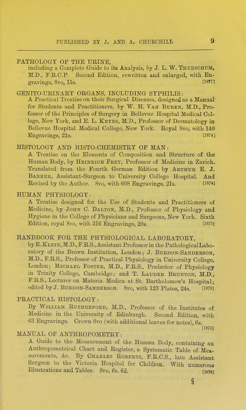 PATHOLOGY OF THE URINE, including a Complete Guide to its Analysis, by J. L. W. Thudichum, M.D., F.R.C.P. Second Edition, rewritten and enlarged, with En- gravings, 8vo, 15s. [18T7] GENITOURINARY ORGANS, INCLUDING SYPHILIS: A Practical Treatise on their Surgical Diseases, designed as a Manual for Students and Practitioners, by W. H. Van Buren, M.D., Pro- fessor of the Principles of Surgery in Bellevue Hospital Medical Col- lege, New York, and E. L. Keyes, M.D., Professor of Dermatology in Bellevue Hospital Medical College, New York. Royal 8vo, with 140 Engravings, 21s. Q874] HISTOLOGY AND HISTO-CHEMISTRY OF MAN: A Treatise on the Elements of Composition and Structure of the Human Body, by Heinrich Frey, Professor of Medicine in Zurich. Translated from the Fourth German Edition by Arthur E. J. Barker, Assistant-Surgeon to University College Hospital. And Revised by the Author. 8vo, with 608 Engravings, 21s. C1874] HUMAN PHYSIOLOGY: A Treatise designed for the Use of Students and Practitioners of Medicine, by John C. Dalton, M.D., Professor of Physiology and Hygiene in the College of Physicians and Surgeons, New York. Sixth Edition, royal 8vo, with 316 Engravings, 20s. P875] HANDBOOK FOR THE PHYSIOLOGICAL LABORATORY, by E. Klein, M.D., F.R.S., Assistant Professor in the PathologicalLabo- ratory of the Brown Institution, London; J. Burdon-Sanderson, M.D., F.R.S., Professor of Practical Physiology in University College, London; Michael Foster, M.D., F.R.S., Prselector of Physiology in Trinity College, Cambridge; and T. Lauder Brunton, M.D., F.R.S., Lecturer on Materia Medica at St. Bartholomew's Hospital; edited by J. Burdon-Sanderson. 8vo, with 123 Plates, 24s. C1873] PRACTICAL HISTOLOGY: By William Rutherford, M.D., Professor of the Institutes of Medicine in the University of Edinburgh. Second Edition, with 63 Engravings. Crown 8vo (with additional leaves for notes), 6s. [1876] MANUAL OF ANTHROPOMETRY: A Guide to the Measurement of the Human Body, containing an Anthropometrical Chart and Register, a Systematic Table of Mea- surements, &c. By Charles Roberts, F.R.C.S., late Assistant Surgeon to the Victoria Hospital for Children. With numerous Illustrations and Tables. 8vo, 6s. 6d. [1878] §