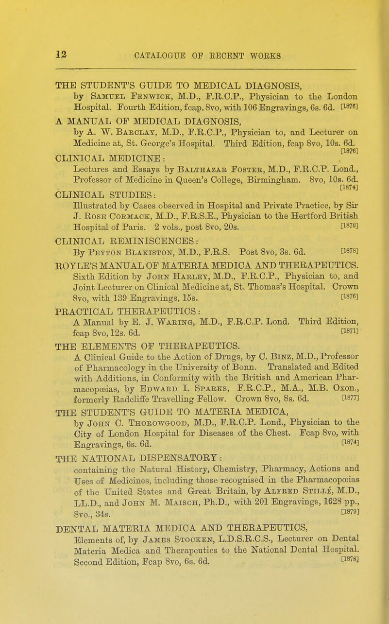 THE STUDENT'S GUIDE TO MEDICAL DIAGNOSIS, by Samuel Fenwick, M.D., F.R.C.P., Physician to the London Hospital. Fourth Edition, fcap. 8vo, with 106 Engravings, 6s. 6d. E18763 A MANUAL OF MEDICAL DIAGNOSIS, by A. W. Barclay, M.D., F.R.C.P., Physician to, and Lecturer on Medicine at, St. George's Hospital. Third Edition, fcap 8vo, 10s. 6d. C1876] CLINICAL MEDICINE: Lectures and Essays by Balthazar Foster, M.D., F.R.C.P. Lond., Professor of Medicine in Queen's College, Bii-mingham. 8vo, 10s. 6<L [1874] CLINICAL STUDIES: Illustrated by Cases observed in Hospital and Private Practice, by Sir J. Rose Cormack, M.D., F.R.S.E., Physician to the Hertford British Hospital of Paris. 2 vols., post 8vo, 20s. WW CLINICAL REMINISCENCES: By Peyton Blakiston, M.D., F.R.S. Post 8vo, 3s. 6d. ROTLE'S MANUAL OF MATERIA MEDICA AND THERAPEUTICS. Sixth Edition by John Harley, M.D., F.R.C.P., Physician to, and Joint Lecturer on Clinical Medicine at, St. Thomas's Hospital. Crown 8vo, with 139 Engravings, 15s. H8?6! PRACTICAL THERAPEUTICS: A Manual by E. J. Waring, M.D., F.R.C.P. Lond. Third Edition, fcap 8vo, 12s. 6d. THE ELEMENTS OF THERAPEUTICS. A Clinical Guide to the Action of Drugs, by C. Binz, M.D., Professor of Pharmacology in the University of Bonn. Translated and Edited with Additions, in Conformity with the British and American Phar- macopoeias, by Edward I. Sparks, F.R.C.P., M.A., M.B. Oxon., formerly Radcliffe Travelling Fellow. Crown 8vo, 8s. 6d. [W7] THE STUDENT'S GUIDE TO MATERIA MEDICA, by John C. Thorowgood, M.D., F.R.C.P. Lond., Physician to the City of London Hospital for Diseases of the Chest. Fcap 8vo, with Engravings, 6s. 6d. C1874] THE NATIONAL DISPENSATORY: containing the Natural History, Chemistry, Pharmacy, Actions and Uses of Medicines, including those recognised in the Pharmacopoeias of the United States and Great Britain, by Alfred Stille, M.D., LL.D., and John M. Maisch, Ph.D., with 201 Engravings, 1628 pp., 8vo., 34s. WW DENTAL MATERIA MEDICA AND THERAPEUTICS, Elements of, by James Stocken, L.D.S.R.C.S., Lecturer on Dental Materia Medica and Therapeutics to the National Dental Hospital. Second Edition, Fcap 8vo3 6s. 6d. [187«