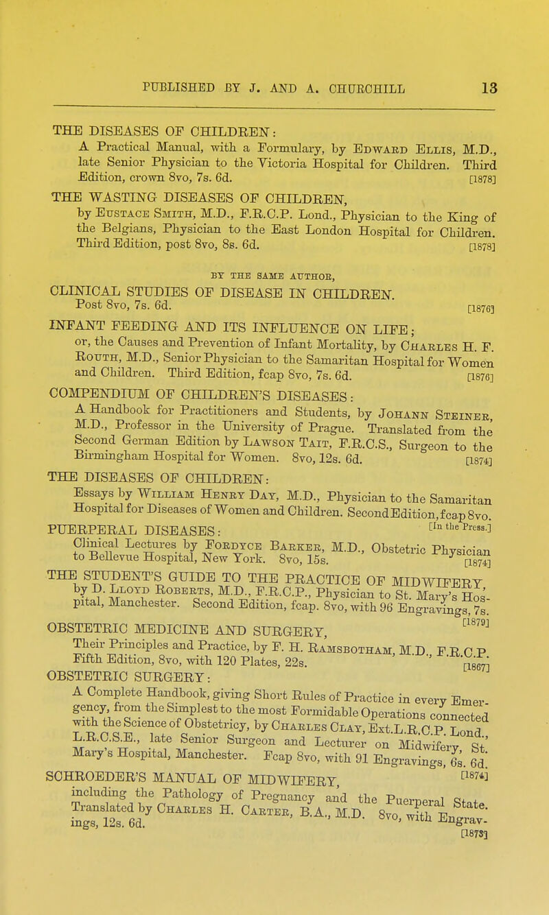 THE DISEASES OF CHILDREN: A Practical Manual, with a Formulary, by Edward Ellis, M.D., late Senior Physician to the Victoria Hospital for Children. Third Edition, crown 8vo, 7s. 6d. [1878] THE WASTING DISEASES OF CHILDREN, by Eustace Smith, M.D., F.R.C.P. Lond, Physician to the King of the Belgians, Physician to the East London Hospital for Children. Third Edition, post 8vo, 8s. 6d. [1878] BT THE SAME ATJTHOE, CLINICAL STUDIES OF DISEASE IN CHILDREN. Post 8vo, 7s. 6d. [i876] INFANT FEEDING AND ITS INFLUENCE ON LIFE; or, the Causes and Prevention of Infant Mortality, by Charles H. F. Rotjth, M.D., Senior Physician to the Samaritan Hospital for Women and Children. Third Edition, fcap 8vo, 7s. 6d. [1876] COMPENDIUM OF CHILDREN'S DISEASES: A Handbook for Practitioners and Students, by Johann Steiner M.D., Professor in the University of Prague. Translated from the Second German Edition by Lawson Tait, F.R.C.S., Surgeon to the Bmningham Hospital for Women. 8vo, 12s. 6d. [1874] THE DISEASES OF CHILDREN: Essays by William Henry Day, M.D., Physician to the Samaritan Hospital for Diseases of Women and Children. Second Edition, fca,p8vo. PUERPERAL DISEASES: [In the Press.]* Clinical Lectures by Fordyce Barker, M.D., Obstetric Phvsician to Bellevue Hospital, New York. 8vo, 15s. [wS THE STUDENT'S GUIDE TO THE PRACTICE OF MIDWIFERY l?'i-LOT? ^°™s> M D-' F.R.C.P., Physician to St. Mary's Hos pital, Manchester. Second Edition, fcap. 8vo, with 96 Engravings^s OBSTETRIC MEDICINE AND SURGERY, C18?9J Their Principles and Practice, by F. H. Ramsbotham M D F R P P Fifth Edition, 8vo, with 120 Plates, 22s. ' ' [18671 OBSTETRIC SURGERY: A Complete Handbook, giving Short Rules of Practice in every Emer gency from the Simplest to the most Formidable Operations connected with the Science of Obstetricy, by Charles Clay, Ext.L.R.C.P. Lond LR.C.S^., late Senior Surgeon and Lecturer on Midwifery St' Mary's Hospital, Manchester. Fcap 8vo, with 91 Engravings! £. 6d SOHROEDER'S MANUAL OF MIDWIFERY [187^ including the Pathology of Pregnancy and the Puerneral Sfnf Ti.nslated by Charles H. Carter, pTa., M.D. [18733