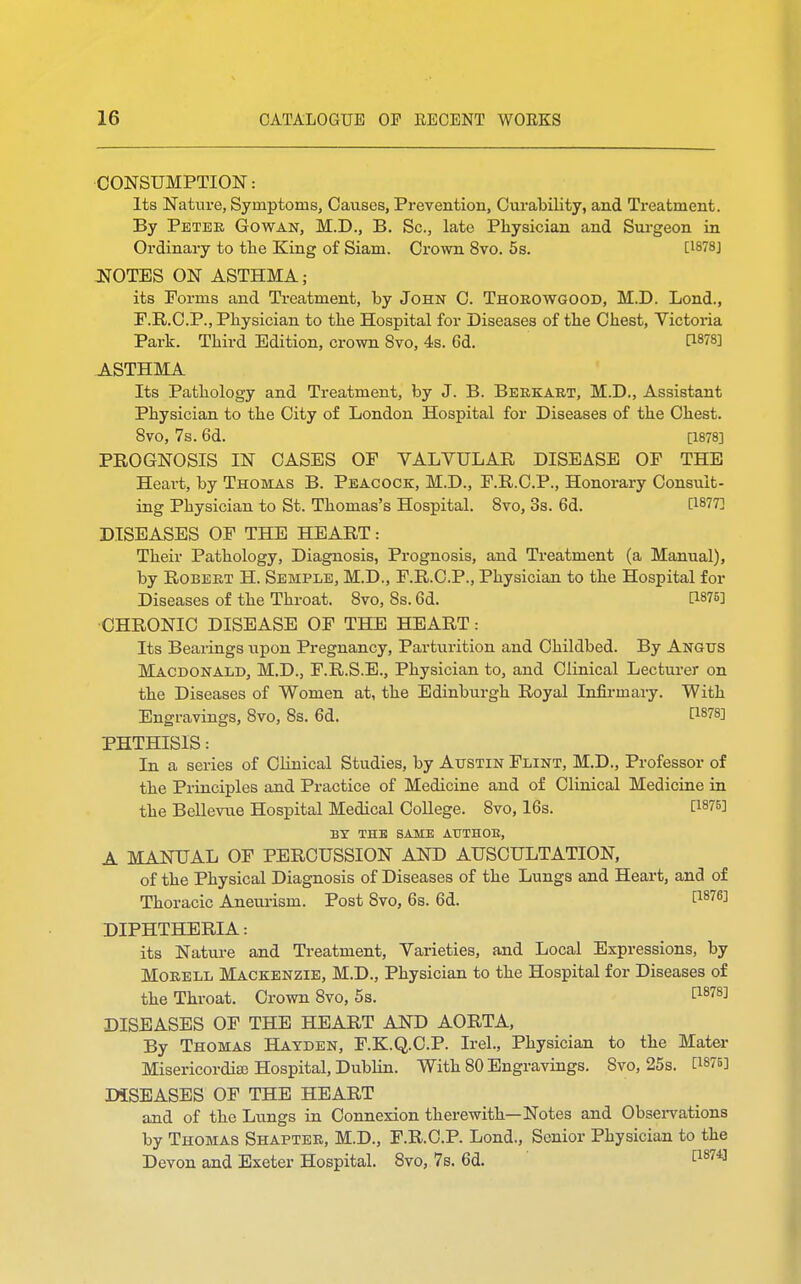 CONSUMPTION: Its Nature, Symptoms, Causes, Prevention, Curability, and Treatment. By Peter Gowan, M.D., B. Sc., late Physician and Surgeon in Ordinary to the King of Siam. Crown 8vo. 5s. [1878J JSOTES ON ASTHMA; its Forms and Treatment, by John C. Thorowgood, M.D. Lond., F.R.C.P., Physician to the Hospital for Diseases of the Chest, Victoria Park. Third Edition, crown 8vo, 4s. 6d. I™78] ASTHMA Its Pathology and Treatment, by J. B. Berkart, M.D., Assistant Physician to the City of London Hospital for Diseases of the Chest. 8vo, 7s. 6d. [1878] PROGNOSIS IN CASES OF VALVULAR DISEASE OF THE Heart, by Thomas B. Peacock, M.D., F.R.C.P., Honorary Consult- ing Physician to St. Thomas's Hospital. 8vo, 3s. 6d. [WT] DISEASES OF THE HEART: Their Pathology, Diagnosis, Prognosis, and Treatment (a Manual), by Robert H. Semple, M.D., F.R.C.P., Physician to the Hospital for Diseases of the Throat. 8vo, 8s. 6d. 0876] CHRONIC DISEASE OF THE HEART: Its Bearings upon Pregnancy, Parturition and Childbed. By Angus Macdonald, M.D., F.R.S.E., Physician to, and Clinical Lecturer on the Diseases of Women at, the Edinburgh Royal Infirmary. With Engravings, 8vo, 8s. 6d. £18?8] PHTHISIS: In a series of Clinical Studies, by Austin Flint, M.D., Professor of the Principles and Practice of Medicine and of Clinical Medicine in the Bellevue Hospital Medical College. 8vo, 16s. BY THE SAME AUTHOR, A MANUAL OF PERCUSSION AND AUSCULTATION, of the Physical Diagnosis of Diseases of the Lungs and Heart, and of Thoracic Aneurism. Post 8vo, 6s. 6d. f18763 DIPHTHERIA: its Nature and Treatment, Varieties, and Local Expressions, by Morell Mackenzie, M.D., Physician to the Hospital for Diseases of the Throat. Crown 8vo, 5s. t1878] DISEASES OF THE HEART AND AORTA, By Thomas Hatden, F.K.Q.C.P. Irel., Physician to the Mater Misericordite Hospital, Dublin. With 80 Engravings. Svo, 25s. C187B] DISEASES OF THE HEART and of the Lungs in Connexion therewith—Notes and Observations by Thomas Shapter, M.D., F.R.C.P. Lond., Senior Physician to the Devon and Exeter Hospital. 8vo, 7s. 6d. [18743