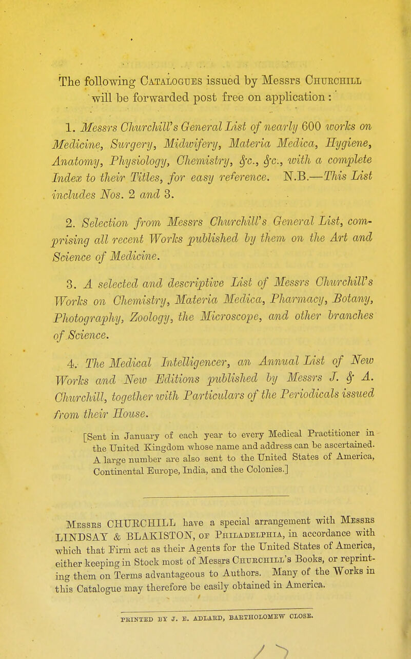 The following Catalogues issued by Messrs Churchill will be forwarded post free on application : 1. Messrs Churchill's General List of nearly 600 worlcs on Medicine, Surgery, Midvoifery, Materia Medica, Hygiene, Anatomy, Physiology, Chemistry, Sfc, Sfc, with a complete Index to their Titles, for easy reference. N.B.—This List includes Nos. 2 and 3. 2. Selection from Messrs Churchill's General List, com- prising all recent Worlcs published by them on the Art and Science of Medicine. 3. A selected and descriptive List of Messrs Churchill's Worlcs on Chemistry, Materia Medica, Pharmacy, Botany, Photography, Zoology, the Microscope, and other branches of Science. 4. The Medical Intelligencer, an Annual List of Neio Worlcs and Neiv Editions published by Messrs J. § A. Churchill, together with Particulars of the Periodicals issued from their House. [Sent in January of each year to every Medical Practitioner in the United Kingdom whose name and address can be ascertained. A large number are also sent to the United States of America, Continental Europe, India, and the Colonies.] Messes CHUECHILL have a special arrangement with Messes LINDSAY & BLAKISTOJST, oe Philadelphia, in accordance with which that Firm act as their Agents for the United States of America, either keeping in Stock most of Messrs Chhechill's Books, or reprint- ing them on Terms advantageous to Authors. Many of the Works m this Catalogue may therefore be easily obtained in America. PBINTED BY J. E. ADIAED, BAETUOLOMEW CLOSE.