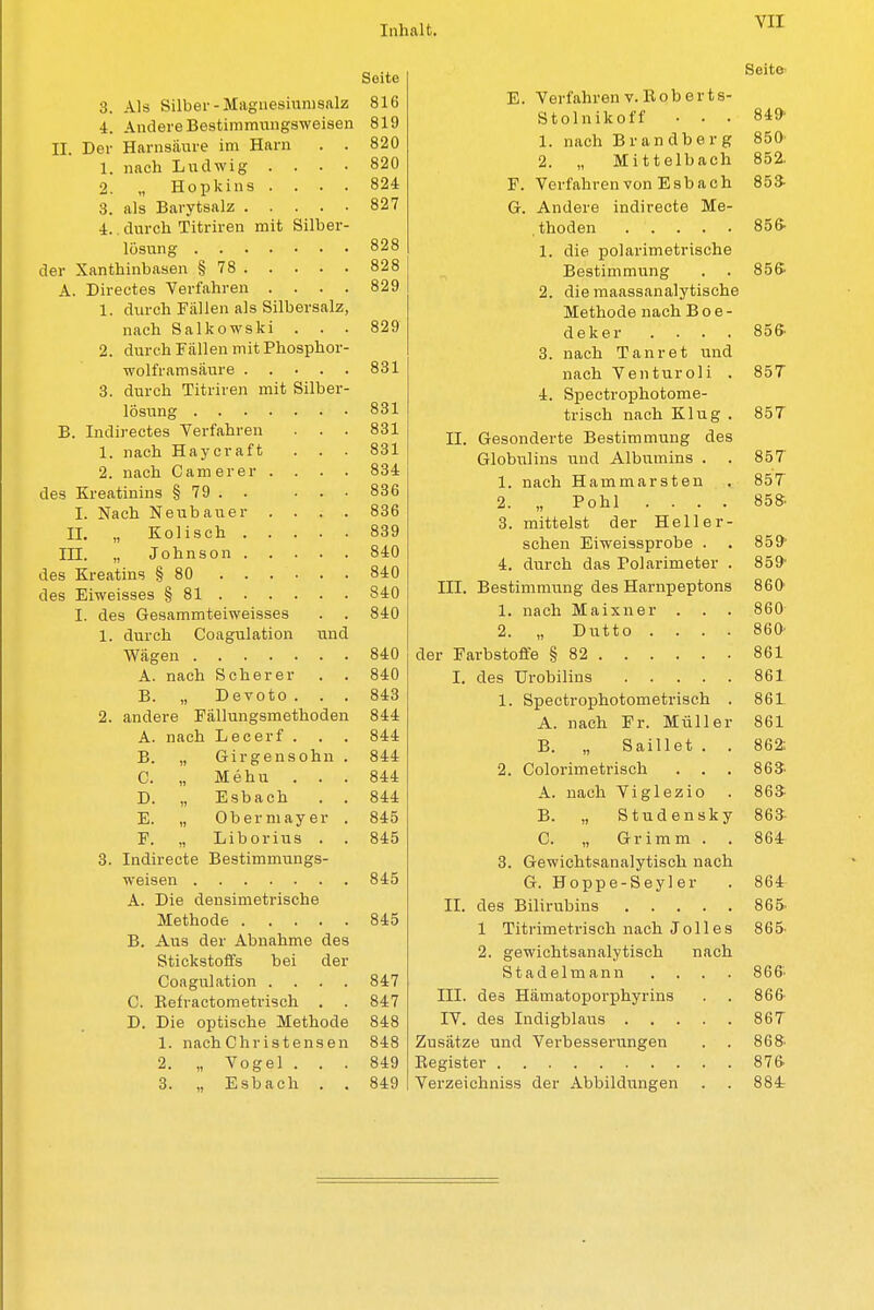 Seite 3. Als büDer - iiiagnesiumsai^ 816 4 1 1 . . . r\ r* ^ l W\ Till CY LJ TV AI 4. Andel 6 136Stimrnungs\Yoiat;ii 819 II. Der Harnsäure im Harn 1. nach Ludwig 820 2. „ Hopkins. 824 827 4. durcn JLitriien mit onoei- Ö9R A. Directes Verfahren .... «9Q 1. durch Fällen als Silbersalz, nach Salkowski O £t O 2. durcn r allen mit .rnospnoi- ftm Oül o. clurcn xitnien mit oiiutJi- Oül B. Indirectes Verfahren 1. nach Haycraft OOI 2. nach C a m e r 6 r . . • • Oül des Kreatinins § 79 . ... 836 I. Nacli Neubauer ooo TT TT n 1 I n n Ii uöV TTT 1 /v n £! A 11 840 a 1 r\ r* TZ nAnilllD Ä Km 840 1 TTT ! — * — J2 0t Q J_A I. des Gesammteiweisses n o£U 1 ,1,, ,..,1, P^iimilofinn nnn l. ciuicn. ^ütiguititiuii uiiti ein A. nach S ch e r e r . . Ö't-V) B. „ Devoto. öiü 2. andere Fällungsmethoden A. nach Lecerf . . , B. „ Grirgensohn . O, „ 1XL c II IL . . . _U. „ ±j s D a c n Ö -1A E. „ Obermayer . F. „ Liborius 3. Indirecte Bestimmungs- Q1K A. Jjie oensimeiii looiio jd. aus uei Aünaiiniü ues Stickstoffs bei der Coagulation .... Q17 TI vn f tnmptviQ^Vi v . _lvu11 ii i. iu i n <- i1 i t y s i • . 847 D. Die optische Methode 848 1. nach Christensen 848 2. „ Vogel . . . 849 3. „ Esbach . . 849 VII Seite E. Verfahrenv.Boberts- Stolnikoff ... 849- 1. nach Brandberg 850 2. „ Mittelbach 852, F. Verfahren von Esbach 853- G. Andere indirecte Me- thoden 856- 1. die polarimetrische Bestimmung . . 856- 2. die maassanalytische Methode nach B o e - deker . . . . 856- 3. nach Tanret und nach Venturoli . 85T 4. Spectrophotome- trisch nach Klug . 857 II. Gesonderte Bestimmung des Globulins und Albumins . . 857 1. nach Hammarsten . 85T 2. „ Pohl .... 858- 3. mittelst der Hell er- sehen Eiweissprobe . . 859 4. durch das Polarimeter . 859- III. Bestimmung des Harnpeptons 860 1. nach Maixner . . . 860 2. „ Dutto .... 860' der Farbstoffe § 82 861 I. des Urobilins 861 1. Speetrophotometrisch . 861 A. nach Fr. Müller 861 B. „ Saillet . . 862: 2. Colorimetrisch . . . 863- A. nach Viglezio . 86* B. „ Studensky 863- C. „ Grimm . . 864 3. Gewichtsanalytisch nach G. Hoppe-Seyler . 864 II. des Bilirubins 865> 1 Titrimetrisch nach Jolles 865- 2. gewichtsanalytisch nach Stadelmann .... 866> III. des Hämatoporphyrins . . 866- IV. des Indigblaus 867 Zusätze und Verbesserungen . . 86fr Eegister 876- Verzeichniss der Abbildungen . . 884r