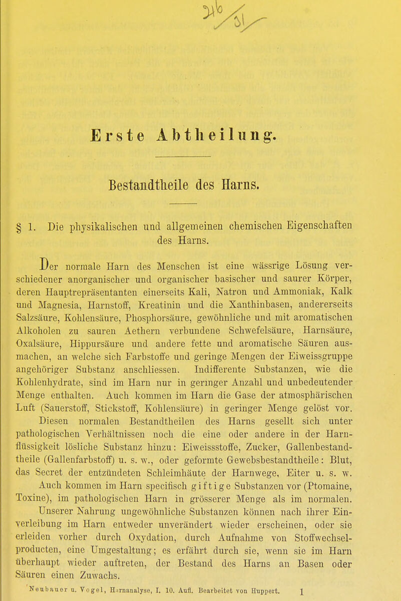 Erste Abt Ii eilung. Bestandteile des Harns. % l. Die physikalischen und allgemeinen chemischen Eigenschaften des Harns. Der normale Harn des Menschen ist eine wässrige Lösung ver- schiedener anorganischer und organischer basischer und saurer Körper, deren Hauptrepräsentanten einerseits Kali, Natron und Ammoniak, Kalk und Magnesia, Harnstoff, Kreatinin und die Xanthinhasen, andererseits Salzsäure, Kohlensäure, Phosphorsäure, gewöhnliche und mit aromatischen Alkoholen zu sauren Aethern verbundene Schwefelsäure, Harnsäure, Oxalsäure, Hippursäure und andere fette und aromatische Säuren aus- machen, an welche sich Farbstoffe und geringe Mengen der Eiweissgruppe angehöriger Substanz anschliessen. Indifferente Substanzen, wie die Kohlenhydrate, sind im Harn nur in geringer Anzahl und unbedeutender Menge enthalten. Auch kommen im Harn die Gase der atmosphärischen Luft (Sauerstoff, Stickstoff, Kohlensäure) in geringer Menge gelöst vor. Diesen normalen Bestandteilen des Harns gesellt sich unter pathologischen Verhältnissen noch die eine oder andere in der Harn- flüssigkeit lösliche Substanz hinzu: Eiweissstoffe, Zucker, Gallenbestand- theile (Gallenfarbstoff) u. s. w., oder geformte Gewebsbestandtheile: Blut, das Secret der entzündeten Schleimhäute der Harnwege, Eiter u. s. w. Auch kommen im Harn specifisch giftige Substanzen vor (Ptomaine, Toxine), im pathologischen Harn in grösserer Menge als im normalen. Unserer Nahrung ungewöhnliche Substanzen können nach ihrer Ein- verleibung im Harn entweder unverändert wieder erscheinen, oder sie erleiden vorher durch Oxydation, durch Aufnahme von Stoffwechsel- producten, eine Umgestaltung; es erfährt durch sie, wenn sie im Harn überhaupt wieder auftreten, der Bestand des Harns an Basen oder Säuren einen Zuwachs.