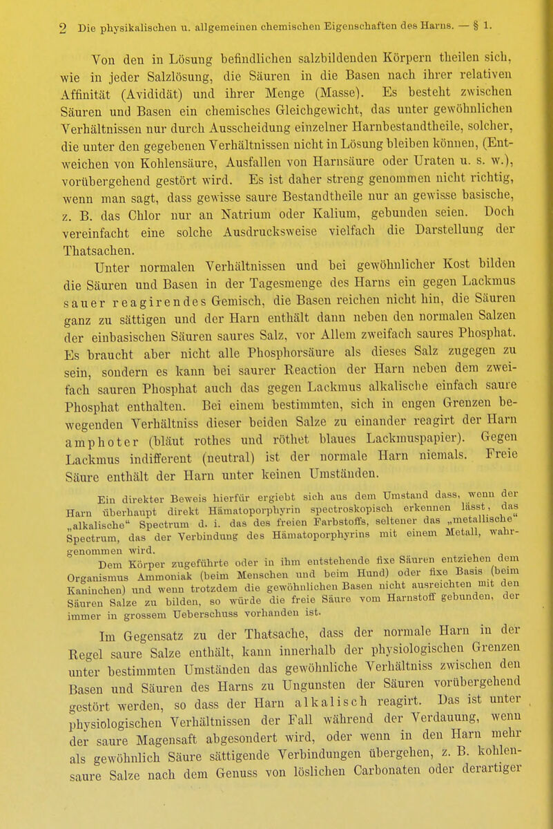 Von den in Lösung befindlichen salzbildenden Körpern tlieilen sich, wie in jeder Salzlösung, die Säuren in die Basen nach ihrer relativen Affinität (Avididät) und ihrer Menge (Masse). Es besteht zwischen Säuren und Basen ein chemisches Gleichgewicht, das unter gewöhnlichen Verhältnissen nur durch Ausscheidung einzelner Harnbestandtheile, solcher, die unter den gegebenen Verhältnissen nicht in Lösung bleiben können, (Ent- weichen von Kohlensäure, Ausfallen von Harnsäure oder Uraten u. s. w.), vorübergehend gestört wird. Es ist daher streng genommen nicht richtig, wenn man sagt, dass gewisse saure Bestandteile nur an gewisse basische, z. B. das Chlor nur an Natrium oder Kalium, gebunden seien. Doch vereinfacht eine solche Ausdrucksweise vielfach die Darstellung der Thatsachen. Unter normalen Verhältnissen und bei gewöhnlicher Kost bilden die Säuren und Basen in der Tagesmenge des Harns ein gegen Lackmus sauer reagirendes Gemisch, die Basen reichen nicht hin, die Säuren ganz zu sättigen und der Harn enthält dann neben den normalen Salzen der einbasischen Säuren saures Salz, vor Allem zweifach saures Phosphat. Es braucht aber nicht alle Phosphorsäure als dieses Salz zugegen zu sein, sondern es kann bei saurer Reaction der Harn neben dem zwei- fach sauren Phosphat auch das gegen Lackmus alkalische einfach saure Phosphat enthalten. Bei einem bestimmten, sich in engen Grenzen be- wegenden Verhältniss dieser beiden Salze zu einander reagirt der Harn amphoter (bläut rothes und röthet blaues Lackmuspapier). Gegen Lackmus indifferent (neutral) ist der normale Harn niemals. Freie Säure enthält der Harn unter keinen Umständen. Ein direkter Beweis hierfür ergieht sich aus dem Umstand dass, wonn der Harn überhaupt direkt Hiimatoporphyrin spectroskopisch erkennen lasst, das alkalische Spectrum d. i. das des freien Farbstoffs, seltener das „metallische Spectrum, das der Verbindung des Hämatoporphyrins mit einem Metall, wahr- genommen wird. . Dem Körper zugeführte oder in ihm entstehende fixe Säuren entziehen dem Organismus Ammoniak (beim Menschen und beim Hund) oder fixe Basis (beim Kaninchen) und wenn trotzdem die gewöhnlichen Basen nicht ausreichten mit den Säuren Salze zu bilden, so würde die freie Saure vom Harnstoff gebunden, der immer in grossem TJeberschuss vorhanden ist. Im Gegensatz zu der Thatsache, dass der normale Harn in der Regel saure Salze enthält, kann innerhalb der physiologischen Grenzen unter bestimmten Umständen das gewöhnliche Verhältniss zwischen den Basen und Säuren des Harns zu Ungunsten der Säuren vorübergehend gestört werden, so dass der Harn alkalisch reagirt. Das ist unter physiologischen Verhältnissen der Fall während der Verdauung, wenn der saure Magensaft abgesondert wird, oder wenn in den Harn mehr als gewöhnlich Säure sättigende Verbindungen übergehen, z. B. kohlen- saure Salze nach dem Genuss von löslichen Carbonaten oder derartiger