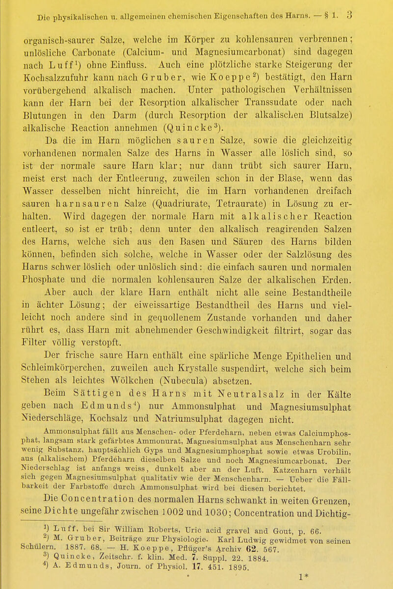 organisch-saurer Salze, welche im Körper zu kohlensauren verhrennen; unlösliche Carbonate (Calcium- und Magnesiumcarbonat) sind dagegen nach Luff1) ohne Einfluss. Auch eine plötzliche starke Steigerung der Kochsalzzufuhr kann nach Grub er, wie Koeppe2) bestätigt, den Harn vorübergehend alkalisch machen. Unter pathologischen Verhältnissen kann der Harn bei der Resorption alkalischer Transsudate oder nach Blutungen in den Darm (durch Resorption der alkalischen Blutsalze) alkalische Reaction annehmen (Quincke3). Da die im Harn möglichen sauren Salze, sowie die gleichzeitig vorhandenen normalen Salze des Harns in Wasser alle löslich sind, so ist der normale saure Harn klar; nur dann trübt sich saurer Harn, meist erst nach der Entleerung, zuweilen schon in der Blase, wenn das Wasser desselben nicht hinreicht, die im Harn vorhandenen dreifach sauren harnsauren Salze (Quadriurate, Tetraurate) in Lösung zu er- halten. Wird dagegen der normale Harn mit alkalischer Reaction entleert, so ist er trüb; denn unter den alkalisch reagirenden Salzen des Harns, welche sich aus den Basen und Säuren des Harns bilden können, befinden sich solche, welche in Wasser oder der Salzlösung des Harns schwer löslich oder unlöslich sind: die einfach sauren und normalen Phosphate und die normalen kohlensauren Salze der alkalischen Erden. Aber auch der klare Harn enthält nicht alle seine Bestandtheile in ächter Lösung; der eiweissartige Bestandtheil des Harns und viel- leicht noch andere sind in gequollenem Zustande vorhanden und daher rührt es, dass Harn mit abnehmender Geschwindigkeit filtrirt, sogar das Filter völlig verstopft. Der frische saure Harn enthält eine spärliche Menge Epithelien und Schleimkörperchen, zuweilen auch Krj-stalle suspendirt, welche sich beim Stehen als leichtes Wölkchen (Nubecula) absetzen. Beim Sättigen des Harns mit Neutralsalz in der Kälte geben nach Edmunds-1) nur Ammonsulphat und Magnesiumsulphat Niederschläge, Kochsalz und Natriumsulphat dagegen nicht. Ammonsulphat fällt aus Menschen- oder Pferdeharn, neben etwas Calciumphos- phat, langsam stark gefärbtes Ammonurat, Magnesiumsulphat aus Menschenharn sehr wenig Substanz, hauptsächlich Gyps und Magnesiumphosphat sowie etwas Urobilin, aus (alkalischem) Pferdeharn dieselben Salze und noch Magnesiumcarbonat. Der Niederschlag ist anfangs weiss, dunkelt aber an der Luft. Katzenharn verhält sich gegen Magnesiumsulphat qualitativ wie der Menschenharn. — Ueber die Fäll- barkeit der Farbstoffe durch Ammonsulphat wird bei diesen berichtet. Die Concentration des normalen Harns schwankt in weiten Grenzen, seine Dichte ungefähr zwischen 1002 und 1030; Concentration und Dichtig- J) Luff, bei Sir William Roberts, TJric acid gravel and Gout, p. 66. 2j M. Gruber, Beiträge zur Physiologie. Karl Ludwig gewidmet von seinen Schülern. 1887. 68. — H. Koeppe, Pflüger's Archiv 62. 567. 3) Quincke, Zeitschr. f. klin. Med. 7. Suppl. 22. 1884. 4) A. Edmunds, Journ. of Physiol. 17. 451. 1895. • i *