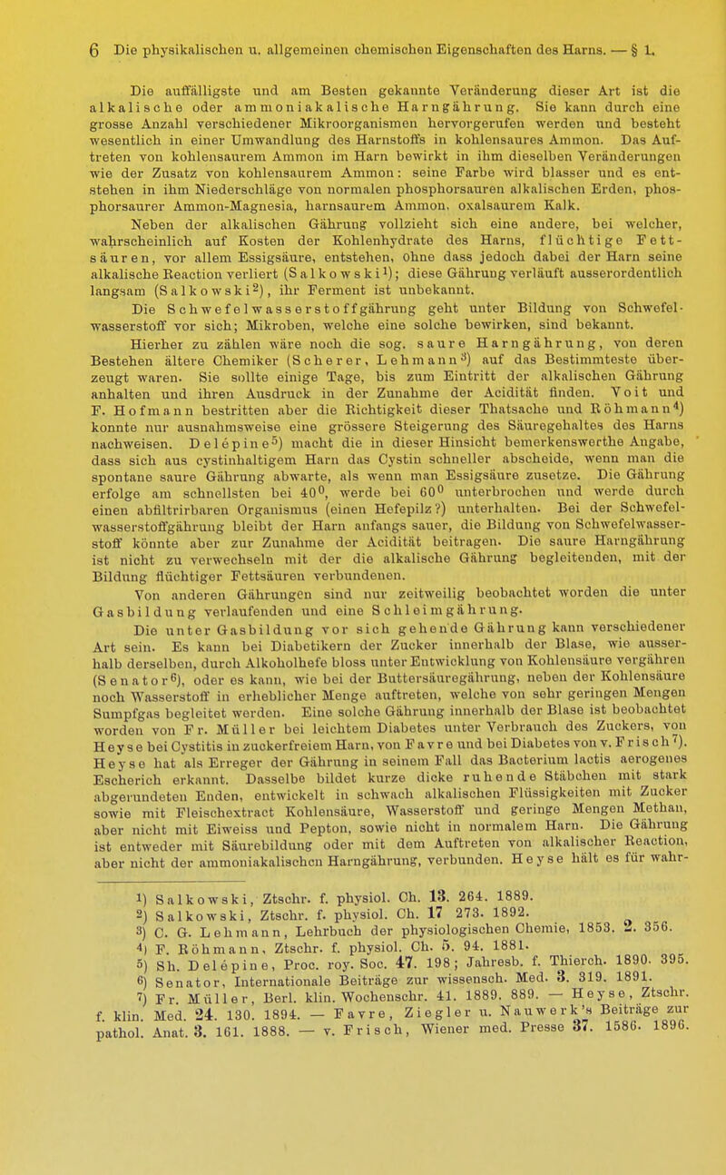 Die auffälligste und am Besten gekannte Veränderung dieser Art ist die alkalische oder ammoniakalische Harngährung. Sie kann durch eine grosse Anzahl verschiedener Mikroorganismen hervorgerufen werden und besteht wesentlich in einer Umwandlung des Harnstoffs in kohlensaures Ammon. Das Auf- treten von kohlensaurem Ammon im Harn bewirkt in ihm dieselben Veränderungen wie der Zusatz von kohlensaurem Ammon: seine Farbe wird blasser und es ent- stehen in ihm Niederschläge von normalen phosphorsauren alkalischen Erden, phos- phorsaurer Ammon-Magnesia, harnsaurem Ammon, oxalsaurem Kalk. Neben der alkalischen Gährung vollzieht sich eine andere, bei welcher, wahrscheinlich auf Kosten der Kohlenhydrate des Harns, flüchtige Fett- säuren, vor allem Essigsäure, entstehen, Ohne dass jedoch dabei der Harn seine alkalische Beaction verliert (Salkowski1); diese Gährung verläuft ausserordentlich langsam (Salkowski2), ihr Ferment ist unbekannt. Die Schwefel w as s e r st o ff gährung geht unter Bildung von Schwefel- wasserstoff vor sich; Mikroben, welche eine solche bewirken, sind bekannt. Hierher zu zählen wäre noch die sog. saure Harn gährung, von deren Bestehen ältere Chemiker (Scherer, Lehmann3) auf das Bestimmteste über- zeugt waren. Sie sollte einige Tage, bis zum Eintritt der alkalischen Gährung anhalten und ihren Ausdruck in der Zunahme der Acidität finden. Voit und F. Hof mann bestritten aber die Bichtigkeit dieser Thatsache und Böhmann4) konnte nur ausnahmsweise eine grössere Steigerung des Säuregehaltes des Harns nachweisen. Delepine5) macht die in dieser Hinsicht bemerkenswerthe Angabo, dass sich aus cystinhaltigem Harn das Cystin schneller abscheide, wenn man die spontane saure Gährung abwarte, als wenn man Essigsäure zusetze. Die Gährung erfolge am schnellsten bei 40°, werde bei 60° unterbrochen und werde durch einen abfiltrirbaren Organismus (einen Hefepilz?) unterhalten. Bei der Schwefel- wasserstoffgährung bleibt der Harn anfangs sauer, die Bildung von Schwefelwasser- stoff könnte aber zur Zunahme der Acidität beitragen. Die saure Harngährung ist nicht zu verwechseln mit der die alkalische Gährung begleitenden, mit der Bildung flüchtiger Fettsäuren verbundenen. Von anderen Gährungcn sind nur zeitweilig beobachtet worden die unter Gasbildung verlaufenden und eine S c h 1 e i m g ä h r u n g. Die unter Gasbildung vor sich gehende Gährung kann verschiedener Art sein. Es kann bei Diabetikern der Zucker innerhalb der Blase, wie ausser- halb derselben, durch Alkoholhefe bloss unter Entwicklung von Kohlensäure vergähren (Senator6), oder es kann, wie bei der Buttersäuregährung, neben der Kohlensäure noch Wasserstoff in erheblicher Menge auftreten, welche von sehr geringen Mengen Sumpfgas begleitet werden. Eine solche Gährung innerhalb der Blase ist beobachtet worden von Fr. Müller bei leichtem Diabetes unter Verbrauch des Zuckers, von H e y s e bei Cystitis in zuckerfreiem Harn, von Favre und bei Diabetes von v. F r i s ch 7). Heyse hat als Erreger der Gährung in seinem Fall das Bacterium lactis aerogenes Escherich erkannt. Dasselbe bildet kurze dicke ruhende Stäbchen mit stark abgerundeten Enden, entwickelt in schwach alkalischen Flüssigkeiten mit Zucker sowie mit Fleischextract Kohlensäure, Wasserstoff und geringe Mengen Methan, aber nicht mit Eiweiss und Pepton, sowie nicht in normalem Harn. Die Gährung ist entweder mit Säurebildung oder mit dem Auftreten von alkalischer Beaction, aber nicht der ammoniakalischcn Harngährung, verbunden. Heyse hält es für wahr- 1) Salkowski, Ztschr. f. physiol. Ch. 13. 264. 1889. 2) Salkowski, Ztschr. f. physiol. Ch. 17 273. 1892. 3) C. G. Lehmann, Lehrbuch der physiologischen Chemie, 1853. Z. 3o6. 4) F. Böhmann, Ztschr. f. physiol. Ch. 5. 94. 1881. 5) Sh. Delepine, Proc. roy. Soc. 47. 198; Jahresb. f. Thierch. 1890. 395. 6) Senator, Internationale Beiträge zur wissensch. Med. 3. 319. 1891. 7) Fr Müller, Berl. klin. Wochenschr. 41. 1889. 889. — Heyse, Ztschr. f klin Med 24. 130. 1894. — Favre, Ziegler u. Nauwerk's Beitrage zur pathol. Anat. 3. 161. 1888. — v. Frisch, Wiener med. Presse 37. 1586. 1896.