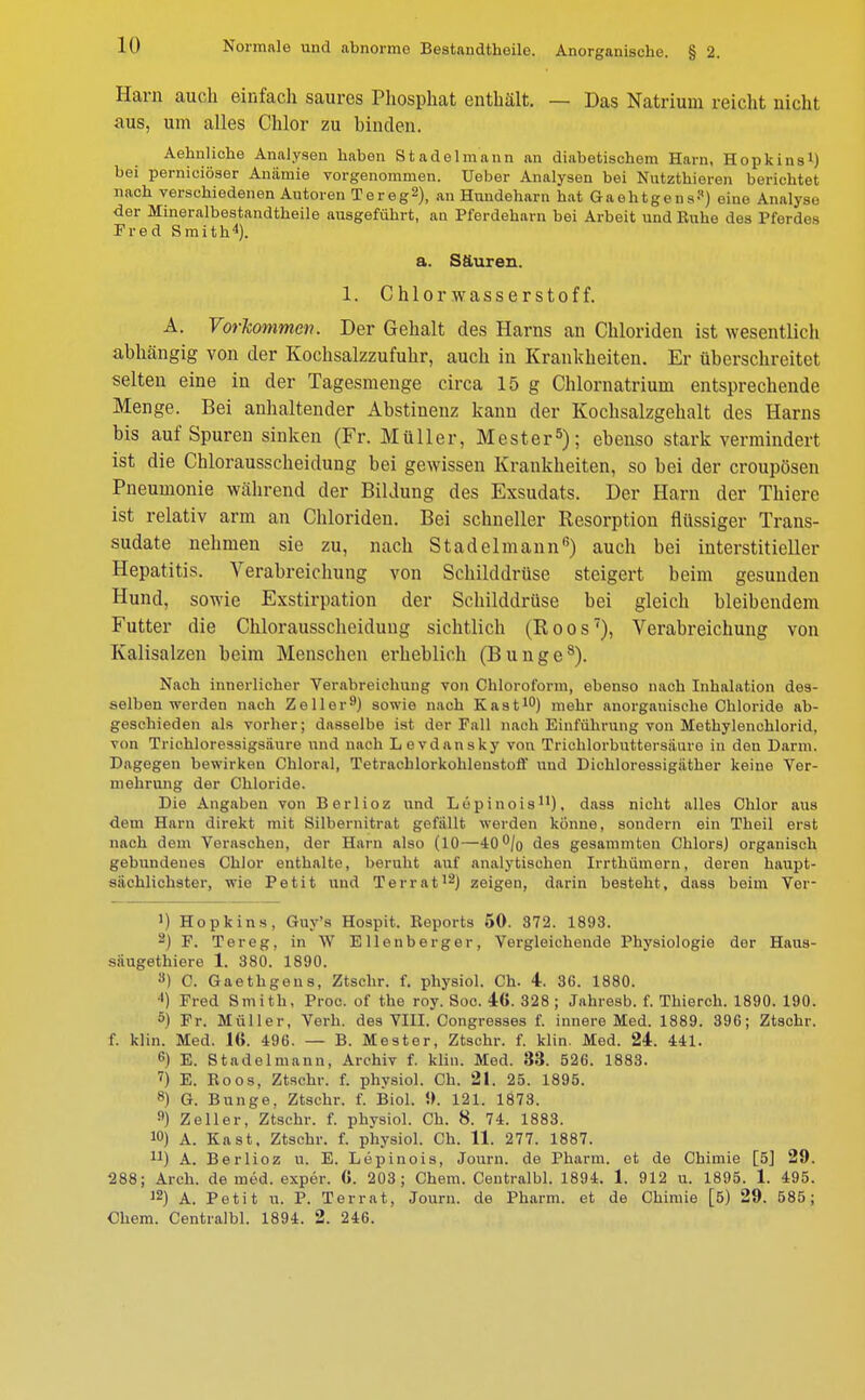 Harn auch einfach saures Phosphat enthält. — Das Natrium reicht nicht aus, um alles Chlor zu binden. Aehnliche Analysen haben Stadelmann an diabetischem Harn, Hopkins1) bei perniciöser Anämie vorgenommen. Ueber Analysen bei Nutzthieren berichtet nach verschiedenen Autoren Tereg2), an Hundeharn hat Gaehtgens?) eine Analyse der Mineralbestandtheile ausgeführt, an Pferdeharn bei Arbeit und Ruhe des Pferdes Fred Smith4). a. Säuren. 1. Chlorwasserstoff. A. Vorkommen. Der Gehalt des Harns an Chloriden ist wesentlich abhängig von der Kochsalzzufuhr, auch in Krankheiten. Er überschreitet selten eine in der Tagesmenge circa 15 g Chlornatrium entsprechende Menge. Bei anhaltender Abstinenz kann der Kochsalzgehalt des Harns bis aufSpuren sinken (Fr. Müller, Mester5); ebenso stark vermindert ist die Chlorausscheidung bei gewissen Krankheiten, so bei der croupösen Pneumonie während der Bildung des Exsudats. Der Harn der Thiere ist relativ arm an Chloriden. Bei schneller Resorption flüssiger Trans- sudate nehmen sie zu, nach Stadelmann6) auch bei interstitieller Hepatitis. Verabreichung von Schilddrüse steigert beim gesunden Hund, sowie Exstirpation der Schilddrüse bei gleich bleibendem Futter die Chlorausscheiduug sichtlich (Roos7), Verabreichung von Kalisalzen beim Menschen erheblich (Bunge8). Nach innerlicher Verabreichung von Chloroform, ebenso nach Inhalation des- selben werden nach Zeller9) sowie nach Kast10) mehr anorganische Chloride ab- geschieden als vorher; dasselbe ist der Fall nach Einführung von Methylenchlorid, von Triehloressigsaure und nach Levdansky von Trichlorbuttersiiuro in den Darm. Dagegen bewirken Chloral, Tetrachlorkohlenstoff und Dichloressigiither keine Ver- mehrung der Chloride. Die Angaben von Berlioz und Lopinois11), dass nicht alles Chlor aus dem Harn direkt mit Silbernitrat gefallt werden könne, sondern ein Theil erst nach dem Verascheu, der Harn also (10—40% des gesammten Chlors) organisch gebundenes Chlor enthalte, beruht auf analytischen Irrthümern, deren haupt- sächlichster, wie Petit und Terrat12) zeigen, darin besteht, dass beim Ver- >) Hopkins, Guy's Hospit. Reports 50. 372. 1893. 2) F. Tereg, in W E Hellberger, Vergleichende Physiologie der Haus- säugethiere 1. 380. 1890. 8) C. Gaethgeus, Ztschr. f. physiol. Ch. 4. 36. 1880. *) Fred Smith, Proc. of the roy. Soc. 46. 328 ; Jahresb. f. Thierch. 1890. 190. 5) Fr. Müller, Verh. des VIII. Congresses f. innere Med. 1889. 396; Ztschr. f. klin. Med. 16. 496. — B. Mester, Ztschr. f. klin. Med. 24. 441. 6) E. Stadel mann, Archiv f. klin. Med. 83. 526. 1883. 7) E. Roos, Ztschr. f. physiol. Ch. 21. 25. 1895. 8) G. Bunge, Ztschr. f. Biol. 9. 121. 1878. n) Zeller, Ztschr. f. physiol. Ch. 8. 74. 1883. 10) A. Kast, Ztschr. f. physiol. Ch. 11. 277. 1887. n) A. Berlioz u. E. Lepinois, Journ. de Pharm, et de Chimie [5] 29. 288; Arch. de med. exper. 6. 203; Chem. Centralbl. 1894. 1. 912 u. 1895. 1. 495. 12) A. Petit u. P. Ter rat, Journ. de Pharm, et de Chimie [5) 29. 585; Chem. Centralbl. 1894. 2. 246.