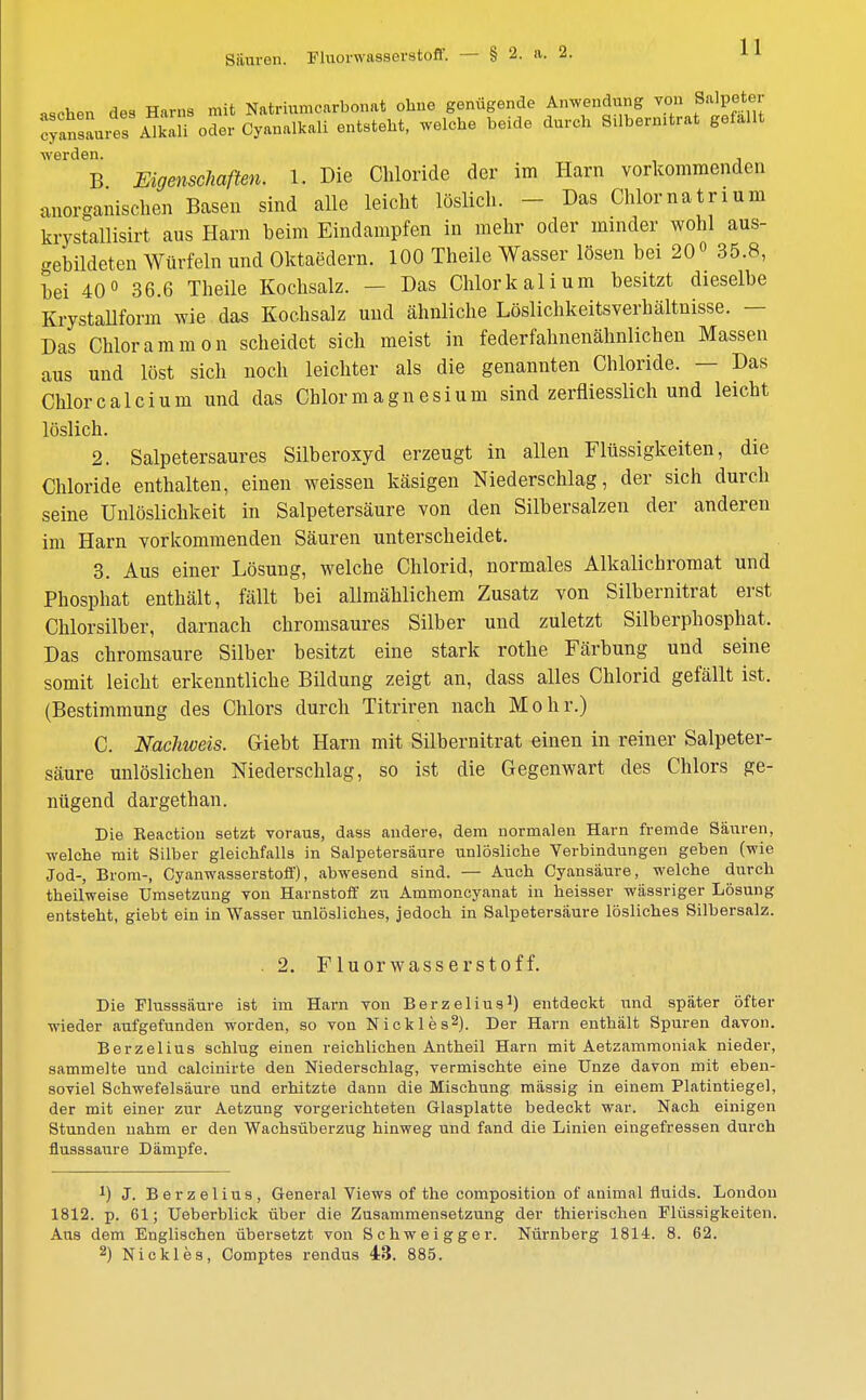 Säuren. Fluorwasserstoff. — § 2. a. 2. aschen des Harns cyansaures Alkali werden. B Eigenschaften. 1. Die Chloride der im Harn vorkommenden anorganischen Basen sind alle leicht löslich. - Das Chlornatrium krystallisirt aus Harn beim Eindampfen in mehr oder minder wohl aus- gebildeten Würfeln und Oktaedern. 100 Theile Wasser lösen bei 20° 35.8, bei 40° 36.6 Theile Kochsalz. — Das Chlorkalium besitzt dieselbe Krystallform wie das Kochsalz und ähnliche Löslichkeitsverhältnisse. — Das Chlorammon scheidet sich meist in federfahnenähnlichen Massen aus und löst sich noch leichter als die genannten Chloride. — Das Chlor calcium und das Chlor magnesium sind zerfliesslich und leicht 2. Salpetersaures Silberoxyd erzeugt in allen Flüssigkeiten, die Chloride enthalten, einen weissen käsigen Niederschlag, der sich durch seine Unlöslichkeit in Salpetersäure von den Silbersalzen der anderen im Harn vorkommenden Säuren unterscheidet. 3. Aus einer Lösung, welche Chlorid, normales Alkalichromat und Phosphat enthält, fällt bei allmählichem Zusatz von Silbernitrat erst Chlorsilber, darnach chromsaures Silber und zuletzt Silberphosphat. Das chromsaure Silber besitzt eine stark rothe Färbung und seine somit leicht erkenntliche Bildung zeigt an, dass alles Chlorid gefällt ist. (Bestimmung des Chlors durch Titriren nach Mohr.) C. Nachweis. Ciebt Harn mit Silbernitrat einen in reiner Salpeter- säure unlöslichen Niederschlag, so ist die Gegenwart des Chlors ge- nügend dargethan. Die Reactiou setzt voraus, dass andere, dem normalen Harn fremde Säuren, welche mit Silber gleichfalls in Salpetersäure unlösliche Verbindungen geben (wie Jod-, Brom-, Cyanwasserstoff), abwesend sind. — Auch Cyansäure, welche durch theilweise Umsetzung von Harnstoff zu Ammoncyanat in heisser wässriger Lösung entsteht, giebt ein in Wasser unlösliches, jedoch in Salpetersäure lösliches Silbersalz. Die Flusssäure ist im Harn von Berzelius1) entdeckt und später öfter wieder aufgefunden worden, so von Nicki es2). Der Harn enthält Spuren davon. Berzelius schlug einen reichlichen Antheil Harn mit Aetzammoniak nieder, sammelte und calcinirte den Niederschlag, vermischte eine Unze davon mit eben- soviel Schwefelsäure und erhitzte dann die Mischung mässig in einem Platintiegel, der mit einer zur Aetzung vorgerichteten Glasplatte bedeckt war. Nach einigen Stunden nahm er den Wachsüberzug hinweg und fand die Linien eingefressen durch flusssaure Dämpfe. *) J. Berzelius, General Views of the composition of animal fiuids. London 1812. p. 61; Ueberblick über die Zusammensetzung der thierischen Flüssigkeiten. Ans dem Englischen übersetzt von Schweigger. Nürnberg 1814. 8. 62. 2) Nie kies, Comptes rendus 43. 885. löslich. 2. Fluorwasserstoff.